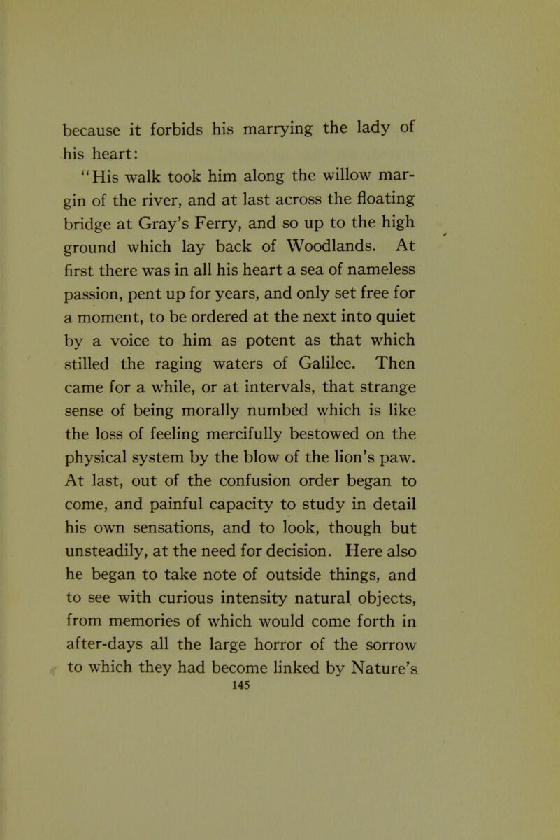 because it forbids his marrying the lady of his heart: His walk took him along the willow mar- gin of the river, and at last across the floating bridge at Gray's Ferry, and so up to the high ground which lay back of Woodlands. At first there was in all his heart a sea of nameless passion, pent up for years, and only set free for a moment, to be ordered at the next into quiet by a voice to him as potent as that which stilled the raging waters of Galilee. Then came for a while, or at intervals, that strange sense of being morally numbed which is like the loss of feeling mercifully bestowed on the physical system by the blow of the lion's paw. At last, out of the confusion order began to come, and painful capacity to study in detail his own sensations, and to look, though but unsteadily, at the need for decision. Here also he began to take note of outside things, and to see with curious intensity natural objects, from memories of which would come forth in after-days all the large horror of the sorrow to which they had become linked by Nature's