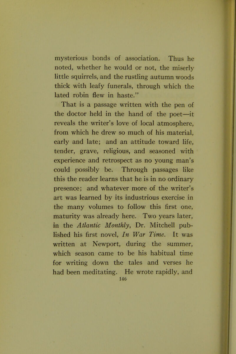 mysterious bonds of association. Thus he noted, whether he would or not, the miserly little squirrels, and the rustling autumn woods thick with leafy funerals, through which the lated robin flew in haste. That is a passage written with the pen of the doctor held in the hand of the poet—it reveals the writer's love of local atmosphere, from which he drew so much of his material, early and late; and an attitude toward life, tender, grave, religious, and seasoned with experience and retrospect as no young man's could possibly be. Through passages like this the reader learns that he is in no ordinary presence; and whatever more of the writer's art was learned by its industrious exercise in the many volumes to follow this first one, maturity was already here. Two years later, in the Atlantic Monthly, Dr. Mitchell pub- lished his first novel. In War Time. It was written at Newport, during the summer, which season came to be his habitual time for writing down the tales and verses he had been meditating. He wrote rapidly, and