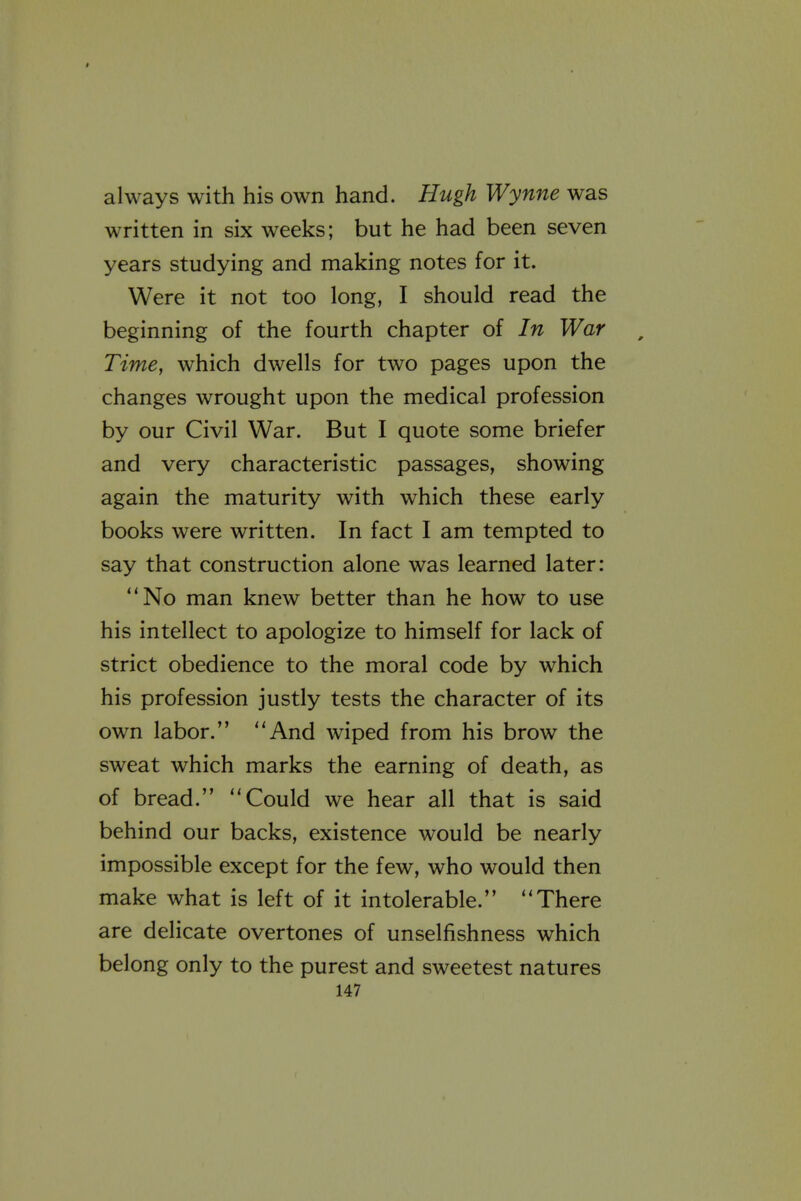 always with his own hand. Hugh Wynne was written in six weeks; but he had been seven years studying and making notes for it. Were it not too long, I should read the beginning of the fourth chapter of In War Time, which dwells for two pages upon the changes wrought upon the medical profession by our Civil War. But I quote some briefer and very characteristic passages, showing again the maturity with which these early books were written. In fact I am tempted to say that construction alone was learned later: No man knew better than he how to use his intellect to apologize to himself for lack of strict obedience to the moral code by which his profession justly tests the character of its own labor. And wiped from his brow the sweat which marks the earning of death, as of bread. Could we hear all that is said behind our backs, existence would be nearly impossible except for the few, who would then make what is left of it intolerable. There are delicate overtones of unselfishness which belong only to the purest and sweetest natures