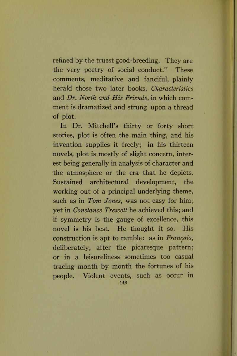 refined by the truest good-breeding. They are the very poetry of social conduct. These comments, meditative and fanciful, plainly herald those two later books. Characteristics and Dr. North and His Friends, in which com- ment is dramatized and strung upon a thread of plot. In Dr. Mitchell's thirty or forty short stories, plot is often the main thing, and his invention supplies it freely; in his thirteen novels, plot is mostly of slight concern, inter- est being generally in analysis of character and the atmosphere or the era that he depicts. Sustained architectural development, the working out of a principal underlying theme, such as in Tom Jones, was not easy for him; yet in Constance Trescott he achieved this; and if symmetry is the gauge of excellence, this novel is his best. He thought it so. His construction is apt to ramble: as in Francois, deliberately, after the picaresque pattern; or in a leisureliness sometimes too casual tracing month by month the fortunes of his people. Violent events, such as occur in