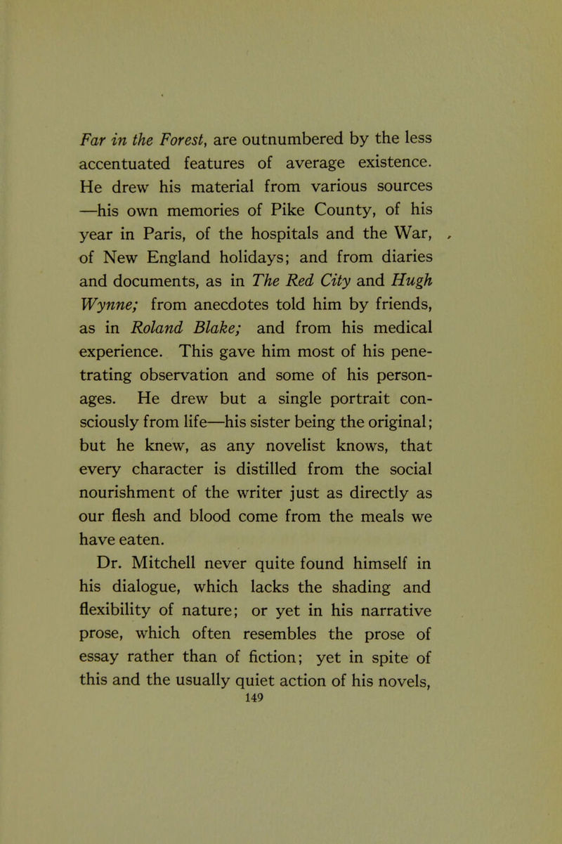 Far in the Forest, are outnumbered by the less accentuated features of average existence. He drew his material from various sources —his own memories of Pike County, of his year in Paris, of the hospitals and the War, , of New England holidays; and from diaries and documents, as in The Red City and Hugh Wynne; from anecdotes told him by friends, as in Roland Blake; and from his medical experience. This gave him most of his pene- trating observation and some of his person- ages. He drew but a single portrait con- sciously from life—his sister being the original; but he knew, as any novelist knows, that every character is distilled from the social nourishment of the writer just as directly as our flesh and blood come from the meals we have eaten. Dr. Mitchell never quite found himself in his dialogue, which lacks the shading and flexibility of nature; or yet in his narrative prose, which often resembles the prose of essay rather than of fiction; yet in spite of this and the usually quiet action of his novels,