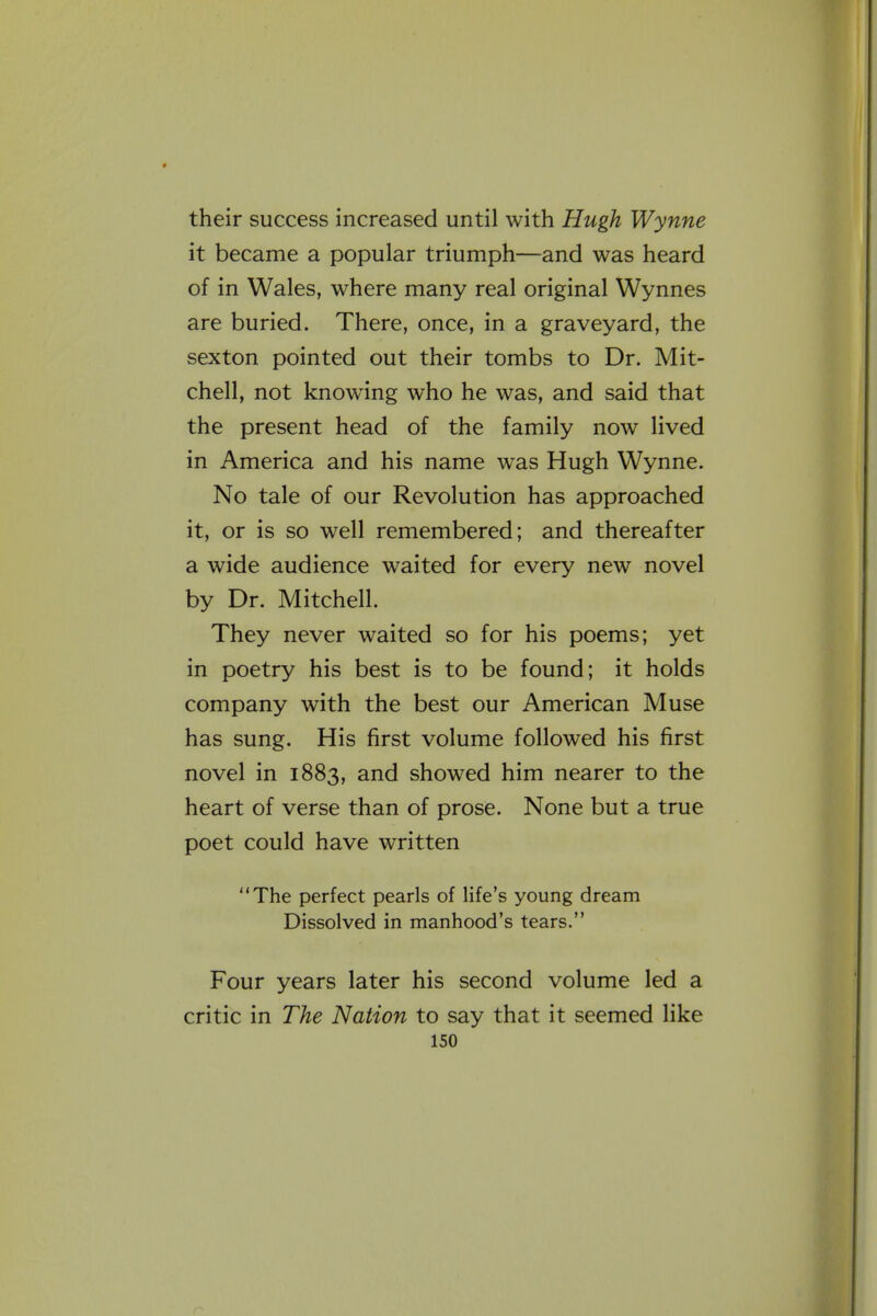 their success increased until with Hugh Wynne it became a popular triumph—and was heard of in Wales, where many real original Wynnes are buried. There, once, in a graveyard, the sexton pointed out their tombs to Dr. Mit- chell, not knowing who he was, and said that the present head of the family now lived in America and his name was Hugh Wynne. No tale of our Revolution has approached it, or is so well remembered; and thereafter a wide audience waited for every new novel by Dr. Mitchell. They never waited so for his poems; yet in poetry his best is to be found; it holds company with the best our American Muse has sung. His first volume followed his first novel in 1883, and showed him nearer to the heart of verse than of prose. None but a true poet could have written The perfect pearls of life's young dream Dissolved in manhood's tears. Four years later his second volume led a critic in The Nation to say that it seemed like