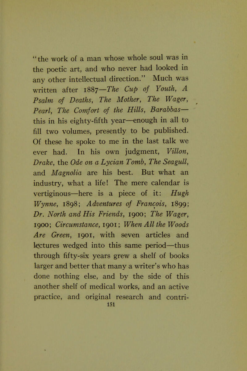 the work of a man whose whole soul was in the poetic art, and who never had looked in any other intellectual direction. Much was written after iSSy—The Cup of Youth, A Psalm of Deaths, The Mother, The Wager, Pearl, The Comfort of the Hills, Barabbas— this in his eighty-fifth year—enough in all to fill two volumes, presently to be published. Of these he spoke to me in the last talk we ever had. In his own judgment, Villon, Drake, the Ode on a Lycian Tomb, The Seagull, and Magnolia are his best. But what an industry, what a life! The mere calendar is vertiginous—here is a piece of it: Hugh Wynne, 1898; Adventures of Francois, 1899; Dr. North and His Friends, 1900; The Wager, 1900; Circumstance, i()Oi', When All the Woods Are Green, 1901, with seven articles and lectures wedged into this same period—thus through fifty-six years grew a shelf of books larger and better that many a writer's who has done nothing else, and by the side of this another shelf of medical works, and an active practice, and original research and contri- isi