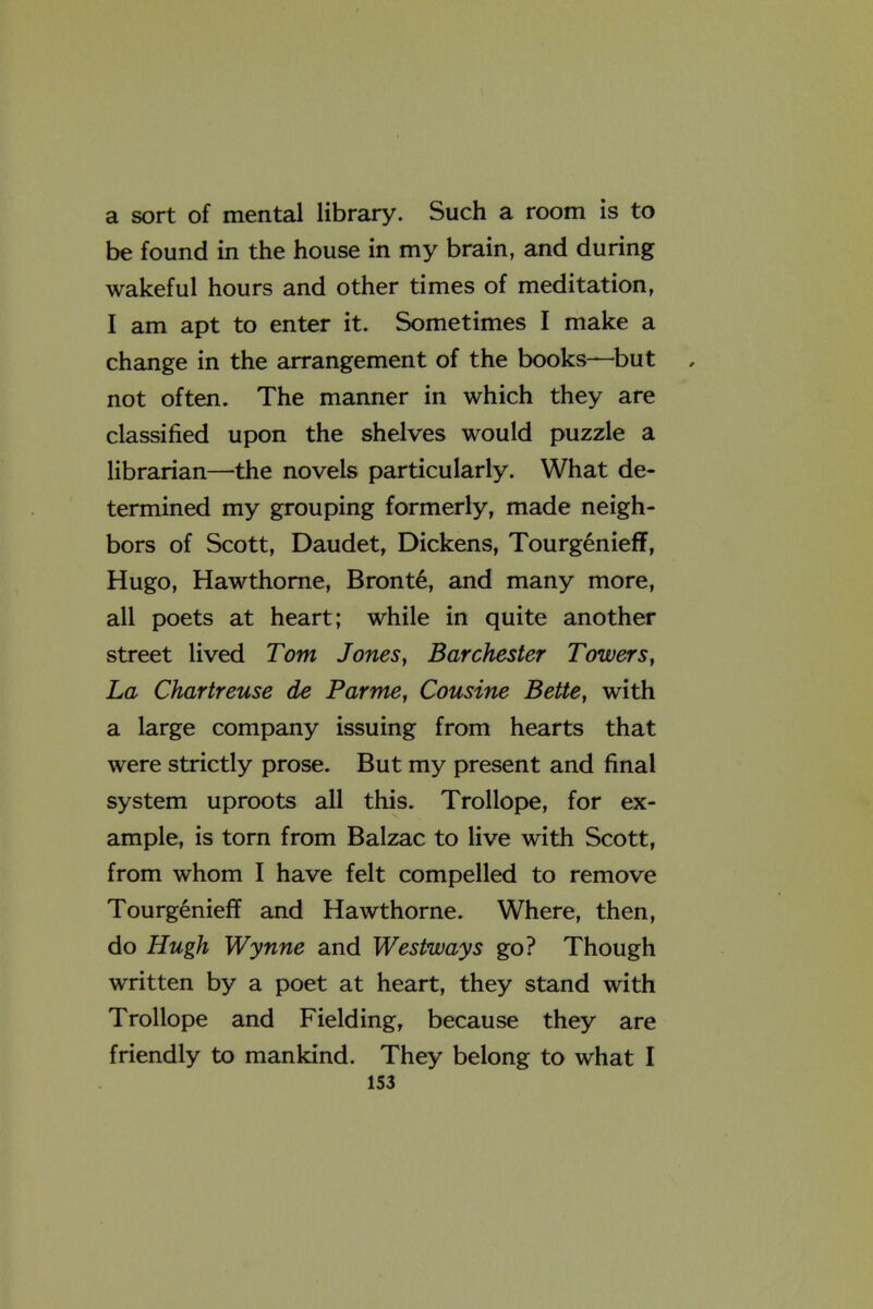 a sort of mental library. Such a room is to be found in the house in my brain, and during wakeful hours and other times of meditation, I am apt to enter it. Sometimes I make a change in the arrangement of the books—but not often. The manner in which they are classified upon the shelves would puzzle a librarian—the novels particularly. What de- termined my grouping formerly, made neigh- bors of Scott, Daudet, Dickens, Tourgenieff, Hugo, Hawthorne, Bronte, and many more, all poets at heart; while in quite another street lived Tom Jones ^ Bar Chester Towers ^ La Chartreuse de Parme, Cousine Bette, with a large company issuing from hearts that were strictly prose. But my present and final system uproots all this. Trollope, for ex- ample, is torn from Balzac to live with Scott, from whom I have felt compelled to remove Tourgenieff and Hawthorne. Where, then, do Hugh Wynne and Westways go? Though written by a poet at heart, they stand with Trollope and Fielding, because they are friendly to mankind. They belong to what I