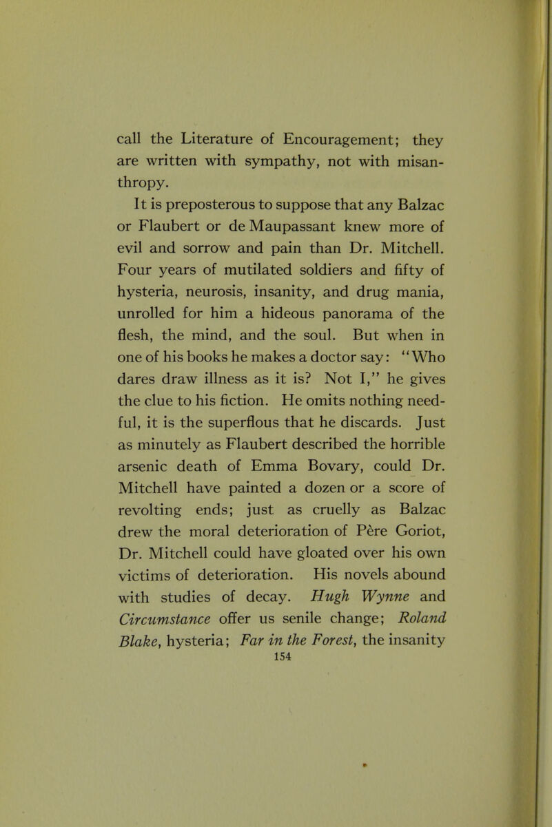 call the Literature of Encouragement; they are written with sympathy, not with misan- thropy. It is preposterous to suppose that any Balzac or Flaubert or de Maupassant knew more of evil and sorrow and pain than Dr. Mitchell. Four years of mutilated soldiers and fifty of hysteria, neurosis, insanity, and drug mania, unrolled for him a hideous panorama of the flesh, the mind, and the soul. But when in one of his books he makes a doctor say: '' Who dares draw illness as it is? Not I, he gives the clue to his fiction. He omits nothing need- ful, it is the superflous that he discards. Just as minutely as Flaubert described the horrible arsenic death of Emma Bovary, could Dr. Mitchell have painted a dozen or a score of revolting ends; just as cruelly as Balzac drew the moral deterioration of Pere Goriot, Dr. Mitchell could have gloated over his own victims of deterioration. His novels abound with studies of decay. Hugh Wynne and Circumstance offer us senile change; Roland Blake, hysteria; Far in the Forest, the insanity