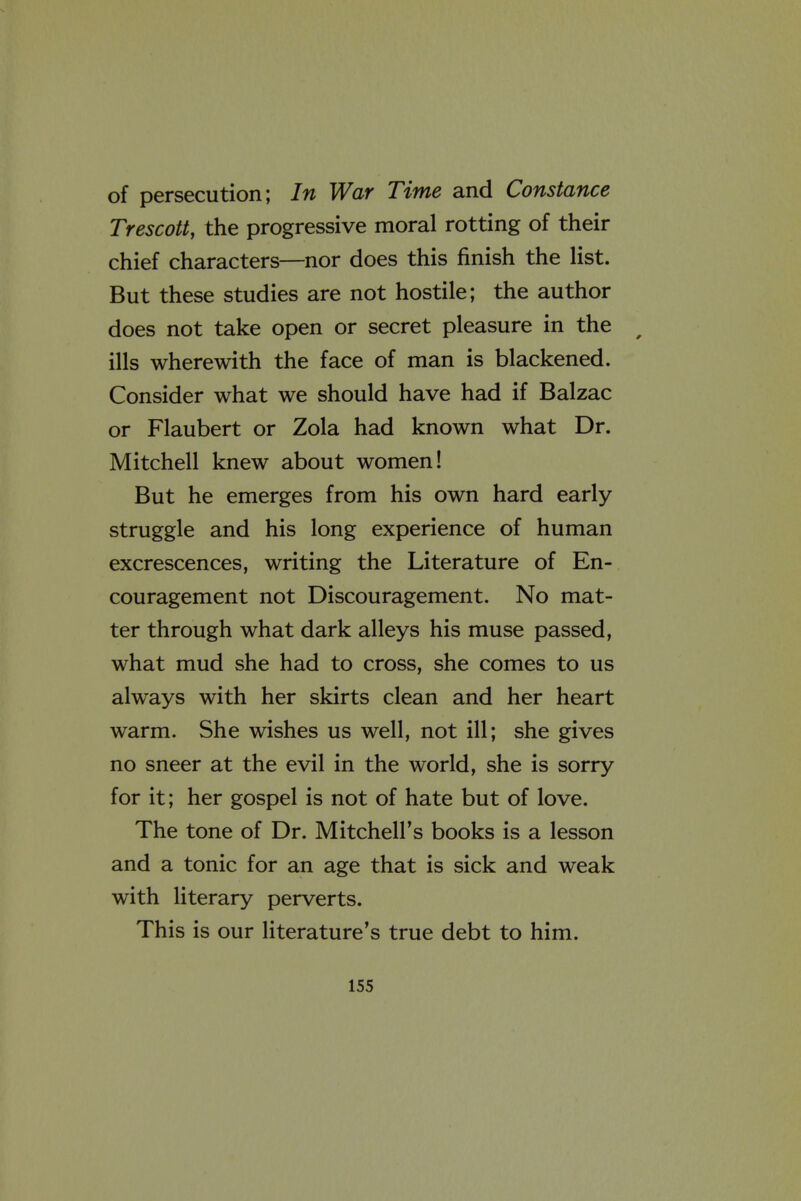 of persecution; In War Time and Constance Trescott, the progressive moral rotting of their chief characters—nor does this finish the list. But these studies are not hostile; the author does not take open or secret pleasure in the ills wherewith the face of man is blackened. Consider what we should have had if Balzac or Flaubert or Zola had known what Dr. Mitchell knew about women! But he emerges from his own hard early- struggle and his long experience of human excrescences, writing the Literature of En- couragement not Discouragement. No mat- ter through what dark alleys his muse passed, what mud she had to cross, she comes to us always with her skirts clean and her heart warm. She wishes us well, not ill; she gives no sneer at the evil in the world, she is sorry for it; her gospel is not of hate but of love. The tone of Dr. Mitchell's books is a lesson and a tonic for an age that is sick and weak with literary perverts. This is our literature's true debt to him.