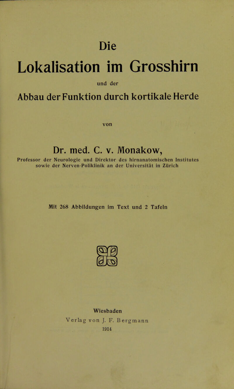Die Lokalisation im Grosshirn und der Abbau der Funktion durch kortikale Herde von Dr. med. C. v. Monakow, Professor der Neurologie und Direktor des hirnanatomischen Institutes sowie der Nerven-Poliklinik an der Universität in Zürich Mit 268 Abbildungen im Text und 2 Tafeln Wiesbaden Verlag von J. F. Bergmann 19H