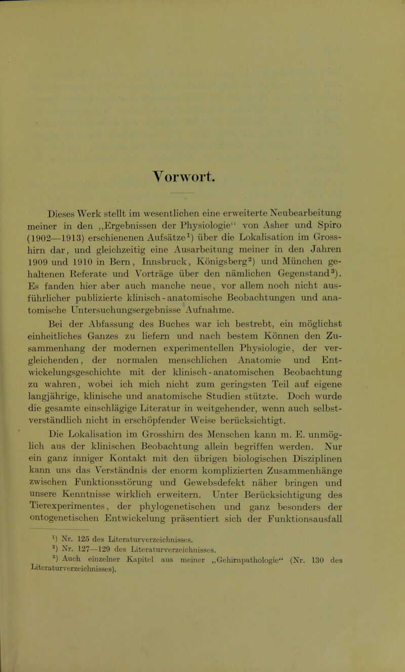 Vorwort. Dieses Werk stellt im wesentlichen eine erweiterte Neubearbeitung meiner in den „Ergebnissen der Physiologie von Asher und Spiro (1902—1913) erschienenen Aufsätze1) über die Lokalisation im Gross- hirn dar, und gleichzeitig eine Ausarbeitung meiner in den Jahren 1909 und 1910 in Bern, Innsbruck, Königsberg2) und München ge- haltenen Referate und Vorträge über den nämlichen Gegenstand3). Es fanden hier aber auch manche neue, vor allem noch nicht aus- führlicher publizierte klinisch - anatomische Beobachtungen und ana- tomische Untersuchungsergebnisse Aufnahme. Bei der Abfassung des Buches war ich bestrebt, ein möglichst einheitliches Ganzes zu liefern und nach bestem Können den Zu- sammenhang der modernen experimentellen Physiologie, der ver- gleichenden, der normalen menschlichen Anatomie und Ent- wickelungsgeschichte mit der klinisch - anatomischen Beobachtung zu wahren, wobei ich mich nicht zum geringsten Teil auf eigene langjährige, klinische und anatomische Studien stützte. Doch wurde die gesamte einschlägige Literatur in weitgehender, wenn auch selbst- verständlich nicht in erschöpfender Weise berücksichtigt. Die Lokalisation im Grosshirn des Menschen kann m. E. unmög- lich aus der klinischen Beobachtung allein begriffen werden. Nur ein ganz inniger Kontakt mit den übrigen biologischen Disziplinen kann uns das Verständnis der enorm komplizierten Zusammenhänge zwischen Funktionsstörung und Gewebsdefekt näher bringen und unsere Kenntnisse wirklich erweitern. Unter Berücksichtigung des Tierexperimentes, der phylogenetischen und ganz besonders der ontogenetischen Entwicklung präsentiert sich der Funktionsausfall x) Nr. 125 des Literaturverzeichnisses. 2) Nr. 127—129 des Literaturverzeichnisses. 3) Auch einzelner Kapitel aus meiner „Gehirnpathologie (Nr. 130 des Literaturverzeichnisses).