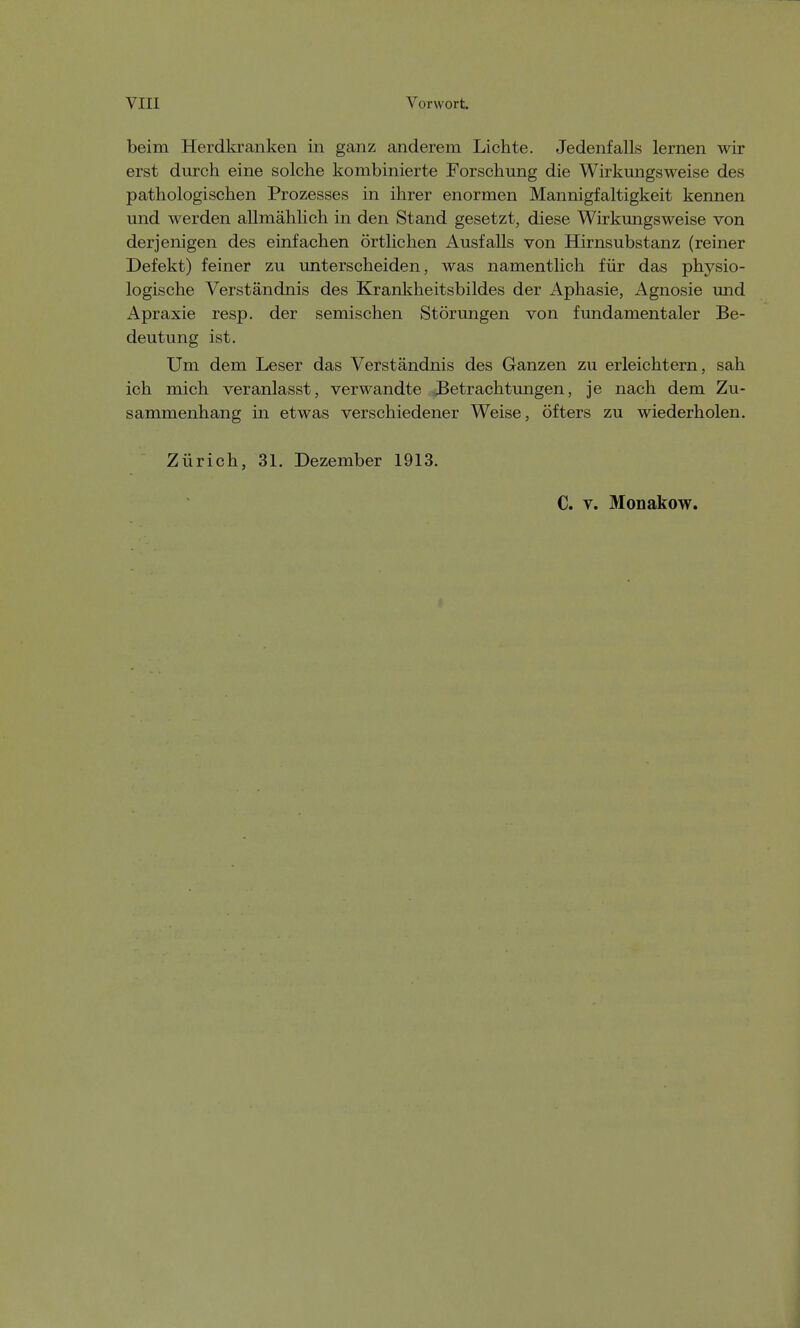 beim Herdkranken in ganz anderem Lichte. Jedenfalls lernen wir erst durch eine solche kombinierte Forschung die Wirkungsweise des pathologischen Prozesses in ihrer enormen Mannigfaltigkeit kennen und werden allmählich in den Stand gesetzt, diese Wirkungsweise von derjenigen des einfachen örtlichen Ausfalls von Hirnsubstanz (reiner Defekt) feiner zu unterscheiden, was namentlich für das physio- logische Verständnis des Krankheitsbildes der Aphasie, Agnosie und Apraxie resp. der semischen Störungen von fundamentaler Be- deutung ist. Um dem Leser das Verständnis des Ganzen zu erleichtern, sah ich mich veranlasst, verwandte Betrachtungen, je nach dem Zu- sammenhang in etwas verschiedener Weise, öfters zu wiederholen. Zürich, 31. Dezember 1913. C. v. Monakow.