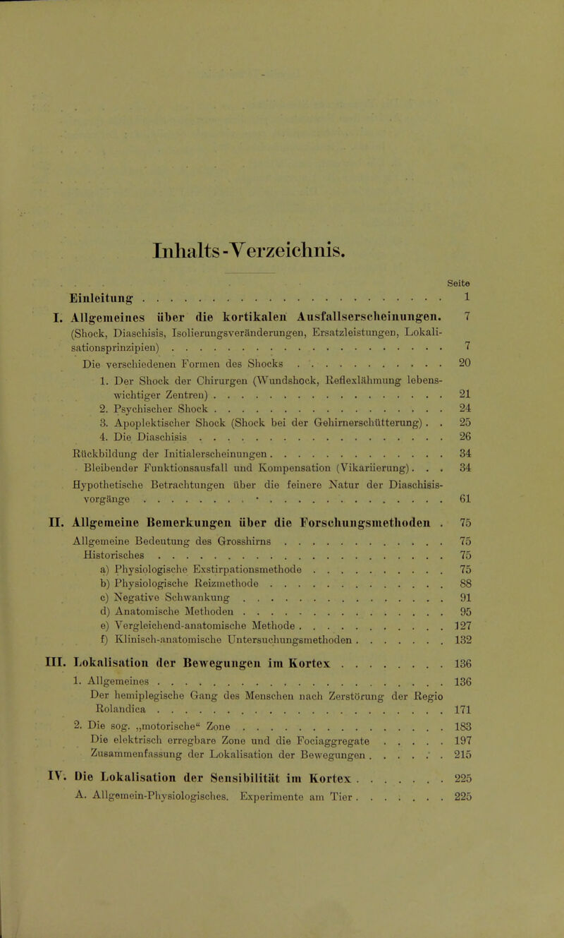 Inhalts - Verzeichnis. Seite Einleitung 1 L Allgemeines über die kortikalen Ausfallserscheinungen. 7 (Shock, Diaschisis, Isolierungsveränderungen, Ersatzleistungen, Lokali- sationsprinzipien) 7 Die verschiedenen Formen des Shocks . '. 20 1. Der Shock der Chirurgen (Wundshock, Reflexlähmung lebens- wichtiger Zentren) 21 2. Psychischer Shock 24 3. Apoplektischer Shock (Shock bei der Gehirnerschütterung). . 25 4. Die Diaschisis . 26 Rückbildung der Initialerscheinungen 34 Bleibender Funktionsausfall und Kompensation (Vikariierung)... 34 Hypothetische Betrachtungen über die feinere Natur der Diaschisis- vorgänge * 61 II. Allgemeine Bemerkungen über die Forschungsmethoden . 75 Allgemeine Bedeutung des Grosshirns 75 Historisches 75 a) Physiologische Exstirpationsmethode 75 b) Physiologische Reizmethode 88 c) Negative Schwankung 91 d) Anatomische Methoden 95 e) Vergleichend-anatomische Methode 127 f) Klinisch-anatomische Untersuchungsmethoden 132 III. Lokalisation der Bewegungen im Kortex 136 1. Allgemeines 136 Der hemiplegische Gang des Menschen nach Zerstörung der Regio Rolandica 171 2. Die sog. „motorische Zone 183 Die elektrisch erregbare Zone und die Fociaggregate ..... 197 Zusammenfassung der Lokalisation der Bewegungen 215 IV. Die Lokalisation der Sensibilität im Kortex 225 A. Allgemein-Physiologisches. Experimente am Tier 225