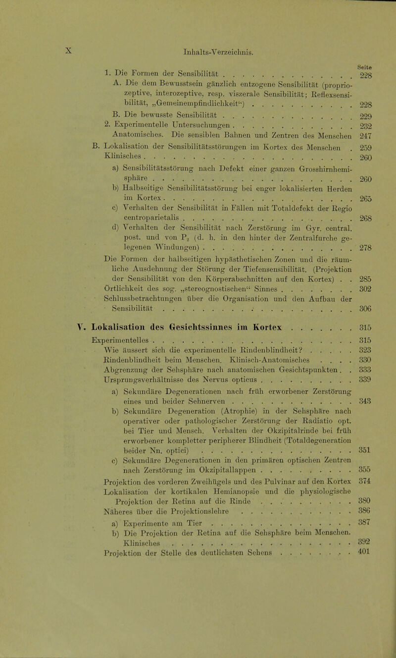 Seite 1. Die Formen der Sensibilität 228 A. Die dem Bewusstsein gänzlich entzogene Sensibilität (proprio- zeptive, interozeptive, resp. viszerale Sensibilität; Reflexsensi- bilität, „Gemeinempfindlichkeit) . 228 B. Die bewusste Sensibilität 229 2. Experimentelle Untersuchungen 232 Anatomisches. Die sensiblen Bahnen und Zentren des Menschen 247 B. Lokalisation der Sensibilitätsstörungen im Kortex des Menschen . 259 Klinisches 260 a) Sensibilitätsstörung nach Defekt einer ganzen Grosshirnhemi- sphäre 260 b) Halbseitige Sensibilitätsstörung bei enger lokalisierten Herden im Kortex 265 c) Verhalten der Sensibilität in Fällen mit Totaldefekt der Regio centroparietalis 268 d) Verhalten der Sensibilität nach Zerstörung im Gyr. central, post. und von P2 (d. h. in den hinter der Zentralfurche ge- legenen Windungen) 278 Die Formen der halbseitigen hypästhetischen Zonen und die räum- liche Ausdehnung der Störung der Tiefensensibilität. (Projektion der Sensibilität von den Körperabschnitten auf den Kortex) . . 285 Örtlichkeit des sog. „stereognostischen Sinnes 302 Schlussbetrachtungen über die Organisation und den Aufbau der • Sensibilität . 306 Lokalisation des Gesichtssinnes im Kortex 315 Experimentelles 315 Wie äussert sich die experimentelle Rindenblindheit? 323 Rindenblindheit beim Menschen. Klinisch-Anatomisches .... 330 Abgrenzung der Sehsphäre nach anatomischen Gesichtspunkten. . 333 Ursprungsverhältnisse des Nervus opticus 339 a) Sekundäre Degenerationen nach früh erworbener Zerstörung eines und beider Sehnerven 343 b) Sekundäre Degeneration (Atrophie) in der Sehsphäre nach operativer oder pathologischer Zerstörung der Radiatio opt. bei Tier und Mensch. Verhalten der Okzipitalrinde bei früh erworbener kompletter peripherer Blindheit (Totaldegeneration beider Nn. optici) 351 c) Sekundäre Degenerationen in den primären optischen Zentren nach Zerstörung im Okzipitallappen 355 Projektion des vorderen Zweihügels und des Pulvinar auf den Kortex 374 Lokalis.-it iou der kortikalen Hemianopsie und die physiologische Projektion der Retina auf die Rinde 380 Näheres über die Projektionslehre 386 a) Experimente am Tier 387 b) Die Projektion der Retina auf die Sehsphäre beim Menschen. Klinisches 392 Projektion der Stelle des deutlichsten Sehens 401