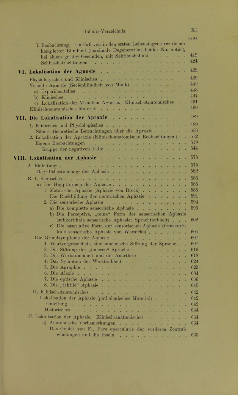 Seite I. Beobachtung. Ein Fall von in den ersten Lebenstagen erworbener kompletter Blindheit (maximale Degeneration beider Nn. optici), bei einem geistig Gesunden, mit Sektionsbefund 419 Schlussbetrachtungen 424 VI. Lokalisation der Agnosie 439 Physiologisches und Klinisches 439 Visuelle Agnosie (Seelenblindheit von Münk) 442 a) Experimentelles 443 b) Klinisches •. 447 c) Lokalisation der Visuellen Agnosie. Klinisch-Anatomisches . . 461 Klinisch-anatomisches Material 469 TU. Die Lokalisation der Apraxie 489 1. Klinisches und Physiologisches . 489 Nähere theoretische Betrachtungen über die Apraxie 503 2. Lokalisation der Apraxie (Klinisch-anatomische Beobachtungen) . . 512 Eigene Beobachtungen 519 Gruppe der negativen Falle . 544 VIII. Lokalisation der Aphasie 575 A. Einleitung . 575 Begriffsbestimmung der Aphasie 582 B. I. Klinisches , . 585 a) Die Hauptformen der Aphasie 585 1. Motorische Aphasie (Aphasie von Broca) 585 Die Rückbildung der motorischen Aphasie 591 2. Die sensorische Aphasie 594 a) Die komplette sensorische Aphasie 595 b) Die Perzeptive, „reine'' Form der sensorischen Aphasie (subkortikale sensorische Aphasie; Sprachtaubheit) . . . 602 c) Die assoziative Form der sensorischen Aphasie (transkorti- kale sensorische Aphasie von Wernicke) 604 Die Grundsymptome der Aphasie 607 1. Wortvergessenheit, eine mnemische Störung der Sprache . . 607 2. Die Störung der „inneren Sprache 616 3. Die Wortstummheit und die Anarthrie 618 4. Das Symptom der Worttaubheit 624 5. Die Agraphie 629 6. Die Alexie 634 7. Die optische Aphasie 636 8. Die „taktile Aphasie 640 II. Klinisch-Anatomisches 642 Lokalisation der Aphasie (pathologisches Material) 642 Einleitung - . . . 642 Historisches 644 C. Lokalisation der Aphasie. Klinisch-anatomisches 664 a) Anatomische Vorbemerkungen 664 Das Gebiet von F3, Pars opercularis der vorderen Zentral- windungen und die Inseln 665