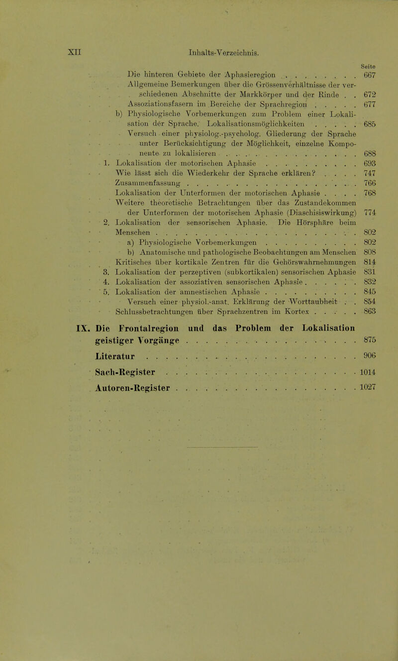 Seite Die hinteren Gebiete der Aphasieregion 667 Allgemeine Bemerkungen über die Grössen Verhältnisse der ver- schiedenen Abschnitte der Markkörper und der Rinde . . 672 Assoziationsfasern im Bereiche der Sprachregion 677 b) Physiologische Vorbemerkungen zum Problem einer Lokali- sation der Sprache. Lokalisationsmöglichkeiten 685 Versuch einer physiolog.-psycholog. Gliederung der Sprache unter Berücksichtigung der Möglichkeit, einzelne Kompo- nente zu lokalisieren 688 1. Lokalisation der motorischen Aphasie 693 Wie lässt sich die Wiederkehr der Sprache erklären? .... 747 Zusammenfassung 766 Lokalisation der Unterformen der motorischen Aphasie .... 768 Weitere theoretische Betrachtungen über das Zustandekommen der Unterformen der motorischen Aphasie (Diaschisiswirkung) 774 2. Lokalisation der sensorischen Aphasie. Die Hörsphäre beim • • Menschen \ . 802 a) Physiologische Vorbemerkungen 802 b) Anatomische und pathologische Beobachtungen am Menschen 808 Kritisches über kortikale Zentren für die Gehörswahrnehmungen 814 3. Lokalisation der perzeptiven (subkortikalen) sensorischen Aphasie 831 4. Lokalisation der assoziativen sensorischen Aphasie ...... 832 5. Lokalisation der amnestischen Aphasie 845 Versuch einer physiol.-anat. Erklärung der Worttaubheit . . 854 Schlussbetrachtungen über Sprachzentren im Kortex ..... 863 IX. Die Frontalregion und das Problem der Lokalisation geistiger Torgänge 875 Literatur 906 Sach-Register 1014 Autoren-Register 1027