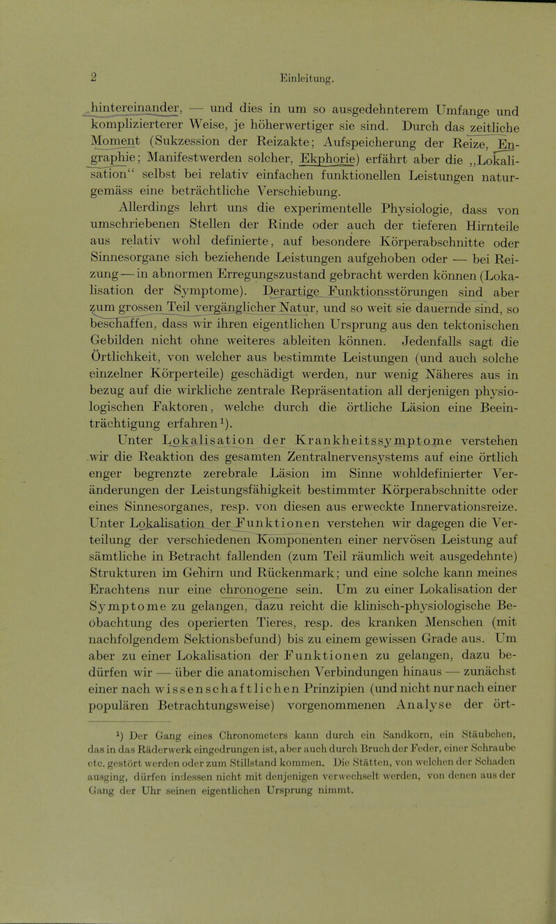 Jiiniereuiaiider, - - und dies in um so ausgedehnterem Umfange und komplizierterer Weise, je höherwertiger sie sind. Durch das zeitliche Moment (Sukzession der Reizakte; Aufspeicherung der ReTze^En- _graphie; Manifestwerden solcher, Ekphorie) erfährt aber die „Lokah- sation selbst bei relativ einfachen funktionellen Leistungen natur- gemäss eine beträchtliche Verschiebung. Allerdings lehrt uns die experimentelle Physiologie, dass von umschriebenen Stellen der Rinde oder auch der tieferen Hirnteile aus relativ wohl definierte, auf besondere Körperabschnitte oder Sinnesorgane sich beziehende Leistungen aufgehoben oder — bei Rei- zung— in abnormen Erregungszustand gebracht werden können (Loka- lisation der Symptome). Derartige^ Funktionsstörungen sind aber zum gro^eri_TdWergänglicher Natur, und so weit sie dauernde sind, so beschaffen, dass wir ihren eigentlichen Ursprung aus den tektonischen Gebilden nicht ohne weiteres ableiten können. Jedenfalls sagt die Örtlichkeit, von welcher aus bestimmte Leistungen (und auch solche einzelner Körperteile) geschädigt werden, nur wenig Näheres aus in bezug auf die wirkliche zentrale Repräsentation all derjenigen physio- logischen Faktoren, welche durch die örtliche Läsion eine Beein- trächtigung erfahren1). Unter Lpkalisation der Krankheitssj^mptome verstehen .wir die Reaktion des gesamten Zentralnervensystems auf eine örtlich enger begrenzte zerebrale Läsion im Sinne wohldefinierter Ver- änderungen der Leistungsfähigkeit bestimmter Körperabschnitte oder eines Sinnesorganes, resp. von diesen aus erweckte Innervationsreize. Unter Legalisation der Funktionen verstehen wir dagegen die Ver- teilung der verschiedenen TCömponenten einer nervösen Leistung auf sämtliche in Betracht fallenden (zum Teil räumlich weit ausgedehnte) Strukturen im Gehirn und Rückenmark; und eine solche kann meines Erachtens nur eine chronogene sein. Um zu einer Lokalisation der Symptome zu gelangen, dazu reicht die klinisch-physiologische Be- obachtung des operierten Tieres, resp. des kranken Menschen (mit nachfolgendem Sektionsbefund) bis zu einem gewissen Grade aus. Um aber zu einer Lokalisation der Funktionen zu gelangen, dazu be- dürfen wir — über die anatomischen Verbindungen hinaus — zunächst einer nach wissenschaftlichen Prinzipien (und nicht nur nach einer populären Betrachtungsweise) vorgenommenen Analyse der ört- 1) Der Gang eines Chronometers kann durch ein Sandkorn, ein Stäubchen, das in das Räderwerk eingedrungen ist, aber auch durch Bruch der Feder, einer Schraube etc. gestört werden oder zum Stillstand kommen. Die Stätten, von welchen der Schaden ausging, dürfen indessen nicht mit denjenigen verwechselt werden, von denen aus der Gang der Uhr seinen eigentlichen Ursprung nimmt.