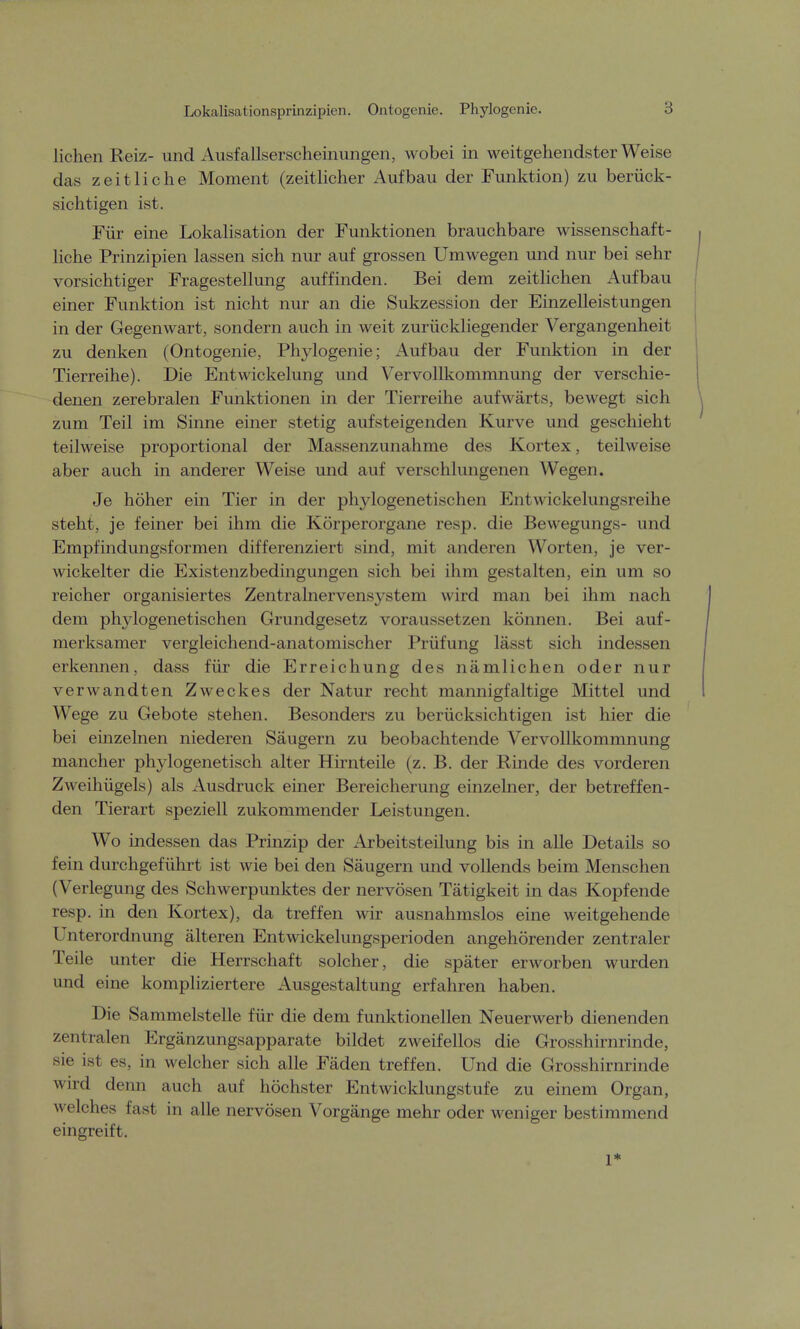 Lokalisationsprinzipien. Ontogenie. Phylogenie. liehen Reiz- und Ausfallserscheinungen, wobei in weitgehendster Weise das zeitliche Moment (zeitlicher Aufbau der Funktion) zu berück- sichtigen ist. Für eine Lokalisation der Funktionen brauchbare wissenschaft- liche Prinzipien lassen sich nur auf grossen Umwegen und nur bei sehr vorsichtiger Fragestellung auffinden. Bei dem zeitlichen Aufbau einer Funktion ist nicht nur an die Sukzession der Einzelleistungen in der Gegenwart, sondern auch in weit zurückliegender Vergangenheit zu denken (Ontogenie, Phylogenie; Aufbau der Funktion in der Tierreihe). Die Entwickelung und Vervollkommnung der verschie- denen zerebralen Funktionen in der Tierreihe aufwärts, bewegt sich zum Teil im Sinne einer stetig aufsteigenden Kurve und geschieht teilweise proportional der Massenzunahme des Kortex, teilweise aber auch in anderer Weise und auf verschlungenen Wegen. Je höher ein Tier in der phylogenetischen Kntwickelungsreihe steht, je feiner bei ihm die Körperorgane resp. die Bewegungs- und Empfindungsformen differenziert sind, mit anderen Worten, je ver- wickelter die Existenzbedingungen sich bei ihm gestalten, ein um so reicher organisiertes Zentralnervensystem wird man bei ihm nach dem phylogenetischen Grundgesetz voraussetzen können. Bei auf- merksamer vergleichend-anatomischer Prüfung lässt sich indessen erkennen, dass für die Erreichung des nämlichen oder nur verwandten Zweckes der Natur recht mannigfaltige Mittel und Wege zu Gebote stehen. Besonders zu berücksichtigen ist hier die bei einzelnen niederen Säugern zu beobachtende Vervollkommnung mancher phylogenetisch alter Hirnteile (z. B. der Rinde des vorderen Zweihügels) als Ausdruck einer Bereicherung einzelner, der betreffen- den Tierart speziell zukommender Leistungen. Wo indessen das Prinzip der Arbeitsteilung bis in alle Details so fein durchgeführt ist wie bei den Säugern und vollends beim Menschen (Verlegung des Schwerpunktes der nervösen Tätigkeit in das Kopfende resp. in den Kortex), da treffen wir ausnahmslos eine weitgehende Unterordnung älteren Entwickelungsperioden angehörender zentraler Teile unter die Herrschaft solcher, die später erworben wurden und eine kompliziertere Ausgestaltung erfahren haben. Die Sammelstelle für die dem funktionellen Neuerwerb dienenden zentralen Ergänzungsapparate bildet zweifellos die Grosshirnrinde, sie ist es, in welcher sich alle Fäden treffen. Und die Grosshirnrinde wird denn auch auf höchster Entwicklungstufe zu einem Organ, welches fast in alle nervösen Vorgänge mehr oder weniger bestimmend eingreift. 1*