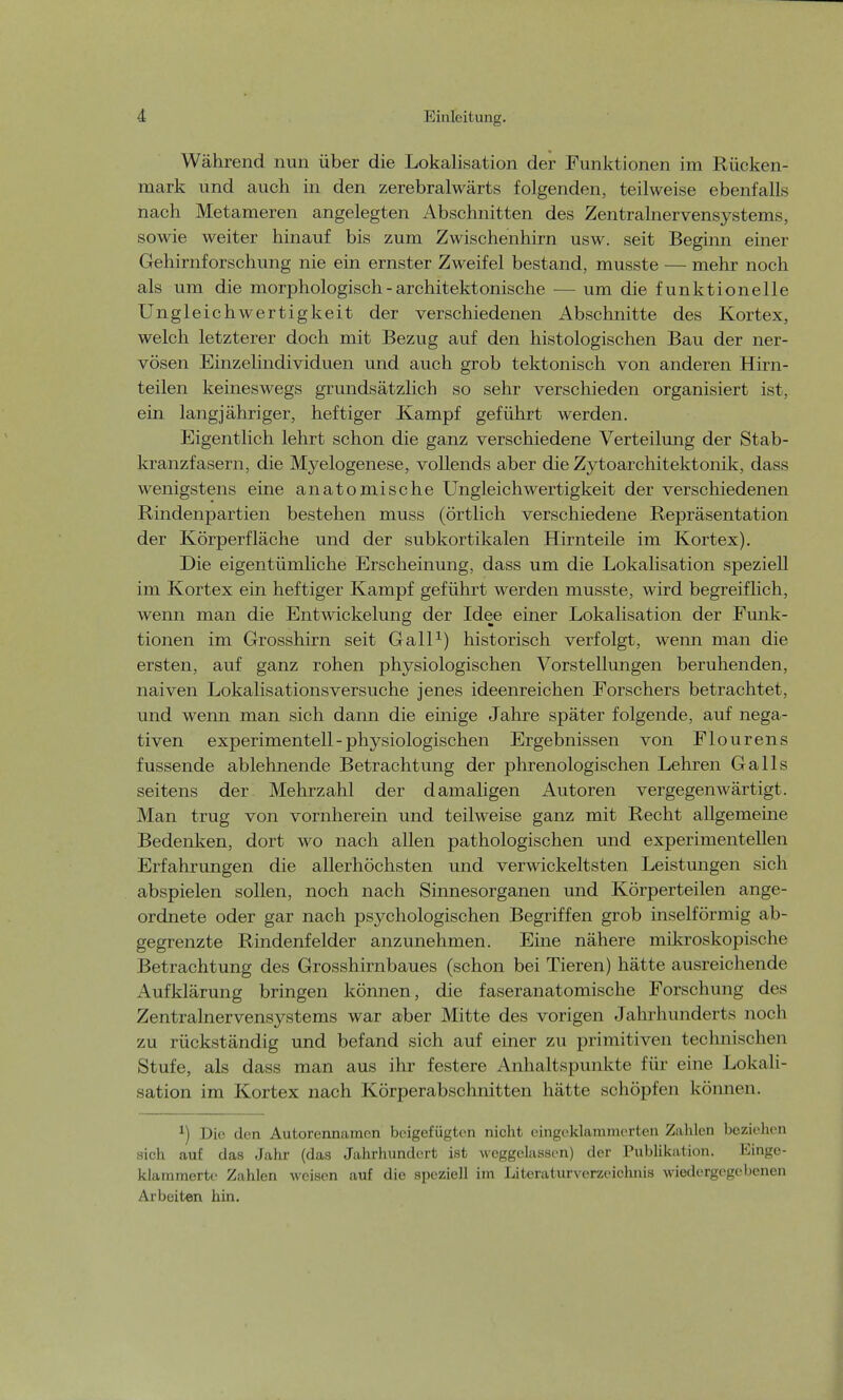 Während nun über die Lokalisation der Funktionen im Rücken- mark und auch in den zerebralwärts folgenden, teilweise ebenfalls nach Metameren angelegten Abschnitten des Zentralnervensystems, sowie weiter hinauf bis zum Zwischenhirn usw. seit Beginn einer Gehirnforschung nie ein ernster Zweifel bestand, musste — mehr noch als um die morphologisch - architektonische — um die funktionelle Ungleich Wertigkeit der verschiedenen Abschnitte des Kortex, welch letzterer doch mit Bezug auf den histologischen Bau der ner- vösen Einzelindividuen und auch grob tektonisch von anderen Hirn- teilen keineswegs grundsätzlich so sehr verschieden organisiert ist, ein langjähriger, heftiger Kampf geführt werden. Eigentlich lehrt schon die ganz verschiedene Verteilung der Stab- kranzfasern, die Myelogenese, vollends aber die Zytoarchitektonik, dass wenigstens eine anatomische Ungleichwertigkeit der verschiedenen Rindenpartien bestehen muss (örtlich verschiedene Repräsentation der Körperfläche und der subkortikalen Hirnteile im Kortex). Die eigentümliche Erscheinung, dass um die Lokalisation speziell im Kortex ein heftiger Kampf geführt werden musste, wird begreiflich, wenn man die Entwickelung der Idee einer Lokalisation der Funk- tionen im Grosshirn seit Gall1) historisch verfolgt, wenn man die ersten, auf ganz rohen physiologischen Vorstellungen beruhenden, naiven Lokalisationsversuche jenes ideenreichen Forschers betrachtet, und wenn man sich dann die einige Jahre später folgende, auf nega- tiven experimentell - physiologischen Ergebnissen von Flourens fussende ablehnende Betrachtung der phrenologischen Lehren Galls seitens der Mehrzahl der damaligen Autoren vergegenwärtigt. Man trug von vornherein und teilweise ganz mit Recht allgemeine Bedenken, dort wo nach allen pathologischen und experimentellen Erfahrungen die allerhöchsten und verwickeltsten Leistungen sich abspielen sollen, noch nach Sinnesorganen und Körperteilen ange- ordnete oder gar nach psychologischen Begriffen grob inselförmig ab- gegrenzte Rindenfelder anzunehmen. Eine nähere mikroskopische Betrachtung des Grosshirnbaues (schon bei Tieren) hätte ausreichende Aufklärung bringen können, die faseranatomische Forschung des Zentralnervensystems war aber Mitte des vorigen Jahrhunderts noch zu rückständig und befand sich auf einer zu primitiven technischen Stufe, als dass man aus ihr festere Anhaltspunkte für eine Lokali- sation im Kortex nach Körperabschnitten hätte schöpfen können. *) Die den Autorennamen beigefügten nicht eingeklammerten Zahlen beziehen sich auf das Jahr (das Jahrhundert ist weggelassen) der Publikation. Einge- klammerte Zahlen weisen auf die speziell im Literaturverzeichnis wiedergegebenen Arbeiten hin.