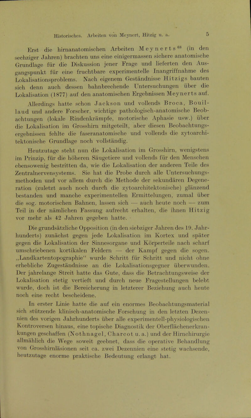 Historisches. Arbeiten von Meyncrt, Hitzig u. a. Erst die hirnanatomischen Arbeiten Meynerts68 (in den sechziger Jahren) brachten uns eine einigermassen sichere anatomische Grundlage für die Diskussion jener Frage und lieferten den Aus- gangspunkt für eine fruchtbare experimentelle Inangriffnahme des Lokalisationsproblems. Nach eigenem Geständnisse Hitzigs bauten sich denn auch dessen bahnbrechende Untersuchungen über die Lokalisation (1877) auf den anatomischen Ergebnissen Meynerts auf. Allerdings hatte schon Jackson und vollends Broca, Bouil- laud und andere Forscher, wichtige pathologisch-anatomische Beob- achtungen (lokale Rindenkrämpfe, motorische Aphasie usw.) über die Lokalisation im Grosshirn mitgeteilt, aber diesen Beobachtungs- ergebnissen fehlte die faseranatomische und vollends die zytoarchi- tektonische Grundlage noch vollständig. Heutzutage steht nun die Lokalisation im Grosshirn, wenigstens im Prinzip, für die höheren Säugetiere und vollends für den Menschen ebensowenig bestritten da, wie die Lokalisation der anderen Teile des Zentralnervensystems. Sie hat die Probe durch alle Untersuchungs- methoden und vor allem durch die Methode der sekundären Degene- ration (zuletzt auch noch durch die zytoarchitektonische) glänzend bestanden und manche experimentellen Ermittelungen, zumal über die sog. motorischen Bahnen, lassen sich — auch heute noch — zum Teil in der nämlichen Fassung aufrecht erhalten, die ihnen Hitzig vor mehr als 42 Jahren gegeben hatte. Die grundsätzliche Opposition (in den siebziger Jahren des 19. Jahr- hunderts) zunächst gegen jede Lokalisation im Kortex und später gegen die Lokalisation der Sinnesorgane und Körperteile nach scharf umschriebenen kortikalen Feldern — der Kampf gegen die sogen. „Landkartentopographie wurde Schritt für Schritt und nicht ohne erhebliche Zugeständnisse an die Lokalisationsgegner überwunden. Der jahrelange Streit hatte das Gute, dass die Betrachtungsweise der Lokalisation stetig vertieft und durch neue Fragestellungen belebt wurde, doch ist die Bereicherung in letzterer Beziehung auch heute noch eine recht bescheidene. In erster Linie hatte die auf ein enormes Beobachtungsmaterial sich stützende klinisch-anatomische Forschung in den letzten Dezen- nien des vorigen Jahrhunderts über alle experimentell-physiologischen Kontroversen hinaus, eine topische Diagnostik der Oberflächenerkran- kungen geschaffen (Nothnagel, Charcotu.a.) und der Hirnchirurgie allmählich die Wege soweit geebnet, dass die operative Behandlung von Grosshirnläsionen seit ca. zwei Dezennien eine stetig wachsende, heutzutage enorme praktische Bedeutung erlangt hat.
