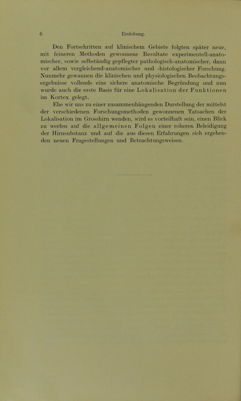 Den Fortschritten auf klinischem Gebiete folgten später neue, mit feineren Methoden gewonnene Resultate experimentell-anato- mischer, sowie selbständig gepflegter pathologisch-anatomischer, dann vor allem vergleichend-anatomischer und -histologischer Forschung. Nunmehr gewannen die klinischen und physiologischen Beobachtungs- ergebnisse vollends eine sichere anatomische Begründung und nun wurde auch die erste Basis für eine Lokalisation der Funktionen im Kortex gelegt. Ehe wir uns zu einer zusammenhängenden Darstellung der mittelst der verschiedenen Forschungsmethoden gewonnenen Tatsachen der Lokalisation im Grosshirn wenden, wird es vorteilhaft sein, einen Blick zu werfen auf die allgemeinen Folgen einer roheren Beleidigung der Hirnsubstanz und auf die aus diesen Erfahrungen sich ergeben- den neuen Fragestellungen und Betrachtungsweisen.