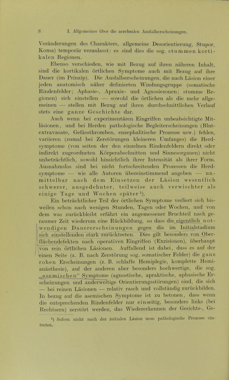 Veränderungen des Charakters, allgemeine Desorientierung, Stupor, Koma) temporär veranlasst: es sind dies die sog. stummen korti- kalen Regionen. Ebenso verschieden, wie mit Bezug auf ihren näheren Inhalt, sind die kortikalen örtlichen Symptome auch mit Bezug auf ihre Dauer (im Prinzip). Die Ausfallserscheinungen, die nach Läsion einer jeden anatomisch näher definierten Windungsgruppe (somatische Rindenfelder; Aphasie-, Apraxie- und Agnosiezonen; stumme Re- gionen) sich einstellen — sowohl die örtlichen als die mehr allge- meinen — stellen mit Bezug auf ihren durchschnittlichen Verlauf stets eine ganze Geschichte dar. Auch wenn bei experimentären Eingriffen unbeabsichtigte Mit- läsionen, und bei Herden pathologische Begleiterscheinungen (Blut- extra vasate, Gefässthromben, enzephalitische Prozesse usw.) fehlen, variieren (zumal bei Zerstörungen kleineren Umfanges) die Herd- symptome (von Seiten der den einzelnen Rindenfeldern direkt oder indirekt zugeordneten Körper abschnitten und Sinnesorganen) nicht unbeträchtlich, sowohl hinsichtlich ihrer Intensität als ihrer Form. Ausnahmslos sind bei nicht fortschreitenden Prozessen die Herd- symptome — wie alle Autoren übereinstimmend angeben — un- mittelbar nach dem Einsetzen der Läsion wesentlich schwerer, ausgedehnter, teilweise auch verwischter als einige Tage und Wochen später1). Ein beträchtlicher Teil der örtlichen Symptome verliert sich bis- weilen schon nach wenigen Stunden, Tagen oder Wochen, und von dem was zurückbleibt erfährt ein angemessener Bruchteil nach ge- raumer Zeit wiederum eine Rückbildung, so dass die eigentlich not- wendigen Dauererscheinungen gegen die im Initialstadium sich einstellenden stark zurücktreten. Dies gilt besonders von Ober- iläehendefekten nach operativen Eingriffen (Exzisionen), überhaupt von rein örtlichen Läsionen. Auffallend ist dabei, dass es auf der einen Seite (z. B. nach Zerstörung sog. somatischer Felder) die ganz rohen Erscheinungen (z. B. schlaffe Hemiplegie, komplette Hemi- anästhesie), auf der anderen aber besonders hochwertige, die sog. ^asgjnjschen Symptome (agnostische, apraktische, aphasische Er- scheinungen und anderweitige Orientierungsstörungen) sind, die sich — bei reinen Läsionen — relativ rasch und vollständig zurückbilden. In bezug auf die asemischen Symptome ist zu betonen, dass wenn die entsprechenden Rindenfelder nur einseitig, besonders links (bei Rechtsern) zerstört werden, das Wiedererkennen der Gesichts-, Ge- l) Sofern nicht nach der initialen Läsion neue pathologische Prozesse ein- treten.