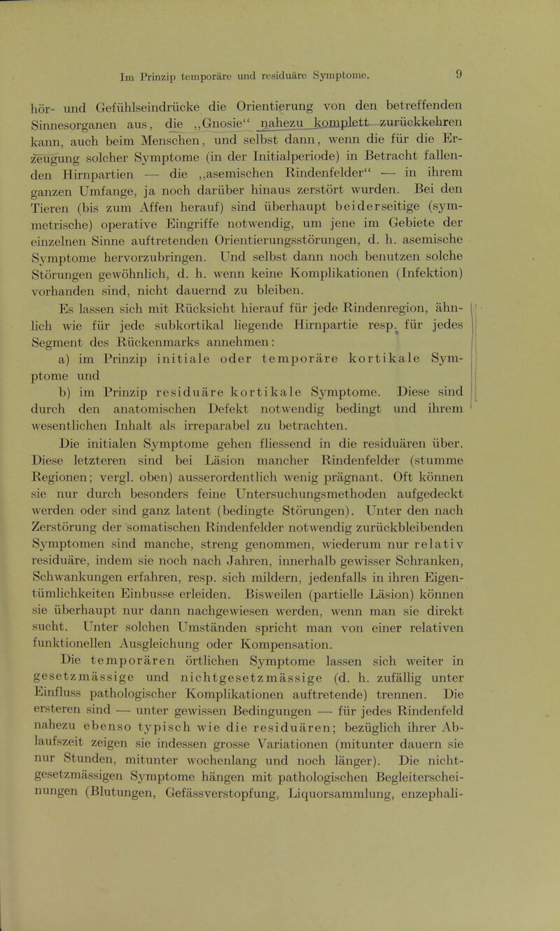 Im Prinzip temporäre und residuärc Symptome. hör- und Gefühlseindrücke die Orientierung von den betreffenden Sinnesorganen aus, die „Gnosie _nahezu liOjnnXett--zuriickkehren kann, auch beim Menschen, und selbst dann, wenn die für die Er- zeugung solcher Symptome (in der Initialperiode) in Betracht fallen- den Hirnpartien — die ,,asemischen Rindenfelder — in ihrem ganzen Umfange, ja noch darüber hinaus zerstört wurden. Bei den Tieren (bis zum Affen herauf) sind überhaupt beiderseitige (sym- metrische) operative Eingriffe notwendig, um jene im Gebiete der einzelnen Sinne auftretenden Orientierungsstörungen, d. h. asemische Symptome hervorzubringen. Und selbst dann noch benutzen solche Störungen gewöhnlich, d. h. wenn keine Komplikationen (Infektion) vorhanden sind, nicht dauernd zu bleiben. Es lassen sich mit Rücksicht hierauf für jede Rindenregion, ähn- lich wie für jede subkortikal liegende Hirnpartie resp^ für jedes Segment des Rückenmarks annehmen: a) im Prinzip initiale oder temporäre kortikale Sym- ptome und b) im Prinzip residuäre kortikale Symptome. Diese sind durch den anatomischen Defekt notwendig bedingt und ihrem wesentlichen Inhalt als irreparabel zu betrachten. Die initialen Symptome gehen fliessend in die residuären über. Diese letzteren sind bei Läsion mancher Rindenfelder (stumme Regionen; vergl. oben) ausserordentlich wenig prägnant. Oft können sie nur durch besonders feine Untersuchungsmethoden aufgedeckt werden oder sind ganz latent (bedingte Störungen). Unter den nach Zerstörung der somatischen Rindenfelder notwendig zurückbleibenden Symptomen sind manche, streng genommen, wiederum nur relativ residuäre, indem sie noch nach Jahren, innerhalb gewisser Schranken, Schwankungen erfahren, resp. sich mildern, jedenfalls in ihren Eigen- tümlichkeiten Einbusse erleiden. Bisweilen (partielle Läsion) können sie überhaupt nur dann nachgewiesen werden, wenn man sie direkt sucht. Unter solchen Umständen spricht man von einer relativen funktionellen Ausgleichung oder Kompensation. Die temporären örtlichen Symptome lassen sich weiter in gesetzmässige und nichtgesetzmässige (d. h. zufällig unter Einfluss pathologischer Komplikationen auftretende) trennen. Die ersteren sind — unter gewissen Bedingungen — für jedes Rindenfeld nahezu ebenso typisch wie die residuären; bezüglich ihrer Ab- laufszeit zeigen sie indessen grosse Variationen (mitunter dauern sie nur Stunden, mitunter wochenlang und noch länger). Die nicht- gesetzmässigen Symptome hängen mit pathologischen Begleiterschei- nungen (Blutungen, Gefässverstopfung, Liquorsammlung, enzephali-