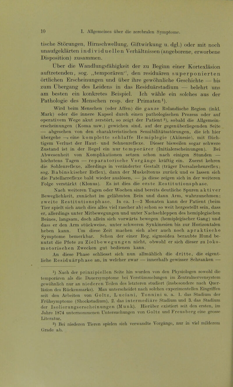 tische Störungen, Hirnschwellung, Giftwirkung u. dgl.) oder mit noch unaufgeklärten individuellen Verhältnissen (angeborene, erworbene Disposition) zusammen. Über die Wandlungsfähigkeit der zu Beginn einer Kortexläsion auftretenden, sog. „temporären, den residuären superponierten örtlichen Erscheinungen und über ihre gewöhnliche Geschichte — bis zum Übergang des Leidens in das Residuärstadium — belehrt uns am besten ein konkretes Beispiel. Ich wähle ein solches aus der Pathologie des Menschen resp. der Primaten1). Wird beim Menschen (oder Affen) die ganze Rolandische Region (inkl. Mark) oder die innere Kapsel durch einen pathologischen Prozess oder auf operativem Wege akut zerstört, so zeigt der Patient 2), sobald die Allgemein- erscheinungen (Koma usw.) gewichen sind, auf der gegenüberliegenden Seite — abgesehen von den charakteristischen Sensibilitätsstörungen, die ich hier übergehe —-eine komplette schlaffe Hemiplegie (Akinesie), mit flüch- tigem Verlust der Haut- und Sehnenreflexe. Dieser bisweilen sogar schwere Zustand ist in der Regel ein nur temporärer (Initialerscheinungen). Bei Abwesenheit von Komplikationen setzen schon nach einigen Stunden — höchstens Tagen — reparatorische Vorgänge kräftig ein. Zuerst kehren die Sohlenreflexe, allerdings in veränderter Gestalt (träger Dorsalzehenreflex; sog. B abinskischer Reflex), dann der Muskeltonus zurück und es lassen sich die Patellarreflexe bald wieder auslösen, — ja diese zeigen sich in der weiteren Folge verstärkt (Klonus). Es ist dies die erste Restitutionsphase. Nach weiteren Tagen oder Wochen sind bereits deutliche Spuren aktiver Beweglichkeit, zunächst im gelähmten Bein und dann Arm, wahrzunehmen: zweite Restitutionsphase. In ca. 1—3 Monaten kann der Patient (beim Tier spielt sich auch dies alles viel rascher ab) schon so weit hergestellt sein, dass er, allerdings unter Mitbewegungen und unter Nachschleppen des hemiplegischen Beines, langsam, doch allein sich vorwärts bewegen (hemiplegischer Gang) und dass er den Arm stückweise, unter schweren Synkinesien bis zur Horizontalen heben kann. Um diese Zeit machen sich aber auch noch apraktische Symptome bemerkbar. Schon der einer Reg. sigmoidea beraubte Hund be- nutzt die Pfote zu Zielbewegungen nicht, obwohl er sich dieser zu loko- motorischen Zwecken gut bedienen kann. An diese Phase schliesst sich nun allmählich die dritte, die eigent- liche Residuärphase an, in welcher zwar — innerhalb gewisser Schranken — x) Nach der prinzipiellen Seite hin wurden von den Physiologen sowohl die temporären als die Dauersymptome bei Verstümmelungen im Zentralnervensystem gewöhnlich nur an niederen Teilen des letzteren studiert (insbesondere nach Quer- läsion des Rückenmarks). Man unterscheidet nach solchen experimentellen Eingriffen seit den Arbeiten von Goltz. Luoiani, Tonnini u. a. 1. das Stadium der Frühsymptome (Shockstadium), 2. das intermediäre Stadium und 3. das Stadium der Isolicrungserscheinungen (Münk). Hierüber existiert seit den ersten, im Jahre 1874 unternommenen Untersuchungen von Goltz und Freusberg eine grosse Literatur. z) Bei niederen Tieren spielen sich verwandte Vorgänge, nur in viel milderem Grade ab.