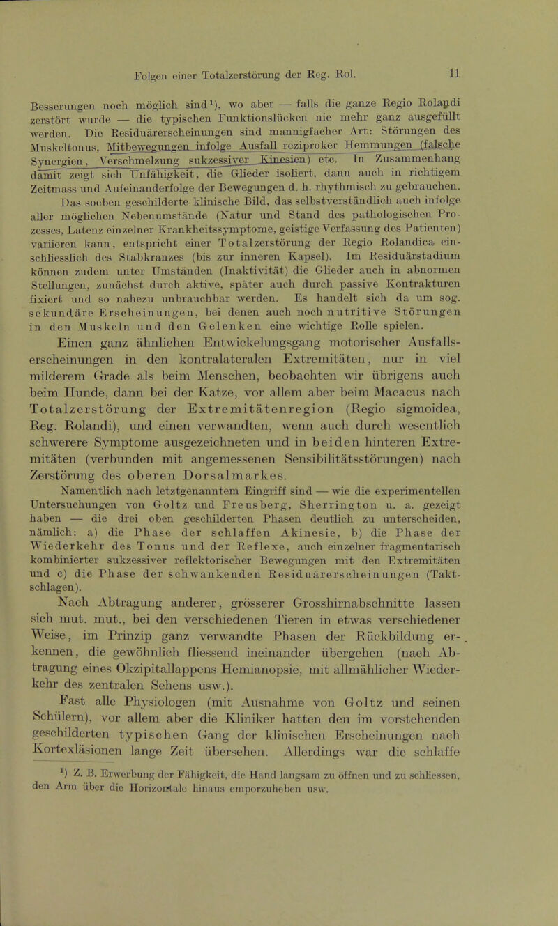 Folgen einer Totalzerstörung der Reg. Rol. Besserungen noch möglich sind1), wo aber — falls die ganze Regio Rolandi zerstört wurde — die typischen Funktionslücken nie mehr ganz ausgefüllt werden. Die Residuärerscheinungen sind mannigfacher Art: Störungen des Muskeltonus, Mm^gwggrmgen infolge Ausfajj_£eziproker He^nmungen, (falsche Synergien, Verschmelzung sukzessiyer_JKinesip.n) etc. In Zusammenhang damit zeigt sich Unfähigkeit, die Glieder isoliert, dann auch in richtigem Zeitmass und Aufeinanderfolge der Bewegungen d. h. rhythmisch zu gebrauchen. Das soeben geschilderte klinische Bild, das selbstverständlich auch infolge aller möglichen Nebenumstände (Natur und Stand des pathologischen Pro- zesses, Latenz einzelner Krankheitssymptome, geistige Verfassung des Patienten) variieren kann, entspricht einer Total Zerstörung der Regio Rolandica ein- schliesslich des Stabkranzes (bis zur inneren Kapsel). Im Residuärstadium können zudem unter Umständen (Inaktivität) die Glieder auch in abnormen Stellungen, zunächst durch aktive, später auch durch passive Kontrakturen fixiert und so nahezu unbrauchbar werden. Es handelt sich da um sog. sekundäre Erscheinungen, bei denen auch noch nutritive Störungen in den Muskeln und den Gelenken eine wichtige Rolle spielen. Einen ganz ähnlichen Entwicklungsgang motorischer Ausfalls- erscheinungen in den kontralateralen Extremitäten, nur in viel milderem Grade als beim Menschen, beobachten wir übrigens auch beim Hunde, dann bei der Katze, vor allem aber beim Macacus nach Totalzerstörung der Extremitätenregion (Regio sigmoidea, Reg. Rolandi), und einen verwandten, wenn auch durch wesentlich schwerere Symptome ausgezeichneten und in beiden hinteren Extre- mitäten (verbunden mit angemessenen Sensibilitätsstörungen) nach Zerstörung des oberen Dorsalmarkes. Namentlich nach letztgenanntem Eingriff sind — wie die experimentellen Untersuchungen von Goltz und Freusberg, Sherrington u. a. gezeigt haben — die drei oben geschilderten Phasen deutlich zu unterscheiden, nämlich: a) die Phase der schlaffen Akinesie, b) die Phase der Wiederkehr des Tonus und der Reflexe, auch einzelner fragmentarisch kombinierter sukzessiver reflektorischer Bewegungen mit den Extremitäten und c) die Phase der schwankenden Residuärerscheinungen (Takt- schlagen). Nach Abtragung anderer, grösserer Grosshirnabschnitte lassen sich mut. mut., bei den verschiedenen Tieren in etwas verschiedener Weise, im Prinzip ganz verwandte Phasen der Rückbildung er- kennen, die gewöhnlich fliessend ineinander übergehen (nach Ab- tragung eines Okzipitallappens Hemianopsie, mit allmählicher Wieder- kehr des zentralen Sehens usw.). Fast alle Physiologen (mit Ausnahme von Goltz und seinen Schülern), vor allem aber die Kliniker hatten den im vorstehenden geschilderten typischen Gang der klinischen Erscheinungen nach Kortexläsionen lange Zeit übersehen. Allerdings war die schlaffe *) Z. B. Erwerbung der Fähigkeit, die Hand langsam zu öffnen und zu schliessen, den Arm über die Horizontale hinaus emporzuheben usw.