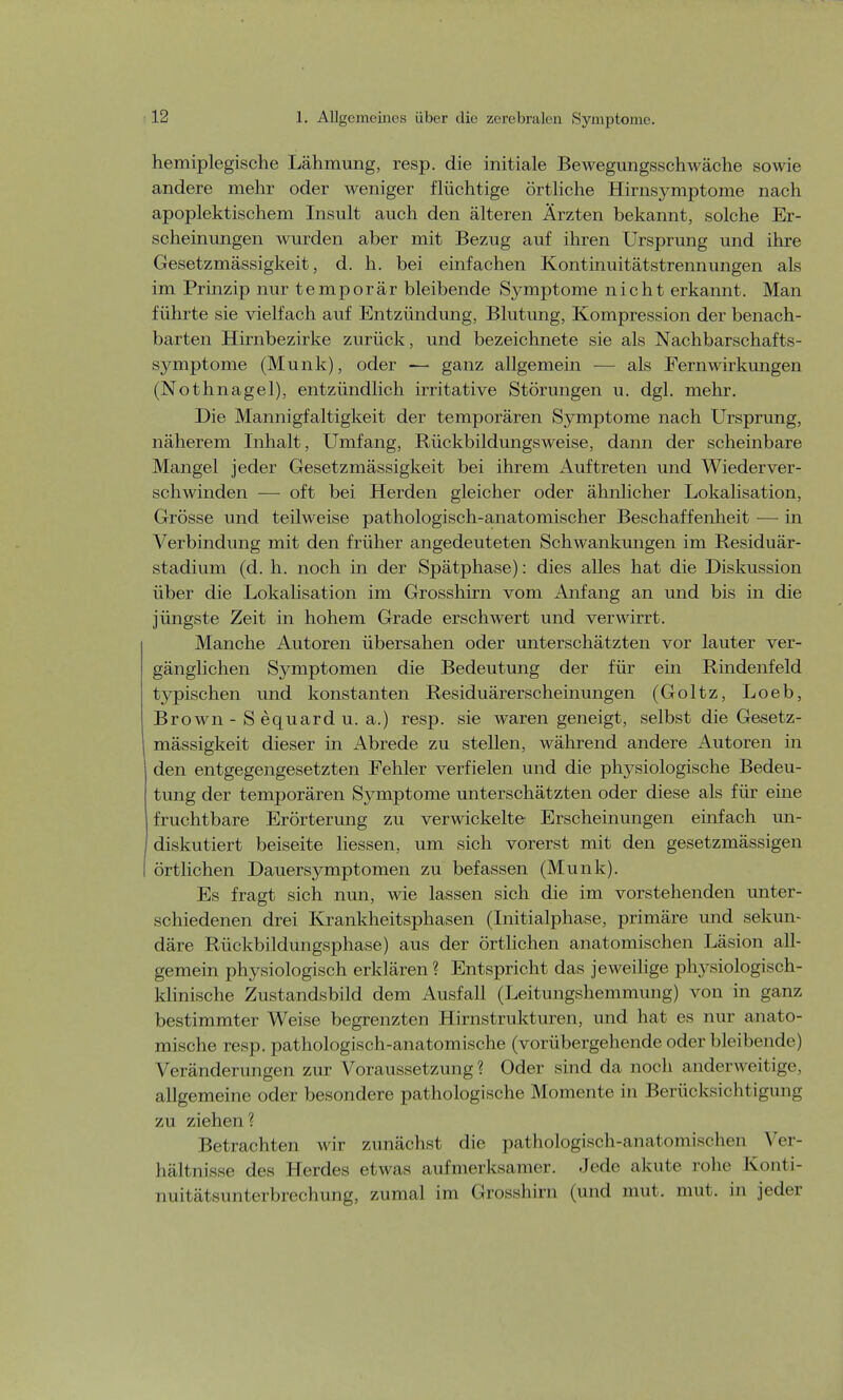 hemiplegische Lähmung, resp. die initiale Bewegungsscln\ äche sowie andere mehr oder weniger flüchtige örtliche Hirnsymptome nach apoplektischem Insult auch den älteren Ärzten bekannt, solche Er- scheinungen wurden aber mit Bezug auf ihren Ursprung und ihre Gesetzmässigkeit, d. h. bei einfachen Kontinuitätstrennungen als im Prinzip nur temporär bleibende Symptome nicht erkannt. Man führte sie vielfach auf Entzündung, Blutung, Kompression der benach- barten Hirnbezirke zurück, und bezeichnete sie als Nachbarschafts- symptome (Münk), oder — ganz allgemein — als Fern Wirkungen (Nothnagel), entzündlich irritative Störungen u. dgl. mehr. Die Mannigfaltigkeit der temporären Symptome nach Ursprung, näherem Inhalt, Umfang, Rückbildungsweise, dann der scheinbare Mangel jeder Gesetzmässigkeit bei ihrem Auftreten und Wiederver- schwinden — oft bei Herden gleicher oder ähnlicher Lokalisation, Grösse und teilweise pathologisch-anatomischer Beschaffenheit — in Verbindung mit den früher angedeuteten Schwankungen im Residuär- stadium (d. h. noch in der Spätphase): dies alles hat die Diskussion über die Lokalisation im Grosshirn vom Anfang an und bis in die jüngste Zeit in hohem Grade erschwert und verwirrt. Manche Autoren übersahen oder unterschätzten vor lauter ver- gänglichen Symptomen die Bedeutung der für ein Rindenfeld typischen und konstanten Residuärerscheinungen (Goltz, Loeb, Brown - S equard u. a.) resp. sie waren geneigt, selbst die Gesetz- mässigkeit dieser in Abrede zu stellen, während andere Autoren in den entgegengesetzten Fehler verfielen und die physiologische Bedeu- tung der temporären Symptome unterschätzten oder diese als für eine fruchtbare Erörterung zu verwickelte Erscheinungen einfach un- diskutiert beiseite Hessen, um sich vorerst mit den gesetzmässigen I örtlichen Dauersymptomen zu befassen (Münk). Es fragt sich nun, wie lassen sich die im vorstehenden unter- schiedenen drei Krankheitsphasen (Initialphase, primäre und sekun- däre Rückbildungsphase) aus der örtlichen anatomischen Läsion all- gemein physiologisch erklären? Entspricht das jeweilige physiologisch- klinische Zustandsbild dem Ausfall (Leitungshemmung) von in ganz bestimmter Weise begrenzten Hirnstrukturen, und hat es nur anato- mische resp. pathologisch-anatomische (vorübergehende oder bleibende) Veränderungen zur Voraussetzung ? Oder sind da noch anderweitige, allgemeine oder besondere pathologische Momente in Berücksichtigung zu ziehen ? Betrachten wir zunächst die pathologisch-anatomischen Ver- hältnisse des Herdes etwas aufmerksamer. Jede akute rohe Konti- nuitätsunterbreclrang, zumal im Grosshira (und mut, nun. in jeder