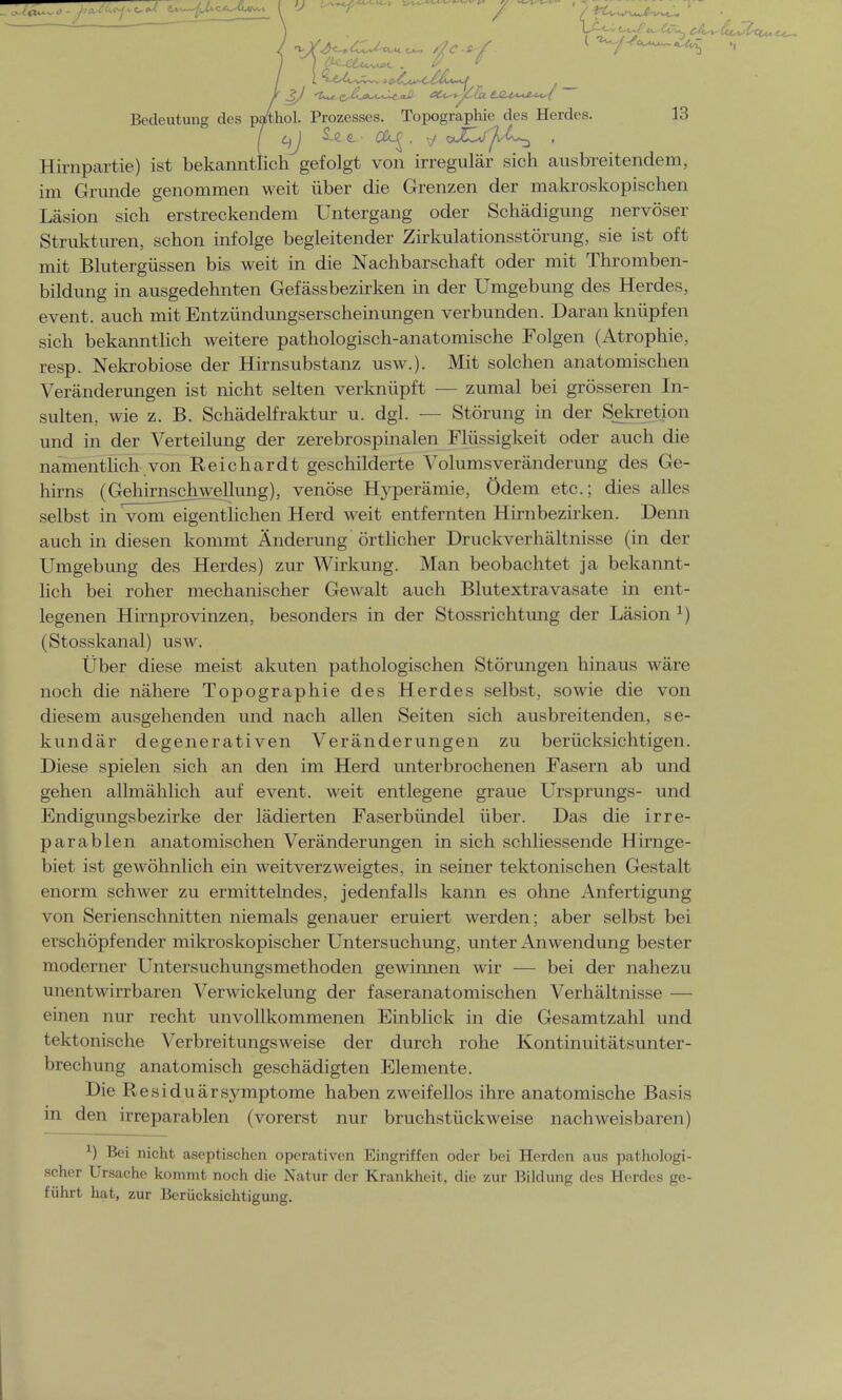 .JhJUj^J l^Ax^*« I V — ^ ™- . ^ ^^^^ . Bedeutung des pa4hol. Prozesses. Topographie des Herdes. 13 Hirnpartie) ist bekanntlich gefolgt von irregulär sich ausbreitendem, im Grunde genommen weit über die Grenzen der makroskopischen Läsion sich erstreckendem Untergang oder Schädigung nervöser Strukturen, schon infolge begleitender Zirkulationsstörung, sie ist oft mit Blutergüssen bis weit in die Nachbarschaft oder mit Thromben- bildung in ausgedehnten Gefässbezirken in der Umgebung des Herdes, event. auch mit Entzündungserscheinungen verbunden. Daranknüpfen sich bekanntlich weitere pathologisch-anatomische Folgen (Atrophie, resp. Nekrobiose der Hirnsubstanz usw.). Mit solchen anatomischen Veränderungen ist nicht selten verknüpft — zumal bei grösseren In- sulten, wie z. B. Schädelfraktur u. dgl. — Störung in der Sekretion und in der Verteilung der zerebrospinalen Flüssigkeit oder auch die namentlich von Reichardt geschilderte Volumsveränderung des Ge- hirns (Gehirnsjchwellung), venöse Hyperämie, Ödem etc.; dies alles selbst in vonTeigentlichen Herd weit entfernten Hirnbezirken. Denn auch in diesen kommt Änderung örtlicher Druckverhältnisse (in der Umgebung des Herdes) zur Wirkung. Man beobachtet ja bekannt- lich bei roher mechanischer Gewalt auch Blutextravasate in ent- legenen Hirnprovinzen, besonders in der Stossrichtung der Läsion x) (Stosskanal) usw. Über diese meist akuten pathologischen Störungen hinaus wäre noch die nähere Topographie des Herdes selbst, sowie die von diesem ausgehenden und nach allen Seiten sich ausbreitenden, se- kundär degenerativen Veränderungen zu berücksichtigen. Diese spielen sich an den im Herd unterbrochenen Fasern ab und gehen allmählich auf event. weit entlegene graue Ursprungs- und Endigungsbezirke der lädierten Faserbündel über. Das die irre- parablen anatomischen Veränderungen in sich schliessende Hirnge- biet ist gewöhnlich ein weitverzweigtes, in seiner tektonischen Gestalt enorm schwer zu ermittelndes, jedenfalls kann es ohne Anfertigung von Serienschnitten niemals genauer eruiert werden; aber selbst bei erschöpfender mikroskopischer Untersuchung, unter Anwendung bester moderner Untersuchungsmethoden gewinnen wir — bei der nahezu unentwirrbaren Verwickelung der faseranatomischen Verhältnisse — einen nur recht unvollkommenen Einblick in die Gesamtzahl und tektonische Verbreitungsweise der durch rohe Kontinuitätsunter- brechung anatomisch geschädigten Elemente. Die ResiduärSymptome haben zweifellos ihre anatomische Basis in den irreparablen (vorerst nur bruchstückweise nachweisbaren) x) Bei nicht aseptischen operativen Eingriffen oder bei Herden aus pathologi- scher Ursache kommt noch die Natur der Krankheit, die zur Bildung des Herdes ge- führt hat, zur Berücksichtigung.