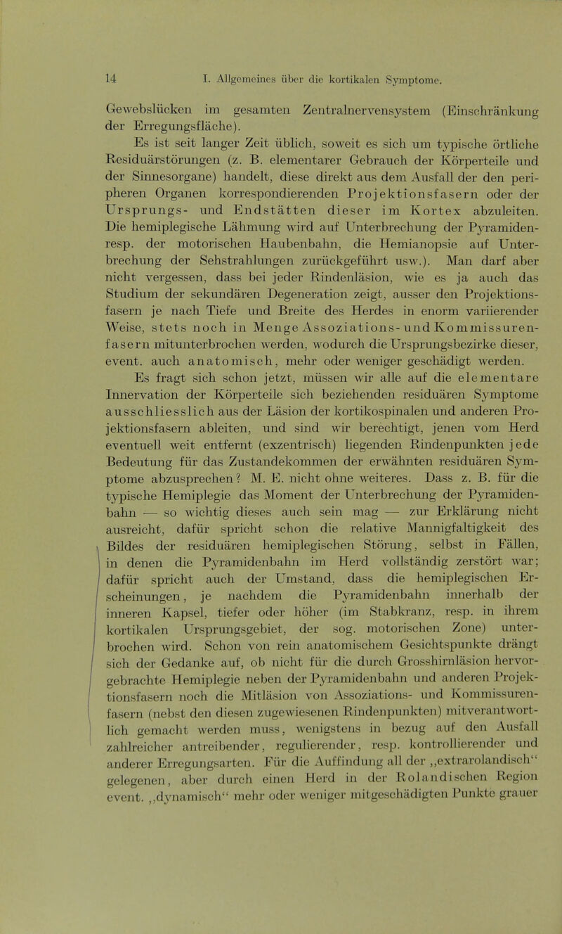 Gewebslücken im gesamten Zentralnervensystem (Einschränkung der Erregungsfläche). Es ist seit langer Zeit üblich, soweit es sich um typische örtliche Residuärstörungen (z. B. elementarer Gebrauch der Körperteile und der Sinnesorgane) handelt, diese direkt aus dem Ausfall der den peri- pheren Organen korrespondierenden Projektionsfasern oder der Ursprungs- und Endstätten dieser im Kortex abzuleiten. Die hemiplegische Lähmung wird auf Unterbrechung der Pyramiden- resp. der motorischen Haubenbahn, die Hemianopsie auf Unter- brechung der Sehstrahlungen zurückgeführt usw.). Man darf aber nicht vergessen, dass bei jeder Rindenläsion, wie es ja auch das Studium der sekundären Degeneration zeigt, ausser den Projektions- fasern je nach Tiefe und Breite des Herdes in enorm variierender Weise, stets noch in Menge Assoziations-und Kommissuren- fasern mitunterbrochen werden, wodurch die Ursprungsbezirke dieser, event. auch anatomisch, mehr oder weniger geschädigt werden. Es fragt sich schon jetzt, müssen wir alle auf die elementare Innervation der Körperteile sich beziehenden residuären Symptome ausschliesslich aus der Läsion der kortikospinalen und anderen Pro- jektionsfasern ableiten, und sind wir berechtigt, jenen vom Herd eventuell weit entfernt (exzentrisch) liegenden Rindenpmikten j ede Bedeutung für das Zustandekommen der erwähnten residuären Sym- ptome abzusprechen? M. E. nicht ohne weiteres. Dass z. B. für die typische Hemiplegie das Moment der Unterbrechung der Pyramiden- bahn — so wichtig dieses auch sein mag — zur Erklärung nicht ausreicht, dafür spricht schon die relative Mannigfaltigkeit des Bildes der residuären hemiplegischen Störung, selbst in Fällen, in denen die Pyramidenbahn im Herd vollständig zerstört war; dafür spricht auch der Umstand, dass die hemiplegischen Er- scheinungen , je nachdem die Pyramidenbahn innerhalb der inneren Kapsel, tiefer oder höher (im Stabkranz, resp. in ihrem kortikalen Ursprungsgebiet, der sog. motorischen Zone) unter- brochen wird. Schon von rein anatomischem Gesichtspunkte drängt sich der Gedanke auf, ob nicht für die durch Grosshirnläsion hervor- gebrachte Hemiplegie neben der Pyramidenbahn und anderen Projek- tionsfasern noch die Mitläsion von Assoziations- und Kommissuren- fasern (nebst den diesen zugewiesenen Rindenpunkten) mitverantwort- lich gemacht werden muss, wenigstens in bezug auf den Ausfall zahlreicher antreibender, regulierender, resp. kontrollierender und anderer Erregungsarten. Für die Auffindung all der „extrarolandisch gelegenen, aber durch einen Herd in der Rolandischen Region event. ,,dynamisch mehr oder weniger mitgeschädigten Punkte grauer