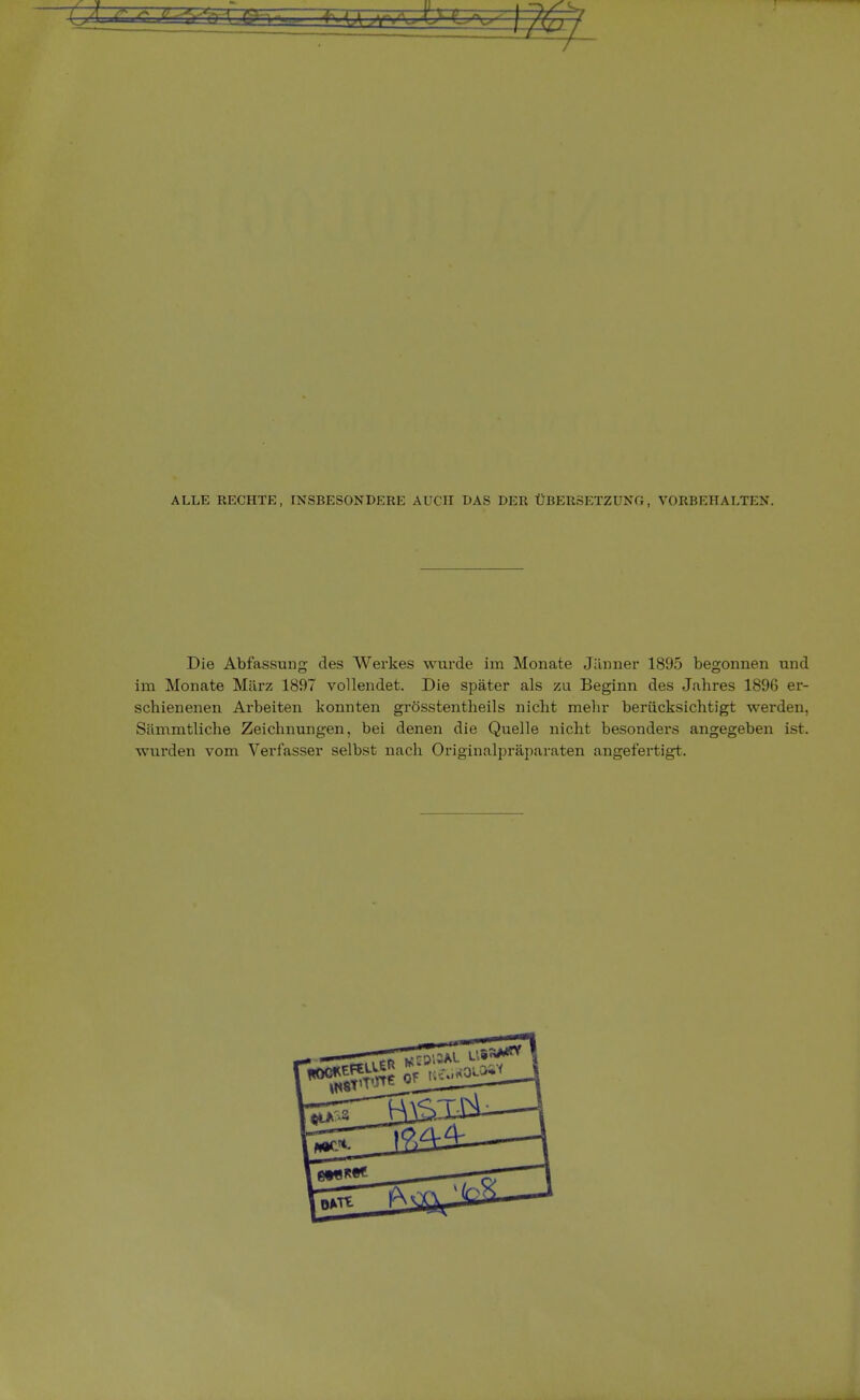 ALLE RECHTE, INSBESONDERE AUCH DAS DER ÜBERSETZUNG, VORBEHALTEN. Die Abfassung des Werkes wurde im Monate Jänner 1895 begonnen und im Monate März 1897 vollendet. Die später als zu Beginn des Jahres 1896 er- schienenen Arbeiten konnten grosstentheils nicht mehr berücksichtigt werden, Sämmtliche Zeichnungen, bei denen die Quelle nicht besonders angegeben ist. wurden vom Verfasser selbst nach Originalpräparaten angefertigt.