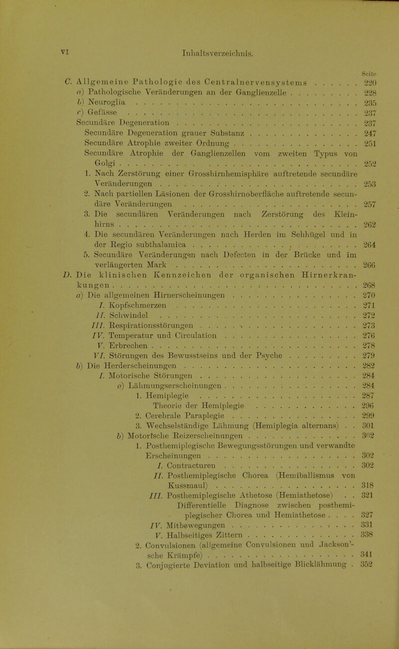 Seite C. Allgemeine Pathologie des Centrainervensystems 220 a) Pathologische Veränderungen an der Ganglienzelle 228 b) Neuroglia 235 r) Gefässe 237 Secundäre Degeneration 237 Secundiire Degeneration graner Substanz 247 Secundäre Atrophie zweiter Ordnung 251 Secundäre Atrophie der Ganglienzellen vom zweiten Typus von Golgi 252 1. Nach Zerstörung einer Grosshirnhemisphäre auftretende secundäre Veränderungen 253 2. Nach partiellen Läsionen der Grosshirnoberfläche auftretende secun- däre Veränderungen 257 3. Die secundären Veränderungen nach Zerstörung des Klein- hirns 262 4. Die secundären Veränderungen nach Herden im Sehhügel und in der Regio subthalamica 264 5. Secundäre Veränderungen nach Defecten in der Brücke und im verlängerten Mark 266 D. Die klinischen Kennzeichen der organischen Hirnerkran- kungen 268 a) Die allgemeinen Hirnerscheinungen 270 I. Kopfschmerzen 271 lt. Schwindel 272 ///. Respirationsstörungen i 273 IV. Temperatur und Circulation 276 V. Erbrechen . . . 278 VI. Störungen des Bewusstseins und der Psyche 279 b) Die Herderscheinungen 282 /. Motorische Störungen 284 a) Lähmungserscheinungen : 284 1. Hemiplegie 287 Theorie der Hemiplegie 296 2. Cerebrale Paraplegie 299 3. Wechselständige Lähmung (Hemiplegia altern ans) . . 301 b) Motorische Reizerscheinungen 3^2 1. Posthemiplegische Bewegungsstörungen und verwandte Erscheinungen 302 /. Contractureu 302 II. Posthemiplegische Chorea (Hemiballismus von Kussmaul) 318 III. Posthemiplegische Athetose (Hemiathetose) . . 321 Differentielle Diagnose zwischen posthemi- plegischer Chorea und Hemiathetose .... 327 IV. Mitbewegungen ; . . . 331 V. Halbseitiges Zittern 338 2. Convulsionen (allgemeine Convulsionen und Jackson'- sche Krämpfe) 341 3. Conjngierte Deviation und halbseitige Blicklähmung . 352