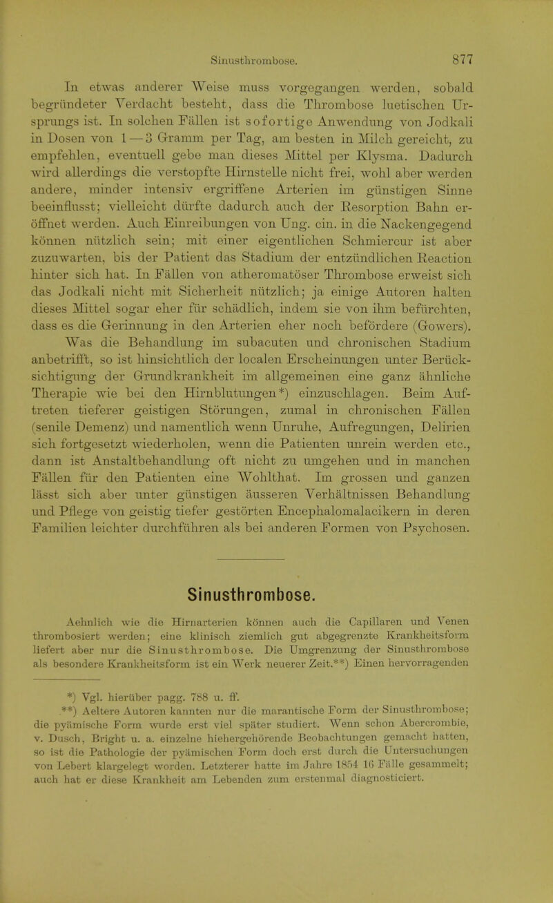 In etwas anderer Weise muss vorgegangen werden, sobald begründeter Verdacht besteht, dass die Thrombose luetischen Ur- sprungs ist. In solchen Fällen ist sofortige Anwendung von Jodkali in Dosen von 1 — 3 Gramm per Tag, am besten in Milch gereicht, zu empfehlen, eventuell gebe man dieses Mittel per Klysma. Dadurch wird allerdings die verstopfte Hirnstelle nicht frei, wohl aber werden andere, minder intensiv ergriffene Arterien im günstigen Sinne beeinflusst; vielleicht dürfte dadurch auch der Resorption Bahn er- öffnet werden. Auch Einreibungen von Ung. ein. in die Nackengegend können nützlich sein; mit einer eigentlichen Schmiercur ist aber zuzuwarten, bis der Patient das Stadium der entzündlichen Reaction hinter sich hat. In Fällen von atheromatöser Thrombose erweist sich das Jodkali nicht mit Sicherheit nützlich; ja einige Autoren halten dieses Mittel sogar eher für schädlich, indem sie von ihm befürchten, dass es die Gerinnung in den Arterien eher noch befördere (Gowers). Was die Behandlung im subacuten und chronischen Stadium anbetrifft, so ist hinsichtlich der localen Erscheinungen unter Berück- sichtigung der Grund krankheit im allgemeinen eine ganz ähnliche Therapie wie bei den Hirnblutungen*) einzuschlagen. Beim Auf- treten tieferer geistigen Störungen, zumal in chronischen Fällen (senile Demenz) und namentlich wenn Unruhe, Aufregungen, Delirien sich fortgesetzt wiederholen, wenn die Patienten unrein werden etc., dann ist Anstaltbehandlung oft nicht zu umgehen und in manchen Fällen für den Patienten eine Wohlthat. Im grossen und ganzen lässt sich aber unter günstigen äusseren Verhältnissen Behandlung und Pflege von geistig tiefer gestörten Encephalomalacikern in deren Familien leichter durchführen als bei anderen Formen von Psychosen. Sinusthrombose. Aehnlich wie die Hirnarterien können auch die Capillaren und Venen thrombosiert werden; eine klinisch ziemlich gut abgegrenzte Krankheitsform liefert aber nur die Sinusthrombose. Die Umgrenzung der Sinusthrombose als besondere Krankheitsform ist ein Werk neuerer Zeit.**) Einen hervorragenden *) Vgl. hierüber pagg. 788 u. ff. **) Aeltere Autoren kannten nur die marantische Form der Sinusthrombose: die pyämische Form wurde erst viel später studiert. Wenn schon Abercrombie, v. Dusch, Bright u. a. einzelne hiehergehörende Beobachtungen gemacht hatten, so ist die Pathologie der pyämisehen Form doch erst durch die Untersuchungen von Lebert klargelegt worden. Letzterer hatte im Jahre 1854 1(5 Fälle gesammelt; auch hat er diese Krankheit am Lebenden zum erstenmal diagnosticiert.
