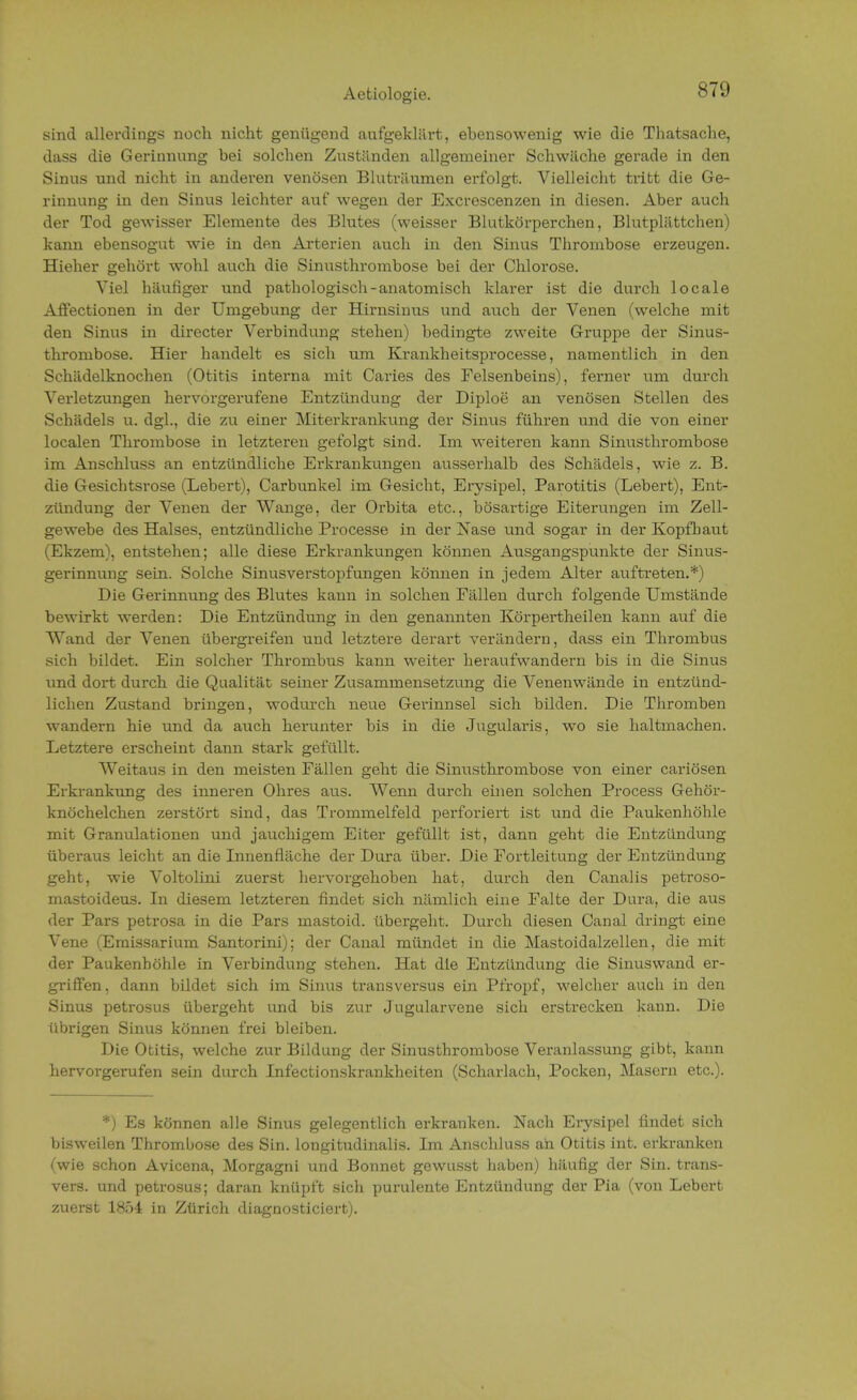Aetiologie. STD sind allerdings noch nicht genügend aufgeklärt, ebensowenig wie die Thatsache, dass die Gerinnung bei solchen Zuständen allgemeiner Schwäche gerade in den Sinus und nicht in anderen venösen Bluträumen erfolgt. Vielleicht tritt die Ge- rinnung in den Sinus leichter auf wegen der Excrescenzen in diesen. Aber auch der Tod gewisser Elemente des Blutes (weisser Blutkörperchen, Blutplättchen) kann ebensogut wie in den Arterien auch in den Sinus Thrombose erzeugen. Hieher gehört wohl auch die Sinusthrombose bei der Chlorose. Viel häufiger und pathologisch-anatomisch klarer ist die durch locale Affectionen in der Umgebung der Hirnsinus und auch der Venen (welche mit den Sinus in directer Verbindung stehen) bedingte zweite Gruppe der Sinus- thrombose. Hier handelt es sich um Krankheitsprocesse, namentlich in den Schädelknochen (Otitis interna mit Caries des Felsenbeins), ferner um durch Verletzungen hervorgerufene Entzündung der Diploe an venösen Stellen des Schädels u. dgl., die zu einer Miterkrankung der Sinus führen und die von einer localen Thrombose in letzteren gefolgt sind. Im weiteren kann Sinusthrombose im Anschluss an entzündliche Erkrankungen ausserhalb des Schädels, wie z. B. die Gesichtsrose (Lebert), Carbunkel im Gesicht, Erysipel, Parotitis (Lebert), Ent- zündung der Venen der Wange, der Orbita etc., bösartige Eiterungen im Zell- gewebe des Halses, entzündliche Processe in der Nase und sogar in der Kopfhaut (Ekzem), entstehen; alle diese Erkrankungen können Ausgangspunkte der Sinus- gerinnung sein. Solche Sinusverstopfungen können in jedem Alter auftreten.*) Die Gerinnung des Blutes kann in solchen Fällen durch folgende Umstände bewirkt werden: Die Entzündung in den genannten Körpertheilen kann auf die Wand der Venen übergreifen und letztere derart verändern, dass ein Thrombus sich bildet. Ein solcher Thrombus kann weiter heraufwandern bis in die Sinus und dort durch die Qualität seiner Zusammensetzung die Venenwände in entzünd- lichen Zustand bringen, wodurch neue Gerinnsel sich bilden. Die Thromben wandern hie und da auch herunter bis in die Jugularis, wo sie haltmachen. Letztere erscheint dann stark gefüllt. Weitaus in den meisten Fällen geht die Sinusthrombose von einer cariösen Erkrankung des inneren Ohres aus. Wenn durch einen solchen Process Gehör- knöchelchen zerstört sind, das Trommelfeld perforiert ist und die Paukenhöhle mit Granulationen und jauchigem Eiter gefüllt ist, dann geht die Entzündung überaus leicht an die Innenfläche der Dura über. Die Fortleitung der Entzündung geht, wie Voltolini zuerst hervorgehoben hat, durch den Canalis petroso- mastoideus. In diesem letzteren findet sich nämlich eine Falte der Dura, die aus der Pars petrosa in die Pars mastoid. übergeht. Durch diesen Canal dringt eine Vene (Emissarium Santorini); der Canal mündet in die Mastoidalzellen, die mit der Paukenhöhle in Verbindung stehen. Hat die Entzündung die Sinuswand er- griffen, dann bildet sich im Sinus transversus ein Pfropf, welcher auch in den Sinus petrosus übergeht und bis zur Jugularvene sich erstrecken kann. Die übrigen Sinus können frei bleiben. Die Otitis, welche zur Bildung der Sinusthrombose Veranlassung gibt, kann hervorgerufen sein durch Infectionskrankheiten (Scharlach, Pocken, Masern etc.). *) Es können alle Sinus gelegentlich erkranken. Nach Erysipel findet sich bisweilen Thrombose des Sin. longitudinalis. Im Anschluss ah Otitis int. erkranken (wie schon Avicena, Morgagni und Bonnet gewusst haben) häufig der Sin. trans- vers. und petrosus; daran knüpft sich purulente Entzündung der Pia (von Lebert zuerst 1854 in Zürich diagnosticiert).