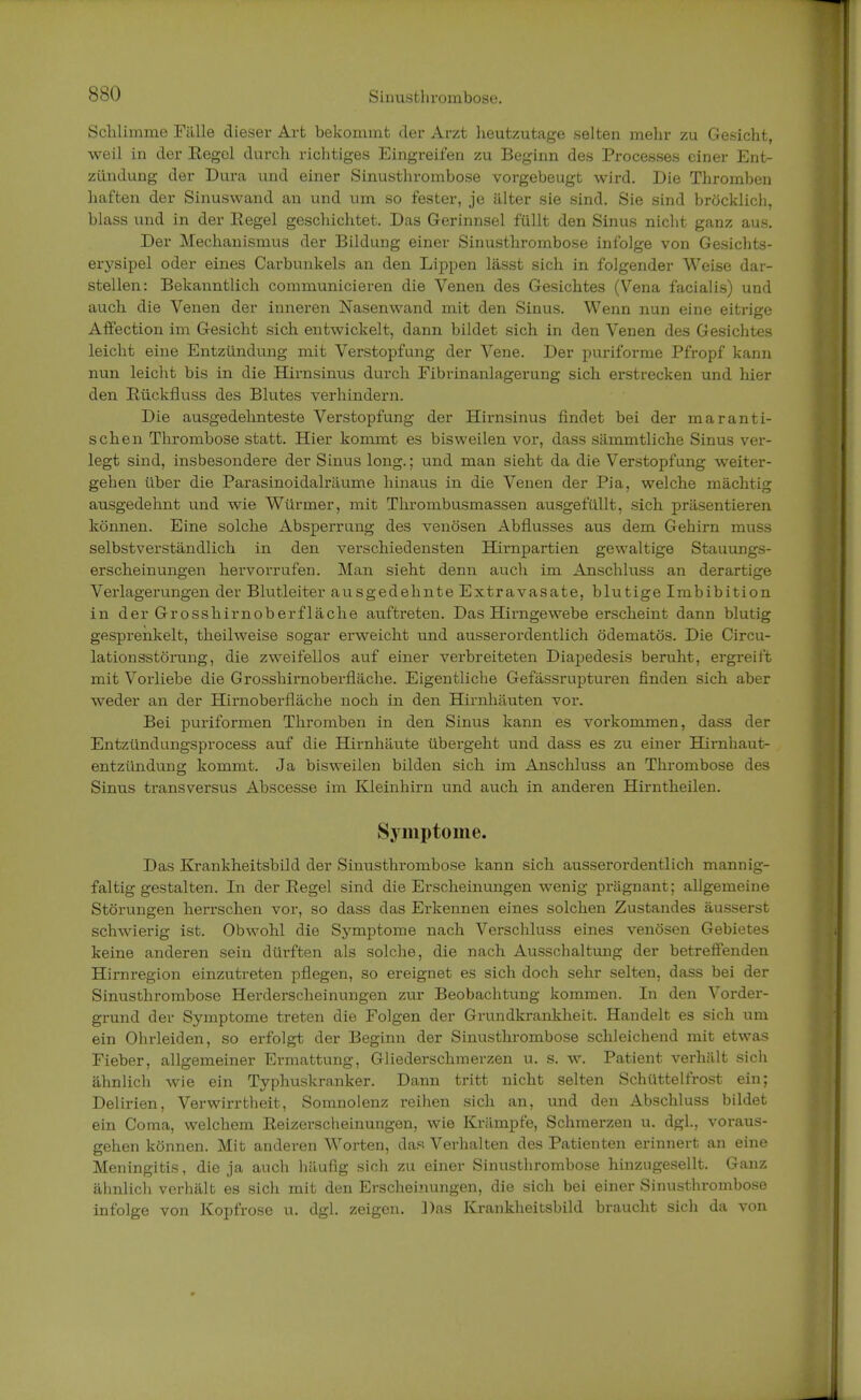 Schlimme Fälle dieser Art bekommt der Arzt heutzutage selten mehr zu Gesicht, weil in der Eegel durch richtiges Eingreifen zu Beginn des Processes einer Ent- zündung der Dura und einer Sinusthrombose vorgebeugt wird. Die Thromben haften der Sinuswand an und um so fester, je älter sie sind. Sie sind bröcklich, blass und in der Eegel geschichtet. Das Gerinnsel füllt den Sinus nicht ganz aus. Der Mechanismus der Bildung einer Sinusthrombose infolge von Gesichts- erysipel oder eines Carbunkels an den Lippen lässt sich in folgender Weise dar- stellen: Bekanntlich communicieren die Venen des Gesichtes (Vena facialis) und auch die Venen der inneren Nasenwand mit den Sinus. Wenn nun eine eitrige Affection im Gesicht sich entwickelt, dann bildet sich in den Venen des Gesichtes leicht eine Entzündung mit Verstopfung der Vene. Der puriforme Pfropf kann nun leicht bis in die Hirnsinus durch Fibrinanlagerung sich erstrecken und hier den Eückfluss des Blutes verhindern. Die ausgedehnteste Verstopfung der Hirnsinus findet bei der maranti- schen Thrombose statt. Hier kommt es bisweilen vor, dass sämmtliche Sinus ver- legt sind, insbesondere der Sinus long.; und man sieht da die Verstopfung weiter- gehen über die Parasinoidalräume hinaus in die Venen der Pia, welche mächtig ausgedehnt und wie Würmer, mit Thrombusmassen ausgefüllt, sich präsentieren können. Eine solche Absperrung des venösen Abflusses aus dem Gehirn muss selbstverständlich in den verschiedensten Hirnpartien gewaltige Stauungs- erscheinungen hervorrufen. Man sieht denn auch im Anschluss an derartige Verlagerungen der Blutleiter ausgedehnte Extravasate, blutige Imbibition in der Grosshirnoberfläche auftreten. Das Hirngewebe erscheint dann blutig gesprenkelt, theilweise sogar erweicht und ausserordentlich ödematös. Die Circu- lationsstörung, die zweifellos auf einer verbreiteten Diapedesis beruht, ergreift mit Vorliebe die Grosshirnoberfläche. Eigentliche Gefässrupturen finden sich aber weder an der Hirnoberfläche noch in den Hirnhäuten vor. Bei puriformen Thromben in den Sinus kann es vorkommen, dass der Entzündungsprocess auf die Hirnhäute übergeht und dass es zu einer Hirnhaut- entzündung kommt. Ja bisweilen bilden sich im Anschluss an Thrombose des Sinus transversus Abscesse im Kleinhirn und auch in anderen Hirntheilen. Symptome. Das Krankheitsbild der Sinusthrombose kann sich ausserordentlich mannig- faltig gestalten. In der Eegel sind die Erscheinungen wenig prägnant; allgemeine Störungen herrschen vor, so dass das Erkennen eines solchen Zustandes äusserst schwierig ist. Obwohl die Symptome nach Verschluss eines venösen Gebietes keine anderen sein dürften als solche, die nach Ausschaltung der betreffenden Hirnregion einzutreten pflegen, so ereignet es sich doch sehr selten, dass bei der Sinusthrombose Herderscheinungen zur Beobachtung kommen. In den Vorder- grund der Symptome treten die Folgen der Grundkrankheit. Handelt es sich um ein Ohrleiden, so erfolgt der Beginn der Sinusthrombose schleichend mit etwas Fieber, allgemeiner Ermattung, Gliederschmerzen u. s. w. Patient verhält sich ähnlich wie ein Typhuskranker. Dann tritt nicht selten Schüttelfrost ein; Delirien, Verwirrtheit, Somnolenz reihen sich an, und den Abschluss bildet ein Coma, welchem Eeizerscheinungen, wie Krämpfe, Schmerzen u. dgl., voraus- gehen können. Mit anderen Worten, das Verhalten des Patienten erinnert an eine Meningitis, die ja auch häufig sich zu einer Sinusthrombose hinzugesellt. Ganz ähnlich verhält es sich mit den Erscheinungen, die sich bei einer Sinusthrombose infolge von Kopfrose u. dgl. zeigen. Das Krankheitsbild braucht sich da von