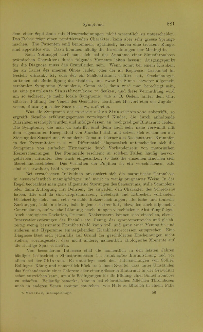 Symptome. dem einer Septiciimie mit Hirnerscheinungen nicht wesentlich zu unterscheiden. Das Fieber trägt einen remittierenden Charakter, kann aber sehr grosse Sprünge machen. Die Patienten sind benommen, apathisch, haben eine trockene Zunge, sind appetitlos etc. Dazu kommen häufig die Erscheinungen der Meningitis. Nach Nothnagel darf man sich bei der Annahme einer Sinusthrombose pyümischen Charakters durch folgende Momente leiten lassen: Ausgangspunkt für die Diagnose muss das Grundleiden sein. Wenn somit bei einem Kranken, der an Caries des inneren Ohres leidet, oder der an Kopfrose, Carbunkel im Gesicht erkrankt ist, oder der ein Schädeltrauma ei-litten hat, Erscheinungen auftreten mit Betheiligung des Gehirns, und zwar im Sinne schwerer allgemein cerebraler Symptome (Somnolenz, Coma etc.), dann wird man berechtigt sein, an eine purulente Sinusthrombose zu denken, und diese Vermuthung wird um so sicherer, je mehr locale Symptome, wie z. B. Oedem hinter dem Ohr, stärkere Füllung der Venen des Gesichtes, deutliches Hervortreten der Jugular- venen, Blutung aus der Nase u. s. w., auftreten. AVas die Symptome der marantischen Sinusthrombose anbetrifft, so ergreift dieselbe erfahrungsgemäss vorwiegend Kinder, die durch anhaltende Diarrhöen erschöpft wurden und infolge dessen an hochgradiger Blutarmut leiden. Die Symptome, die man da antrifft, sind denn auch sehr nahe verwandt mit dem sogenannten Encephaloid von Marshall Hall und setzen sich zusammen aus Störung des Sensoriums, Somnolenz, Coma und ferner aus Nackenstarre, Krämpfen in den Extremitäten u. s. w. Differentiell-diagnostisch unterscheiden sich die Symptome von einfacher Hirnanämie durch Vorhandensein von motorischen Beizerscheinungen. Die Fontanelle erscheint in solchen Fällen häufig hervor- getrieben, mitunter aber auch eingesunken, so dass die einzelnen Knochen sich übereinanderschieben. Das Verhalten der Pupillen ist ein verschiedenes: bald sind sie erweitert, bald verengert. Bei erwachsenen Individuen präsentiert sich die marantische Thrombose in ausserordentlich mannigfaltiger und meist in wenig prägnanter Weise. In der Regel beobachtet man ganz allgemeine Störungen des Sensoriums, stille Somnolenz oder dann Aufregung mit Delirien, die zuweilen den Charakter des Schreckens haben. Hie und da sind Kopfschmerzen, Uebelkeit und Erbrechen vorhanden. Gleichzeitig sieht man sehr variable Beizerscheinungen, klonische und tonische Zuckungen, bald in dieser, bald in jener Extremität, bisweilen auch allgemeine Convulsionen, auf welche Lähmungserscheinungen verschiedener Abstufung folgen. Auch conjugierte Deviation, Trismus, Nackenstarre können sich einstellen, ebenso Innervationsstörungen des Facialis etc. Genug, das Symptomenreiche und gleich- zeitig wenig bestimmte Krankheitsbild kann voll und ganz einer Meningitis und anderen mit Hyperämie einhergehenden Krankheitsprocessen entsprechen. Eine Diagnose lässt sich jedenfalls auf Grund der geschilderten Erscheinungen nicht stellen, vorausgesetzt, dass nicht andere, namentlich ätiologische Momente auf die richtige Spur verhelfen. Von besonderem Interesse sind die namentlich in den letzten Jahren häufiger beobachteten Sinusthrombosen bei krankhafter Blutmischung und vor allem bei der Chlorose. Es unterliegt nach den Untersuchungen von Sollier, Bollinger, König und namentlich Bücklers keinem Zweifel, dass unter Umständen das Vorhandensein einer Chlorose oder einer grösseren Blutarmut in der Gravidität schon ausreichen kann, um alle Bedingungen für die Bildung einer Sinusthrombose zu schaffen. Beiläufig bemerkt, können bei chlorotischen Mädchen Thrombosen auch in anderen Venen spontan entstehen, wie Hüls es kürzlich in einem Falle v. Monakow, Gohirnpathologio. 5(j