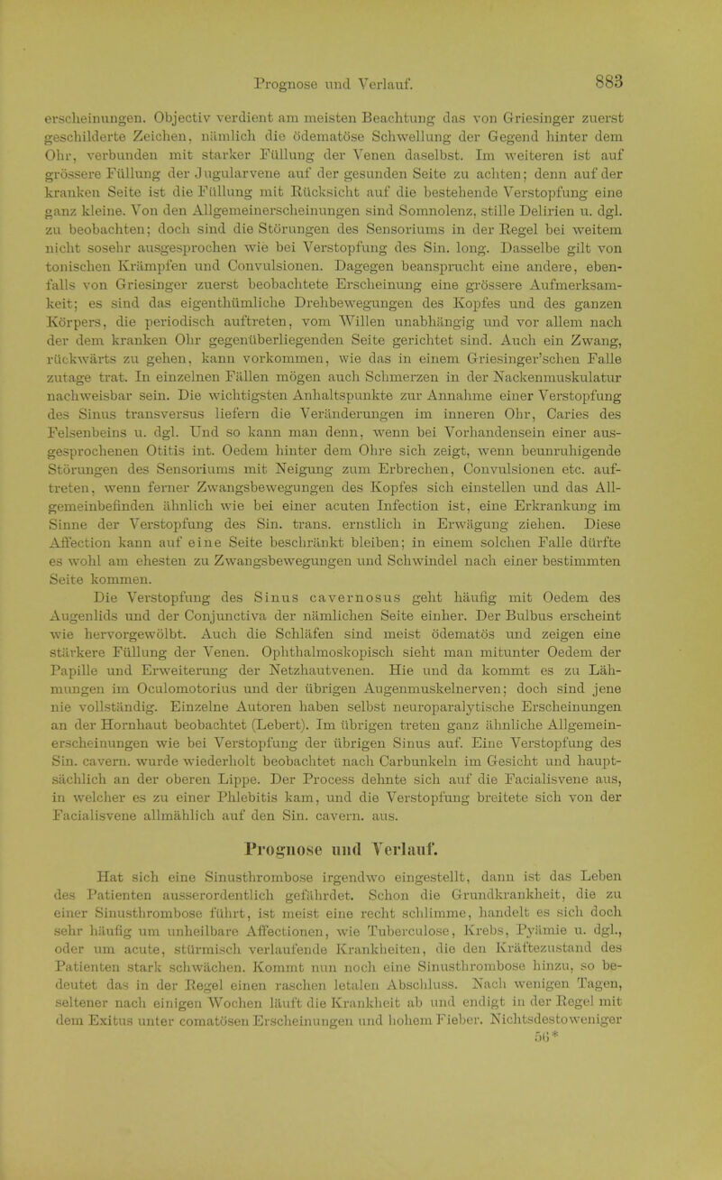 Prognose und Verlauf. SS;) erscheinungen. Objectiv verdient am meisten Beachtung das von Griesinger zuerst geschilderte Zeichen, nämlich die ödematöse Schwellung der Gegend hinter dem Ohr, verbunden mit starker Füllung der Venen daselbst. Im weiteren ist auf grössere Füllung der J ugularvene auf der gesunden Seite zu achten; denn auf der kranken Seite ist die Füllung mit Rücksicht auf die bestehende Verstopfung eine ganz kleine. Von den Allgemeinerscheinungen sind Somnolenz, stille Delirien u. dgl. zu beobachten; doch sind die Störungen des Sensoriums in der Eegel bei weitem nicht sosehr ausgesprochen wie bei Verstopfung des Sin. long. Dasselbe gilt von tonischen Krämpfen und Convulsionen. Dagegen beansprucht eine andere, eben- falls von Griesinger zuerst beobachtete Erscheinung eine grössere Aufmerksam- keit; es sind das eigenthümliche Drehbewegungen des Kopfes und des ganzen Körpers, die periodisch auftreten, vom Willen unabhängig und vor allem nach der dem kranken Ohr gegenüberliegenden Seite gerichtet sind. Auch ein Zwang, rückwärts zu gehen, kann vorkommen, wie das in einem Griesinger'schen Falle zutage trat. In einzelnen Fällen mögen auch Schmerzen in der Nackenmuskulatur nachweisbar sein. Die wichtigsten Anhaltspunkte zur Annahme einer Verstopfung des Sinus transversus liefern die Veränderungen im inneren Ohr, Caries des Felsenbeins u. dgl. Und so kann man denn, wenn bei Vorhandensein einer aus- gesprochenen Otitis int. Oedem hinter dem Ohre sich zeigt, wenn beunruhigende Störungen des Sensoriums mit Neigung zum Erbrechen, Convulsionen etc. auf- treten, wenn ferner Zwangsbewegungen des Kopfes sich einstellen und das All- gemeinbefinden ähnlich wie bei einer acuten Infection ist, eine Erkrankung im Sinne der Verstopfung des Sin. trans. ernstlich in Erwägung ziehen. Diese Affection kann auf eine Seite beschränkt bleiben; in einem solchen Falle dürfte es wohl am ehesten zu Zwangsbewegungen und Schwindel nach einer bestimmten Seite kommen. Die Verstopfung des Sinus cavernosus geht häufig mit Oedem des Augenlids und der Conjunctiva der nämlichen Seite einher. Der Bulbus erscheint wie hervorgewölbt. Auch die Schläfen sind meist ödematös und zeigen eine stärkere Füllung der Venen. Ophthalmoskopisch sieht man mitunter Oedem der Papille und Erweiterung der Netzhautvenen. Hie und da kommt es zu Läh- mungen im Oculomotorius und der übrigen Augenmuskelnerven; doch sind jene nie vollständig. Einzelne Autoren haben selbst neuroparalytische Erscheinungen an der Hornhaut beobachtet (Lebert). Im übrigen treten ganz ähnliche Allgemein- erscheinungen wie bei Verstopfung der übrigen Sinus auf. Eine Verstopfung des Sin. cavern. wurde wiederholt beobachtet nach Carbunkeln im Gesicht und haupt- sächlich an der oberen Lippe. Der Process dehnte sich auf die Facialisvene aus, in welcher es zu einer Phlebitis kam, und die Verstopfung breitete sich von der Facialisvene allmählich auf den Sin. cavern. aus. Prognose und Yerlauf. Hat sich eine Sinusthrombose irgendwo eingestellt, dann ist das Leben des Patienten ausserordentlich gefährdet. Schon die Grundkrankheit, die zu einer Sinusthrombose führt, ist meist eine recht schlimme, handelt es sich doch sehr häufig um unheilbare Aff'ectionen, wie Tubercnlose, Krebs, Pyämie u. dgl., oder um acute, stürmisch verlaufende Krankheiten, die den Kräftezustand des Patienten stark schwächen. Kommt nun noch eine Sinusthrombose hinzu, so be- deutet das in der Regel einen raschen letalen Abschluss. Nach wenigen Tagen, seltener nach einigen Wochen läuft die Krankheit ab und endigt in der Regel mit dem Exitus unter comatösen Erscheinungen und hohem Fieber. Nichtsdestoweniger 56*