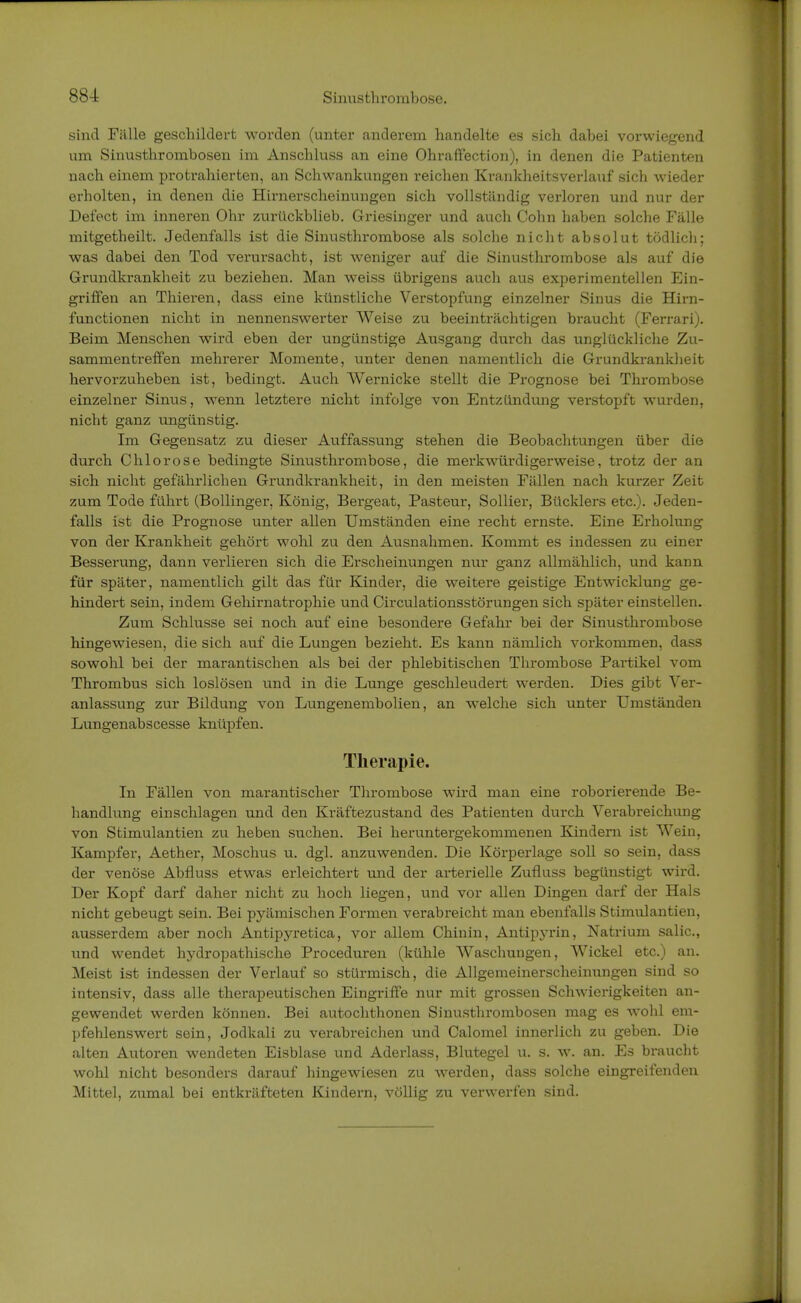 sind Fülle geschildert worden (unter anderem handelte es sich dabei vorwiegend um Sinusthrombosen im Anschluss an eine Ohraffection), in denen die Patienten nach einem protrahierten, an Schwankungen reichen Krankheitsverlauf sich wieder erholten, in denen die Hirnerscheinungen sich vollständig verloren und nur der Defect im inneren Ohr zurückblieb. Griesinger und auch Cohn haben solche Fälle mitgetheilt. Jedenfalls ist die Sinusthrombose als solche nicht absolut tödlich; was dabei den Tod verursacht, ist weniger auf die Sinusthrombose als auf die Grundkrankheit zu beziehen. Man weiss übrigens auch aus experimentellen Ein- griffen an Thieren, dass eine künstliche Verstopfung einzelner Sinus die Hirn- functionen nicht in nennenswerter Weise zu beeinträchtigen braucht (Ferrari). Beim Menschen wird eben der ungünstige Ausgang durch das unglückliche Zu- sammentreffen mehrerer Momente, unter denen namentlich die Grundkrankheit hervorzuheben ist, bedingt. Auch Wernicke stellt die Prognose bei Thrombose einzelner Sinus, wenn letztere nicht infolge von Entzündung verstopft wurden, nicht ganz ungünstig. Im Gegensatz zu dieser Auffassung stehen die Beobachtungen über die durch Chlorose bedingte Sinusthrombose, die merkwürdigerweise, trotz der an sich nicht gefährlichen Grundkrankheit, in den meisten Fällen nach kurzer Zeit zum Tode führt (Bollinger, König, Bergeat, Pasteur, Sollier, Bücklers etc.). Jeden- falls ist die Prognose unter allen Umständen eine recht ernste. Eine Erholung von der Krankheit gehört wohl zu den Ausnahmen. Kommt es indessen zu einer Besserung, dann verlieren sich die Erscheinungen nur ganz allmählich, und kann für später, namentlich gilt das für Kinder, die weitere geistige Entwicklung ge- hindert sein, indem Gehirnatrophie und Circulationsstörungen sich später einstellen. Zum Schlüsse sei noch auf eine besondere Gefahr bei der Sinusthrombose hingewiesen, die sich auf die Lungen bezieht. Es kann nämlich vorkommen, dass sowohl bei der marantischen als bei der phlebitischen Thrombose Partikel vom Thrombus sich loslösen und in die Lunge geschleudert werden. Dies gibt Ver- anlassung zur Bildung von Lungenembolien, an welche sich unter Umständen Lungenabscesse knüpfen. Therapie. In Fällen von marantischer Thrombose wird man eine roborierende Be- handlung einschlagen und den Kräftezustand des Patienten durch Verabreichung von Stimulantien zu heben suchen. Bei heruntergekommenen Kindern ist Wein, Kampfer, Aether, Moschus u. dgl. anzuwenden. Die Körperlage soll so sein, dass der venöse Abfluss etwas erleichtert und der arterielle Zufluss begünstigt wird. Der Kopf darf daher nicht zu hoch liegen, und vor allen Dingen darf der Hals nicht gebeugt sein. Bei pyämischen Formen verabreicht man ebenfalls Stimulantien, ausserdem aber noch Antipyretica, vor allem Chinin, Antipyrin, Natrium salic, und wendet hydropathische Proceduren (kühle Waschungen, Wickel etc.) an. Meist ist indessen der Verlauf so stürmisch, die Allgemeinerscheinungen sind so intensiv, dass alle therapeutischen Eingriffe nur mit grossen Schwierigkeiten an- gewendet werden können. Bei autochthonen Sinusthrombosen mag es wTohl em- pfehlenswert sein, Jodkali zu verabreichen und Calomel innerlich zu geben. Die alten Autoren wendeten Eisblase und Aderlass, Blutegel u. s. w. an. Es braucht wohl nicht besonders darauf hingewiesen zu werden, dass solche eingreifenden Mittel, zumal bei entkräfteten Kindern, völlig zu verwerfen sind.