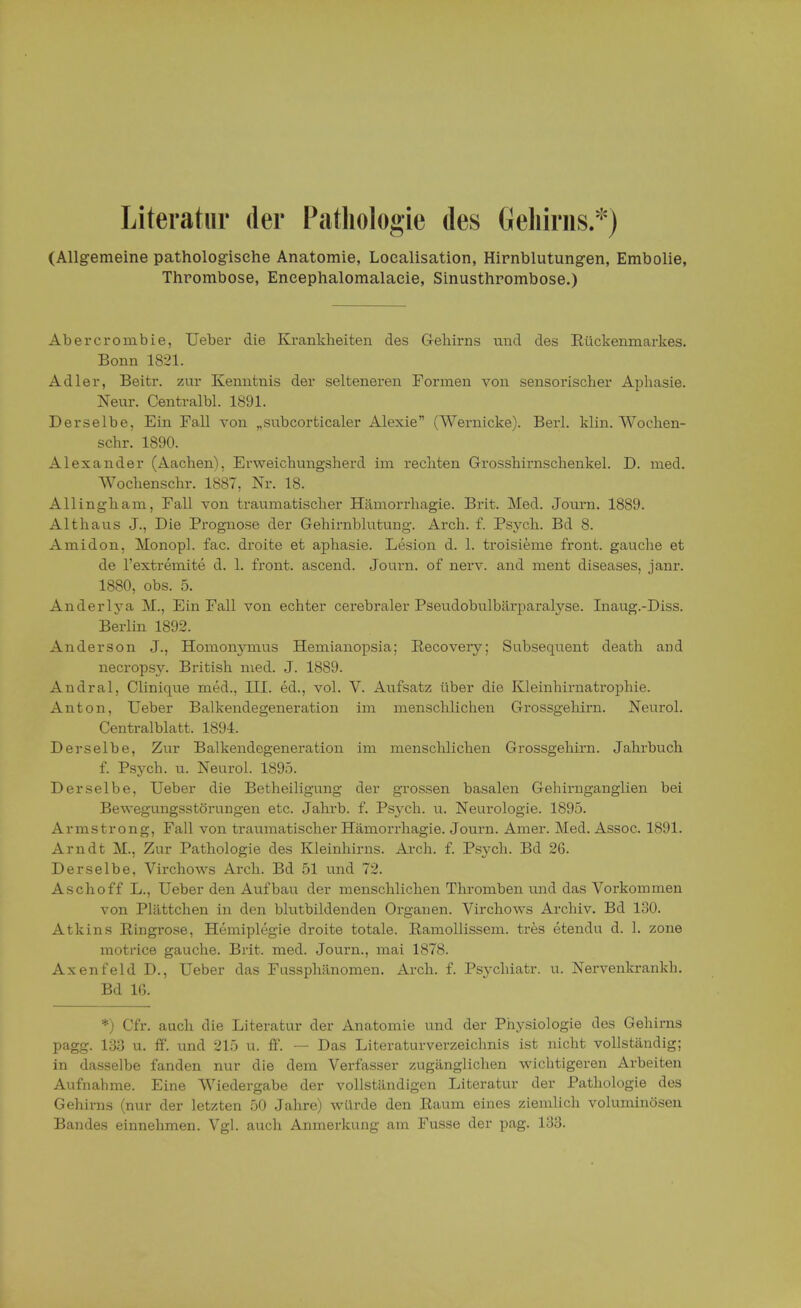Literatur der Pathologie des Gehirns.*) (Allgemeine pathologische Anatomie, Loealisation, Hirnblutungen, Embolie, Thrombose, Eneephalomalaeie, Sinusthrombose.) Abercrombie, Ueber die Krankheiten des Gehirns und des Rückenmarkes. Bonn 1821. Adler, Beitr. zur Kenntnis der selteneren Formen von sensorischer Aphasie. Neur. Centralbl. 1891. Derselbe, Ein Fall von „subcorticaler Alexie (Wernicke). Berk klin. Wochen- schr. 1890. Alexander (Aachen), Erweichungsherd im rechten Grosshirnschenkel. D. med. Wochenschr. 1887, Nr. 18. Allingham, Fall von traumatischer Hämorrhagie. Brit. Med. Journ. 1889. Alt haus J., Die Prognose der Gehirnblutung. Arch. f. Psych. Bd 8. Amidon, Monopl. fac. droite et aphasie. Lesion d. 1. troisieme front, gauche et de l'extremite d. 1. front, ascend. Journ. of nerv, and ment diseases, janr. 1880, obs. 5. Anderlya M., Ein Fall von echter cerebraler Pseudobulbärparalyse. Inaug.-Diss. Berlin 1892. Anderson J., Homonymus Hemianopsia; Recovery; Subsequent death and necrops}\ British med. J. 1889. Andral, Clinique med., III. ed., vol. V. Aufsatz über die Kleinhirnatrophie. Anton, Ueber Balkendegeneration im menschlichen Grossgehirn. Neurol. Centralblatt, 1894. Derselbe, Zur Balkendegeneration im menschlichen Grossgehirn. Jahrbuch f. Psych, u. Neurol. 1895. Derselbe, Ueber die Betheiligung der grossen basalen Gehirnganglien bei Bewegungsstörungen etc. Jahrb. f. Ps}-ch. u. Neurologie. 1895. Armstrong, Fall von traumatischer Hämorrhagie. Journ. Amer. Med. Assoc. 1891. Arndt M., Zur Pathologie des Kleinhirns. Arch. f. Psych. Bd 26. Derselbe. Virchows Arch. Bd 51 und 72. Aschoff L., Ueber den Aufbau der menschlichen Thromben und das Vorkommen von Plättchen in den blutbildenden Organen. Virchows Archiv. Bd 130. Atkins Ringrose, Hemiplegie droite totale. Ramollissem. tres etendu d. 1. zone motrice gauche. Brit. med. Journ., mai 1878. Axenfeld D., Ueber das Fnssphänomen. Arch. f. Psychiatr. u. Nervenkrankh. Bd IG. *) Cfr. auch die Literatur der Anatomie und der Physiologie des Gehirns pagg. 133 u. ff. und 215 u. ff. — Das Literaturverzeichnis ist nicht vollständig; in dasselbe fanden nur die dem Verfasser zugänglichen wichtigeren Arbeiten Aufnahme. Eine Wiedergabe der vollständigen Literatur der Pathologie des Gehirns (nur der letzten 50 Jahre) würde den Raum eines ziemlich voluminösen Bandes einnehmen. Vgl. auch Anmerkung am Fusse der pag. 133.