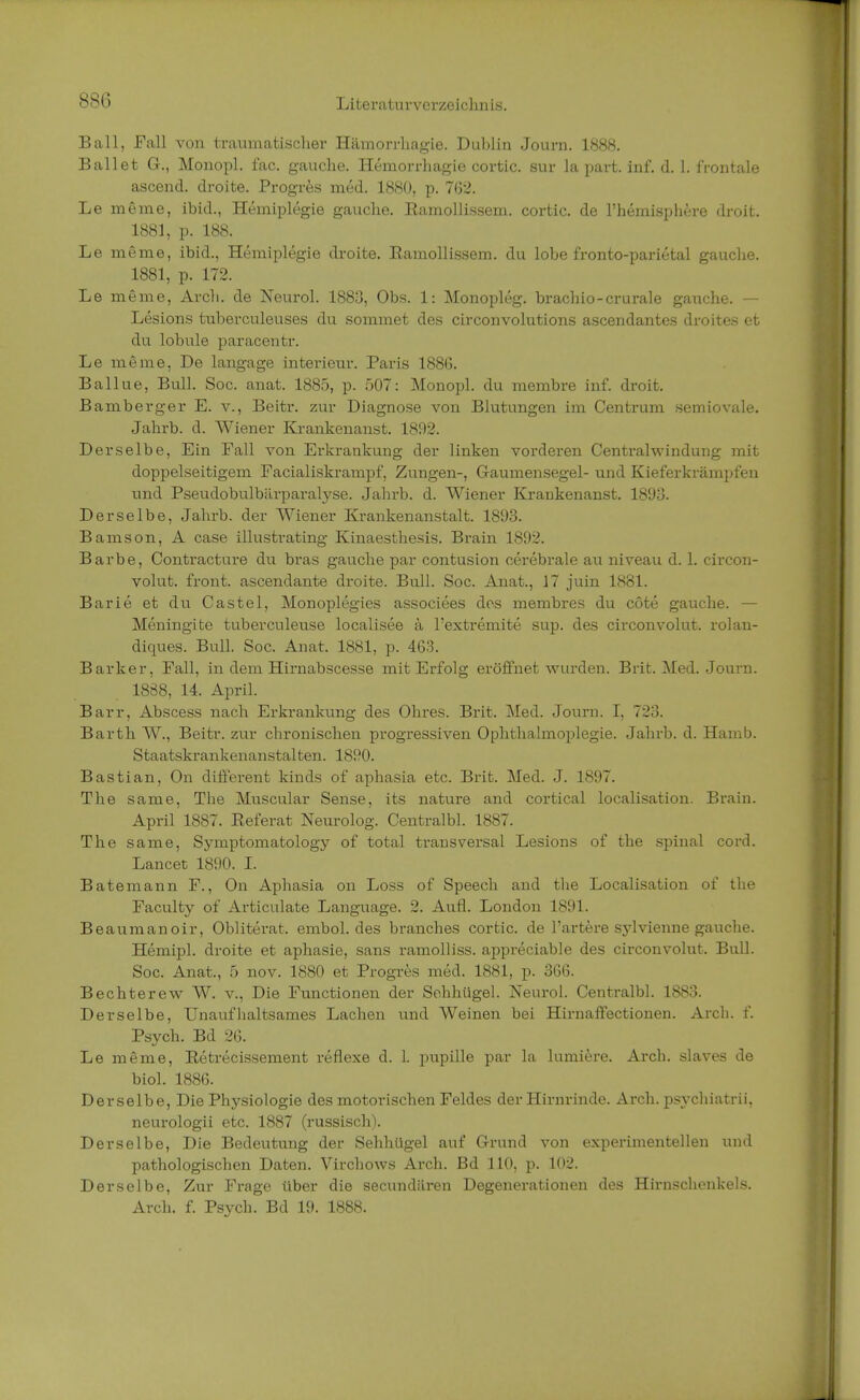 Ball, Fall von traumatischer Hämorrhagie. Dublin Journ. 1888. Ballet G., Monopl. fac. gauche. Hemorrhagie cortic. Sur la part. inf. d. 1. frontale ascend. droite. Progres med. 1880, p. 762. Le meine, ibid., Hemiplegie gauche. Kamollissem. cortic. de l'hemisphere droit. 1881, p. 188. Le meme, ibid., Hemiplegie droite. Ramollissem. du lobe fronto-parietal gauche. 1881, p. 172. Le meme, Arch. de Neurol. 1883, Obs. 1: Monopleg. brachio-crurale gauche. — Lesions tuberculeuses du sommet des circonvolutions ascendantes droites et du lobule paracentr. Le meme, De langage interieur. Paris 1886. Ballue, Bull. Soc. anat. 1885, p. 507: Monopl. du membre inf. droit. Bamberger E. v., Beitr. zur Diagnose von Blutungen im Centrum semiovale. Jahrb. d. Wiener Krankenanst. 1892. Derselbe, Ein Fall von Erkrankung der linken vorderen Centraiwindung mit doppelseitigem Facialiskrampf, Zungen-, Gaumensegel- und Kieferkrämpfen und Pseudobulbärparalyse. Jahrb. d. Wiener Krankenanst. 1893. Derselbe, Jahrb. der Wiener Krankenanstalt. 1893. Bamson, A case illustrating Kinaesthesis. Brain 1892. Barbe, Contracture du bras gauche par contusion cerebrale au niveau d. 1. circon- volut. front, ascendante droite. Bull. Soc. Anat., 17 juin 1881. Barie et du Castel, Monoplegies associees des membres du cöte gauche. — Meningite tuberculeuse localisee ä l'extremite sup. des circonvolut. rolan- diques. Bull. Soc. Anat. 1881, p. 463. Barker, Fall, in dem Hirnabscesse mit Erfolg eröffnet wurden. Brit. Med. Journ. 1838, 14. April. Barr, Abscess nach Erkrankung des Ohres. Brit. Med. Journ. I, 723. Barth W., Beitr. zur chronischen progressiven Ophthalmoplegie. Jahrb. d. Hamb. Staatskrankenanstalten. 1890. Bastian, On different kinds of aphasia etc. Brit. Med. J. 1897. The same, Tbe Muscular Sense, its nature and cortical localisation. Brain. April 1887. Referat Neurolog. Centralbl. 1887. The same, Symptomatology of total transversal Lesions of the spinal cord. Lancet 1890. I. Batemann F., On Aphasia on Loss of Speech and the Localisation of the Faculty of Articulate Language. 2. Aufl. London 1891. Beaumanoir, Obliterat. embol. des branches cortic. de l'artere sjdvienne gauche. Hemipl. droite et aphasie, sans ramolliss. appi-eciable des circonvolut. Bull. Soc. Anat., 5 nov. 1880 et Progres med. 1881, p. 366. Bechterew W. v., Die Functionen der Sehhügel. Neurol. Centralbl. 1883. Derselbe, Unaufhaltsames Lachen und Weinen bei Hirnaffectionen. Arch. f. Psych. Bd 26. Le meme, Retrecissement reflexe d. 1. pupille par la lumiere. Arch. slaves de biol. 1886. Derselbe, Die Physiologie des motorischen Feldes der Hirnrinde. Arch. psychiatrii, neurologii etc. 1887 (russisch). Derselbe, Die Bedeutung der Sehhügel auf Grund von experimentellen und pathologischen Daten. Virchows Arch. Bd 110, p. 102. Derselbe, Zur Frage über die secundären Degenerationen des Hirnschenkels. Arch. f. Psych. Bd 19. 1888.