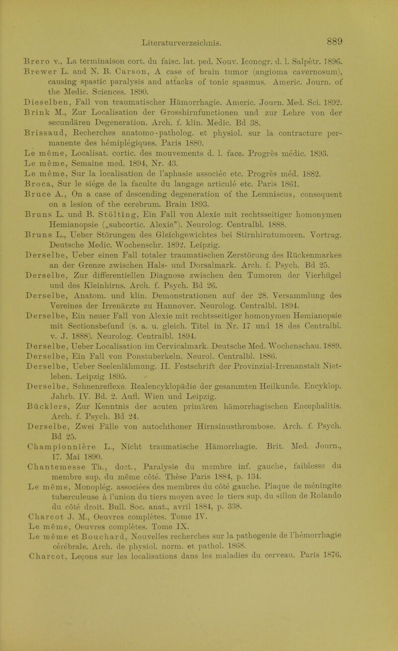 Brero v.. La terminaison cort. du faisc. lat. pecl. Nouv. Iconogr. d. 1. Salpetr. J896. Brewer L. and N. B. Carson, A case of brain turaor (angioma cavernosum), causing spastic paralysis and attacks of tonic Spasmus. Americ. Journ. of tlie Medic. Sciences. 1890. Dieselben, Fall von traumatischer Hiimorrhagie. Americ. Journ. Med. Sei. 1892. Brink M., Zur Localisation der Grosshirnfunctionen und zur Lehre von der secundären Degeneration. Arch. f. klin. Medic. Bd 38. Brissaud, Becherches anatomo-patholog. et physiol. sur la contracture per- manente des hemiplegiques. Paris 1880. Le meme, Localisat. cortic. des mouvements d. 1. face. Progres medic. 1893. Le meme, Semaine med. 1894, Nr. 48. Le meme, Sur la localisation de l'aphasie associec etc. Progres med. 1882. Broca, Sur le siege de la faculte du langage articule etc. Paris 1861. Bruce A., On a case of descending degeneration of the Leraniscus. consequent on a lesion of the cerebrum. Brain 1893. Bruns L. und B. Stölting, Ein Fall von Alexie mit rechtsseitiger homonymen Hemianopsie („subcortic. Alexie). Neurolog. Centralbl. 1888. Bruns L., Leber Störungen des Gleichgewichtes bei Stirnhirntumoren. Vortrag. Deutsche Medic. Wochenschr. 1892. Leipzig. Derselbe, Ueber einen Fall totaler ti-aumatischen Zerstörung des Rückenmarkes an der Grenze zwischen Hals- und Dorsalmark. Arch. f. Psych. Bd 25. Derselbe, Zur differentiellen Diagnose zwischen den Tumoren der Vierhügel und des Kleinhirns. Arch. f. Psych. Bd 2(5. Derselbe, Anatom, und klin. Demonstrationen auf der 28. Versammlung des Vereines der Irrenärzte zu Hannover. Neurolog. Centralbl. 1894. Derselbe, Ein neuer Fall von Alexie mit rechtsseitiger homonymen Hemianopsie mit Sectionsbefund (s. a. u. gleich. Titel in Nr. 17 und 18 des Centralbl. v. J. 1888). Neurolog. Centralbl. 1894. Derselbe. Ueber Localisation im Cervicalmark. Deutsche Med. Wochenschau. 1889. Derselbe, Ein Fall von Ponstuberkeln. Neuro]. Centralbl. 188(5. Derselbe, Ueber Seelenlähmung. II. Festschrift der Provinzial-Irrenanstalt Niet- leben. Leipzig 1895. Derselbe, Sehnenreflexe. Realencyklopädie der gesammten Heilkunde. Encyklop. Jahrb. IV. Bd. 2. Aufl. Wien und Leipzig. Bücklers. Zur Kenntnis der acuten primären hämorrhagischen Encephalitis. Arch. f. Psych. Bd 24. Derselbe, Zwei Fälle von autochthoner Hirnsinusthrombose. Arch. f. Psych. Bd 25. Championniere L., Nicht traumatische Hämorrhagie. Brit. Med. Journ., 17. Mai 1890. Chantemesse Th., doct., Paralysie du membre inf. gauche, faiblesse du membre sup. du meme cöte. These Paris 1884, p. 184. Le meme, Monopleg. associees des membres du cöte gauche. Plaque de meningite tuberculeuse ä l'union du tiers moyen avec le tiers sup. du sillon de Rolando du cöte droit. B\\]\. Soc. anat., avril 1884, p. 338. Charcot J. M., Oeuvres completes. Tome IV. Le meme, Oeuvres completes. Tome IX. Le meme et Bouchard, Nouvelles recherches sur la pathogenie de riiemorrhagie cerebrale. Arch. de physiol. norm, et pathol. 18G<S. Charcot. Lecons sur les localisations dans les maladies du cerveau. Paris 1S7G.