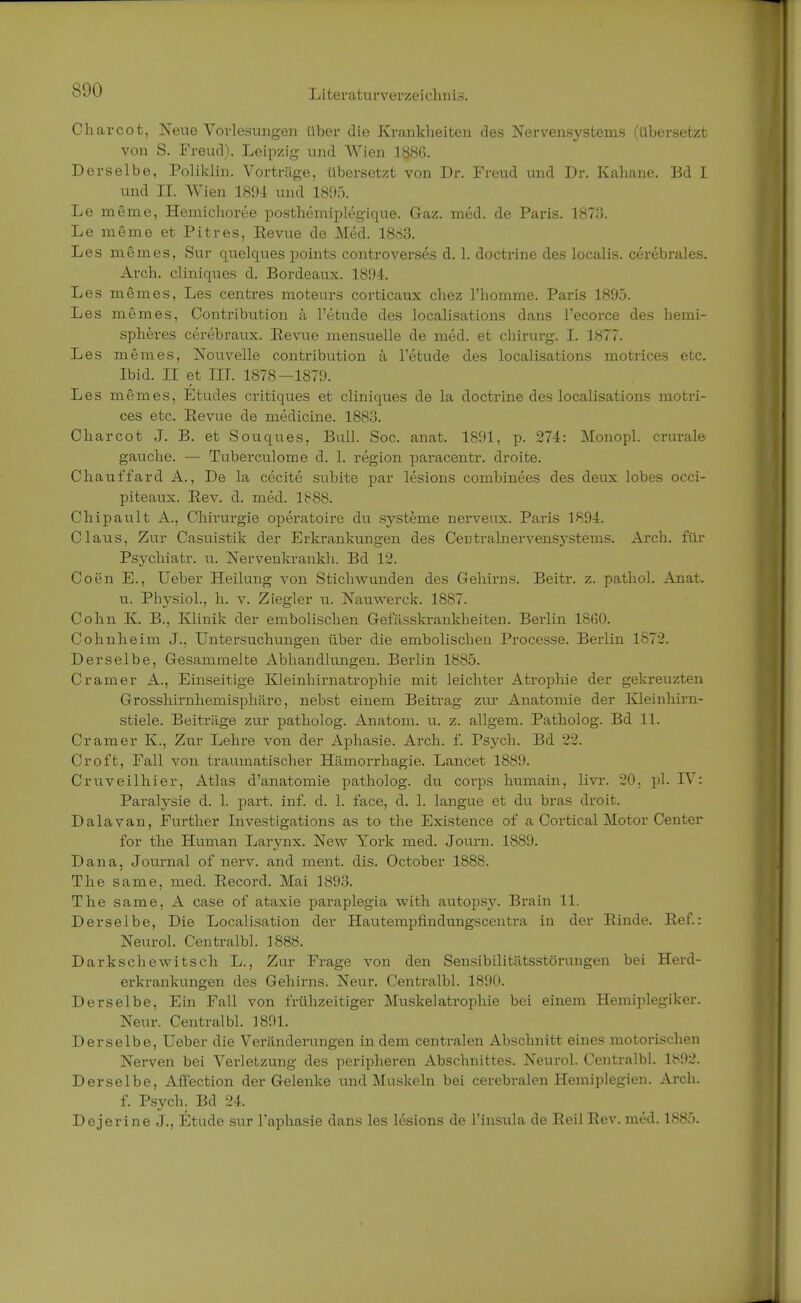 S<H) Charcot, Neue Vorlesungen über die Krankheiten des Nervensystems (übersetzt von S. Freud). Leipzig und Wien 188G. Derselbe, Poliklin. Vortrüge, übersetzt von Dr. Freud und Dr. Kahane. Bd I und II. Wien 1891 und 1895. Le meine, Hemichoree posthemiplegique. Gaz. med. de Paris. 1873. Le meme et Pitres, Eevue de Med. 1883. Les meines, Sur quelques points controverses d. 1. doctrine des localis, cerebrales. Arch. cliniques d. Bordeaux. 1894. Les memes, Les centres moteurs corticaux chez l'homme. Paris 1895. Les memes, Contribution ä l'etude des localisations dans l'ecorce des hemi- spheres cerebraux. Eevue mensuelle de med. et chirurg. I. 1877. Les memes, Nouvelle contribution ä l'etude des localisations motrices etc. Ibid. II et III. 1878—1879. Les memes, Etudes critiques et cliniques de la doctrine des localisations motri- ces etc. Revue de medicine. 1883. Charcot J. B. et Souques, Bull. Soc. anat. 1891, p. 274: Monopl. crurale gauche. — Tuberculome d. 1. region paracentr. droite. Chauffard A., De la cecite subite par lesions combinees des deux lobes occi- piteaux. Eev. d. med. 1888. Chipault A., Chirurgie operatoire du Systeme nerveux. Paris 1894. Claus, Zur Casuistik der Erkrankungen des CeDtralnervensystems. Arch. für Psychiatr. u. Nervenkrankh. Bd 12. Coen E., Ueber Heilung von Stichwunden des Gehirns. Beitr. z. pathol. Anat. u. Physiol., h. v. Ziegler u. Nauwerck. 1887. Cohn K. B., Klinik der embolischen Gefiisskrankheiten. Berlin 18G0. Cohnheim J.. Untersuchungen über die embolischen Processe. Berlin 1872. Derselbe, Gesammelte Abhandlungen. Berlin 1885. Cramer A., Einseitige Kleinhirnatrophie mit leichter Ah-ophie der gekreuzten Grosshirnhemisphäre, nebst einem Beitrag zur Anatomie der Kleinhirn- stiele. Beiträge zur patholog. Anatom, u. z. allgem. Patholog. Bd 11. Cramer K., Zur Lehre von der Aphasie. Arch. f. Psych. Bd 22. Croft, Fall von traumatischer Hämorrhagie. Lancet 1889. Cruveilhier, Atlas d'anatomie patholog. du corps humain, livr. 20, pl. IV: Paralysie d. 1. part. inf. d. 1. face, d. 1. langue et du bras droit. Dalavan, Further Investigations as to the Existence of a Cortical Motor Center for the Human Larynx. New York med. Journ. 1889. Dana, Journal of nerv, and ment. dis. October 1888. The same, med. Eecord. Mai 1893. The same, A case of ataxie paraplegia with autopsy. Brain 11. Derselbe, Die Localisation der Hautempfindungscentra in der Binde. Eef.: Neurol. Centralbh 1888. Darkschewitsch L., Zur Frage von den Sensibilitätsstörungen bei Herd- erkrankungen des Gehirns. Neur. Centralbh 1890. Derselbe, Ein Fall von frühzeitiger Muskel atroph ie bei einem Hemiplegiker. Neur. Centralbh 1801. Derselbe, Ueber die Veränderungen in dem centralen Abschnitt eines motorischen Nerven bei Verletzung des peripheren Abschnittes. Neurol. Centralbh 1892. Derselbe, Afi'ection der Gelenke und Muskeln bei cerebralen Hemiplegien. Arch. f. Psych. Bd 24. Dejerine J., Etüde sur Taphasie dans les lesions de l'insula de Eeil Eev. med. 1885.