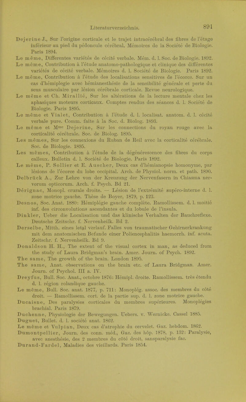 Dejerine J., Sur l'origine corticale et le trajet intracerebral des fibres de l'etage inferieur au pied du pedoncule cerebral. Memoires de la Societe de Biologie. Paris 1894. Le meme, Differentes varietes de cecite verbale. Mem. d. 1. Soc. de Biologie. 1892. Le meme, Contribution ä l'etude anatomo-pathologique et clinique des differentes varietes de cecite verbale. Memoires d. 1. Societe de Biologie. Paris 1892. Le meme, Contribution ä l'etude des localisations sensitives de l'ecorce. Sur un cas d'hemiplegie avec bemianesthesie de la sensibilite generale et perte du seus musculaire par lesion cerebrale corticale. Revue neurologique. Le meme et Cb. Mirallie, Sur les alterations de la lecture mentale cbez les aphasiques moteurs corticaux. Comptes rendus des seances d. 1. Societe de Biologie. Paris 1895. Le meme et Vialet, Contribution ä l'etude d. 1. localisat. anatom. d. 1. cecite verbale pure. Comni. faite a la Soc. d. Biolog. 1893. Le meme et M,nc Dejerine, Sur les connections du royau rouge avec la corticalite cerebrale. Soc. de Biolog. 1895. Les meines, Sur les connexions du Ruban de Eeil avec la corticalite cerebrale. Soc. de Biologie. 1895. Les memes, Contribution ä l'etude de la degenerescence des fibres du corps calleux. Bulletin d. 1. Societe de Biologie. Paris 1892. Le meme, P. Sollier et E. Auseber, Deux cas d'hemianopsie homonyme, par lesions de l'ecorce du lobe occipital. Arcb. de Physiol. norm, et path. 1890. Delbrück A., Zur Lehre von der Kreuzung der Nervenfasern in Chiasma ner- vorum opticorum. Arch. f. Psycb. Bd 21. Derignac, Monopl. crurale droite. — Lesion de l'extremite supero-interne d. 1. zone motrice gauche. These de Boyer, 1879, p. 123. Desnos, Soc. Anat. 1880: Hemiplegie gauche complete. Ramollissem. d. 1. moitie inf. des circonvolutions ascendantes et du lobule de l'insula. Dinkler, Ueber die Localisation und das klinische Verhalten der Bauchreflexe. Deutsche Zeitschr. f. Nervenheilk. Bd 2. Derselbe, Mitth. eines letal verlauf. Falles von traumatischer Gehirnerkrankung mit dem anatomischen Befunde einer Poliencephalitis haemorrh. inf. acuta. Zeitschr. f. Nervenheilk. Bd 9. Donaldson H. H., The extent of the Visual cortex in man, as deduced from the study of Laura Bridgman's brain. Amer. Journ. of Psych. 1892. The same. The growth of the brain. London 1895. The same, Anat. observations on the brain etc. of Laura Bridgman. Amer. Journ. of Psychol. III a. IV. Dreyfns, Bull. Soc. Anat., octobre 187(5: Hemipl. droite. Ramollissem. tres etendu d. 1. region rolandique gauche. Le meme, Bull. Soc. anat. 1877, p. 711: Monopleg. assoc. des membres du cöte droit. — Ramollissem. cort. de la partie sup. d. 1. zone motrice gauche. Ducaisne, Des paralysies corticales du membres superieures. Monoplegies brachial. Paris 1879. Duchenne, Physiologie der Bewegungen. Uebers. v. Wernicke. Cassel 1885. Duguet, Bullet, d. 1. societe anat. 1862. Le meme et Vulpian, Deux cas d'atrophie du cervelet. Gaz. hebdom. 1862. Dumontpellier, Journ. des conn. med., Qaz. des hop. 1878, p. 132: Para^sie, avec anesthesie, des 2 membres du cöte droit, sansparalysie fac. Durand-Fardel, Maladies des vieillards. Paris 1854.