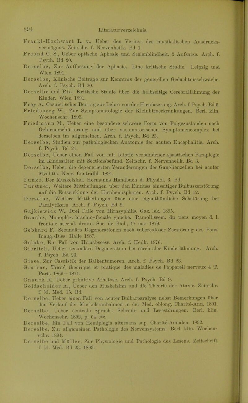 Frankl-Hochwart L. v., Ueber den Verlust des musikalischen Ausdrucks- vermögens. Zeitschr. f. Nervenheilk. Bd 1. Freund C. S., Ueber optische Aphasie und Seelenblindheit. 2 Aufsätze. Arch. f. Psych. Bd 20. Derselbe, Zur Auffassung der Aphasie. Eine kritische Studie. Leipzig und Wien 1891. Derselbe, Klinische Beiträge zur Kenntnis der generellen Gedächtnisschwäche. Arch. f. Psych. Bd 20. Derselbe und Ric, Kritische Studie über die halbseitige Cerebrallähmung der Kinder. Wien 1891. Frey A., Casuistischer Beitrag zur Lehre von der Hirnfaserung. Arch. f. Psych. Bd G. Friedeberg W., Zur Symptomatologie der Kleinhirnerkrankungen. Berk klin. Wochenschr. 1895. Friedmann M., Ueber eine besondere schwere Form von Folgezuständen nach Gehirnerschütterung und über vasomotorischen Symptomencomplex bei derselben im allgemeinen. Arch. f. Psych. Bd 23. Derselbe, Studien zur pathologischen Anatomie der acuten Encephalitis. Arch. f. Psych. Bd 21. Derselbe, Ueber einen Fall von mit Idiotie verbundener spastischen Paraplegie im Kindesalter mit Sectionsbefund. Zeitschr. f. Nervenheilk. Bd 3. Derselbe, Ueber die degenerierten Veränderungen der Ganglienzellen bei acuter Myelitis. Neur. Centralbl. 1891. Funke, Der Muskelsinn. Hermanns Handbuch d. Physiol. 3. Bd. Fürstner, Weitere Mittheilungen über den Einfluss einseitiger Bulbuszerstörung auf die Entwicklung der Hirnhemisphären. Arch. f. Psych. Bd 12. Derselbe, Weitere Mittheilungen über eine eigenthümliche Sehstörung bei Paralytikern. Arch. f. Psych. Bd 9. Gajkiewicz W., Drei Fälle von Hirnsyphilis. Gaz. lek. 1895. Gauche, Monopleg. brachio-faciale gauche. Eamollissem. du tiers moyen d. 1. frontale ascend. droite. Soc. de Biol., 17 mai 1879. Gebhard F., Secundäre Degenerationen nach tuberculöser Zerstörung des Pons. Inaug.-Diss. Halle 1887. Gelpke, Ein Fall von Hirnabscess. Arch. f. Heilk. 1876. Gierlich, Ueber secundäre Degeneration bei cerebraler Kinderlähmung. Arch. f. Psych. Bd 23. Giese, Zur Casuistik der Balkentumoren. Arch. f. Psych. Bd 23. Gintrac, Traite theorique et pratique des maladies de l'appareil nerveux 4 T. Paris 1869—1871. Gnauck ß., Ueber primitive Athetose. Arch. f. Psych. Bd 9. Goldscheider A., Ueber den Muskelsinn und die Theorie der Ataxie. Zeitschr. f. kl. Med. 15. Bd. Derselbe, Ueber einen Fall von acuter Bnlbärparalyse nebst Bemerkungen über den Verlauf der Muskelsinnbahnen in der Med. oblong. Ckarite-Ann. 1891. Derselbe, Ueber centrale Sprach-, Schreib- und Lesestörungen. Berk klin. Wochenschr. 1892, p. 64 etc. Derselbe, Ein Fall von Hemiplegia alternans sup. Charite-Annalen. 1892. Derselbe, Zur allgemeinen Pathologie des Nervensystems. Berk klin. Wochen- schr. 1894. Derselbe und Müller, Zur Physiologie und Pathologie des Lesens. Zeitschrift f. kl. Med. Bd 23. 1893.