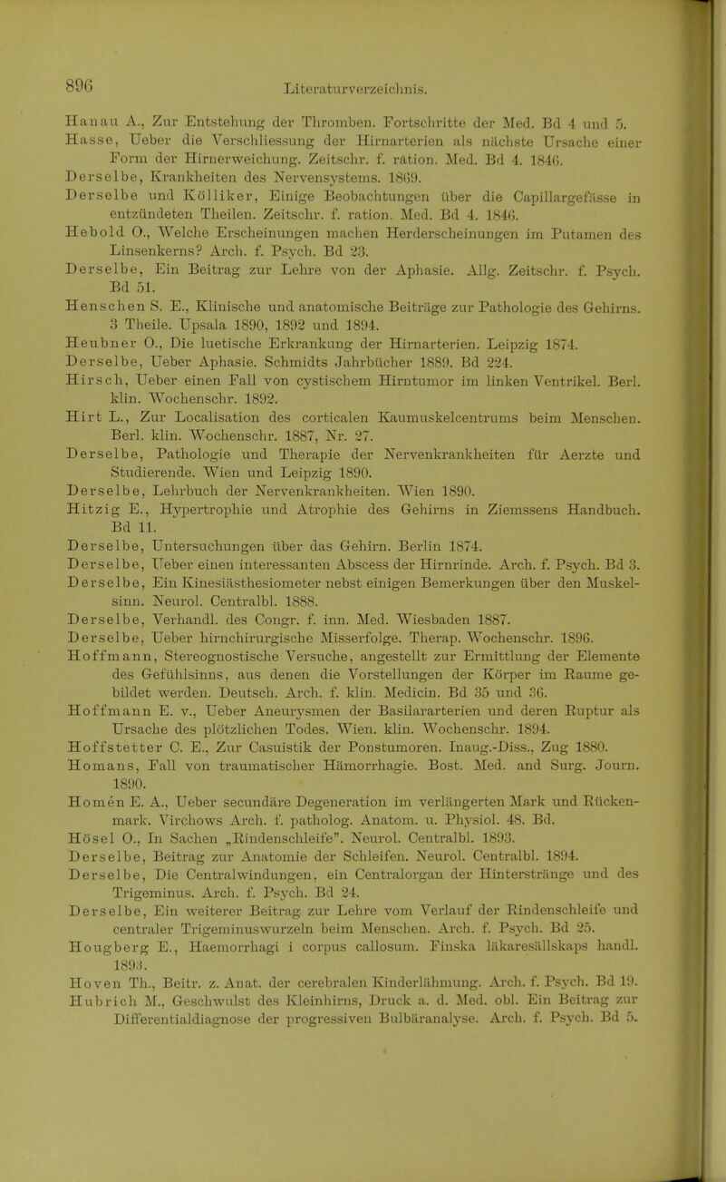 89G Hanau A., Zur Entstehung der Thromben. Fortschritte der Med. Bd 4 und 5. Hasse, Ueber die Verschliessung der Hirnarterien als nächste Ursache einer Form der Hirnerweichung. Zeitschr. f. rätion. Med. Bd 4. 184(3. Derselbe, Krankheiten des Nervensystems. 18(59. Derselbe und Kölliker, Einige Beobachtungen über die Capillargefilsse in entzündeten Theilen. Zeitschr. f. ration. Med. Bd 4. 1846. Hebold O., Welche Erscheinungen machen Herderscheinungen im Putamen des Linsenkerns? Arch. f. Psych. Bd 23. Derselbe, Ein Beitrag zur Lehre von der Aphasie. Allg. Zeitschr. f. Psych. Bd 51. Henschen S. E., Klinische und anatomische Beiträge zur Pathologie des Gehirns. 3 Theile. Upsala 1890, 1892 und 1894. Heubner O., Die luetische Erkrankung der Hirnarterien. Leipzig 1874. Derselbe, Ueber Aphasie. Schmidts Jahrbücher 1889. Bd 224. Hirsch, Ueber einen Fall von cystischem Hirntumor im linken Ventrikel. Berk klin. Wochenschr. 1892. Hirt L., Zur Localisation des corticalen Kaumuskelcentrums beim Menschen. Berk klin. Wochenschr. 1887, Nr. 27. Derselbe, Pathologie und Therapie der Nervenkrankheiten für Aerzte und Studierende. Wien und Leipzig 1890. Derselbe, Lehrbuch der Nervenkrankheiten. Wien 1890. Hitzig E., Hypertrophie und Atrophie des Gehirns in Ziemssens Handbuch. Bd 11. Derselbe, Untersuchungen über das Gehirn. Berlin 1874. Derselbe, Ueber einen interessanten Abscess der Hirnrinde. Arch. f. Psych. Bd 3. Derselbe, Ein Kinesiästhesiometer nebst einigen Bemerkungen über den Muskel- sinn. Neurol. Centralbl. 1888. Derselbe, Verhandl. des Congr. f. inn. Med. Wiesbaden 1887. Derselbe, Ueber hirnchirurgische Misserfolge. Therap. Wochenschr. 1896. Hoffmann, Stereognostische Versuche, angestellt zur Ermittlung der Elemente des Gefühlsinns, aus denen die Vorstellungen der Körper im Räume ge- bildet werden. Deutsch. Arch. f. klin. Medicin. Bd 35 und 36. Hoffmann E. v., Ueber Aneurysmen der Basilararterien und deren Ruptur als Ursache des plötzlichen Todes. Wien. klin. Wochenschr. 1894. Hoffstetter C. E., Zur Casuistik der Ponstumoren. Inaug.-Diss., Zug 1880. Homans, Fall von traumatischer Hämorrhagie. Bost. Med. and Surg. Journ. 1890. HomenE. A., Ueber secundäre Degeneration im verlängerten Mark und Rücken- mark. Virchows Arch. f. patholog. Anatom, u. Physiol. 48. Bd. Hösel O., In Sachen „Rindenschleife. Neurol. Centralbl. 1893. Derselbe, Beitrag zur Anatomie der Schleifen. Neurol. Centralbl. 1894. Derselbe, Die Central Windungen, ein Centraiorgan der Hinterstränge und des Trigeminus. Arch. f. Psych. Bd 24. Derselbe, Ein weiterer Beitrag zur Lehre vom Verlauf der Rindenschleife und centraler Trigeminuswurzeln beim Menschen. Arch. f. Psych. Bd 25. Hougberg E., Haemorrhagi i corpus callosum. Finska läkaresällskaps handk 1893. Hoven Th., Beitr. z. Anat. der cerebralen Kinderlähmung. Arch. f. Psych. Bd 19. Hubrich M., Geschwulst des Kleinhirns, Druck a. d. Med. obl. Ein Beitrag zur Differentialdiagnose der progressiven Bulbäranalyse. Arch. f. Psych. Bd 5.