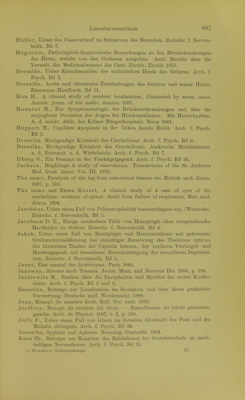 Hüfler, Ueber den Faserverlauf im Sehnerven des Menschen. Zeitschr. f. Nerven- heilk. Bd 7. Huguenin, Pathologisch-diagnostische Bemerkungen zu den Herderkrankungen des Hirns, welche von den Gelassen ausgehen. Amtl. Bericht über die Verwalt. des Medicinalwesens des Cant. Zürich. Zürich 1876. Derselbe, Ueber Körnchenzellen der embolischen Herde des Gehirns. Arch. f. Psvch. Bd 3. Derselbe, Acute und chronische Entzündungen des Gehirns und seiner Häute. Ziemssens Handbuch. Bd 11. Hun H., A clinical study of cerebral localization, illustrated by seven cases. Americ. journ. of the media siences. 1887. Hunnius H., Zur Symptomatologie der Brückenerkrankungen und über die conjugierte Deviation der Augen bei Hirnkrankheiten. Mit Holzschnitten. A. d. medic. Abth. des Kölner Bürgerhospitals. Bonn 1881. Huppert M., Capilläre Apoplexie in der linken Insula Reilii. Arch. f. Psych. Bd 3. Derselbe, Hochgradige Kleinheit des Cerebellums. Arch. f. Psych. Bd 6. Derselbe, Hochgradige Kleinheit des Cerebellums. Ataktische Motilitätsstör. a. d. Extremit. u. d. Wirbelsäule. Arch. f. Psych. Bd 7. Ilberg G., Ein Gumma in der Vierhügelgegend. Arch. f. Psych. Bd 26. Jackson, Hughlings A study of convulsions. Transactions of the St. Andrews Med. Grad. Assoc. Vol. III. 1870. The same, Paralysis of the leg from subcortical clisease etc. British, med. Journ. 1887, p. 510. The same and Risien Rüssel, A clinical study of a case of cyst of the cerebellum: weakner of spinal: death from failure of respiration. Brit. med. Journ. 1894. Jacobäus, Ueber einen Fall von Polioencephalitis haemorrhagica sup. (Wernicke). Zeitschr. f. Nervenheilk. Bd 5. Jacobson D. E., Einige sonderbare Fälle von Hemiplegie ohne entsprechendes Herdleiden im Gehirn. Zeitschr. f. Nervenheilk. Bd 4. Jakob, Ueber einen Fall von Hemiplegie und Hemianästhesie mit geki'euzter Oculomotoriuslähmung bei einseitiger Zerstörung des Thalamus opticus, des hintersten Theiles der Capsula interna, der vorderen Vierhiigel- und Haubengegend, mit besonderer Berücksichtigung der secundären Degenera- tion. Zeitschr. f. Nervenheilk. Bd 5. Janet, Etat mental des hysteriques. Paris 1892. Janeway, Abscess nach Trauma. Journ. Ment. and Nervous Dis. 1886, p. 226. Jastrowitz M., Studien über die Encephalitis und Myelitis des ersten Kindes- alters. Arch. f. Psych. Bd 2 und 3. Derselbe, Beiträge zur Localisation im Grosshirn und über deren praktische Verwertung. Deutsche med. Wochenschr. 1888. Jean, Monopl. du membre droit. Bull. Soc. anat. 1882. Jeoffroy, Monopl. du membre inf. droit. — Ramollissem. du lobule paracentr. gauche. Arch. de Physiol. 1887, t. I, p. 168. Jolly F., Ueber einen Fall von Gliom im dorsalen Abschnitt des Pons und der Medulla oblongata. Arch. f. Psych. Bd 26. Derselbe, Syphilis und Aphasie. Neurolog. CentralbL 1894 Kaes Th., Beiträge zur Kenntnis des Reichthums der Grosshirnrinde an mark- haltigen Nervenfasern. Arch. f. Psych. Bd 25. v. Monakow, Qehlrnpathologie. 57