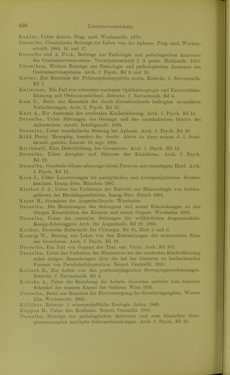Kahler, Ueber Ataxie. Prag. med. Wochenschr. 1879. Derselbe, Casuistische Beiträge zur Lehre von der Aphasie. Prag. med. Wochen- schrift. 1885. 16 und 17. Derselbe und A. Pick, Beiträge zur Pathologie und pathologischen Anatomie des Centrainervensystems. Vierteljahrsschrif't f. d. prakt. Heilkunde. 1879. Dieselben, Weitere Beiträge zur Pathologie und pathologischen Anatomie des Centrainervensystems. Arch. f. Psych. Bd 8 und 10. Kaiser, Zur Kenntnis der Poliencephalomyelitis acuta. Zeitschr. f. Nervenheilk. Bd 7. Kalischer, Ein Fall von subacuter nuclearer Ophthalmoplegie und Extremitäten- lähmung mit Obductionsbefund. Zeitschr. f. Nervenheilk. Bd 6. Kam C., Beitr. zur Kenntnis der durch Grosshirnherde bedingten secundären Veränderungen. Arch. f. Ps3fch. Bd 27. Kast A., Zur Anatomie der cerebralen Kinderlähmung. Arch. f. Psych. Bd 18. Derselbe, Ueber Störungen des Gesangs und des musikalischen Gehörs bei Aphasischen. Aerztl. Intelligenzbl. 1885. Derselbe, Ueber musikalische Störung bei Aphasie. Arch. f. Psych. Bd 20. Kidd Percy, Monopleg. brachio-fac. droite. Abces du tiers moyen d. 1. front, äscend. gauche. Lancet, 2G sept. 1885. Kirchhoff, Eine Defectbildung des Grosshirns. Arch. f. Psych. Bd 13. Derselbe, Ueber Atrophie und Sklerose des Kleinhirns. Arch. f. Psych. Bd 12. Derselbe, Cerebrale Glosso-pharyngo-labial-Paralyse mit einseitigem Herd. Arch. f. Psych. Bd 11. Kirn J., Ueber Lesestörungen bei paralytischen und nichtparalytischen Geistes- kranken. Inaug.-Diss. München 1887. Kleiber J. J., Ueber das Verhältnis der Embolie zur Hämorrhagie von Gehirn- gefässen bei Herzklappenfehlern. Inaug.-Diss. Zürich 1894. Knies M., Grundriss der Augenheilkunde. Wiesbaden. Derselbe, Die Beziehungen des Sehorgans und seiner Erkrankungen zu den übrigen Krankheiten des Körpers und seiner Organe. Wiesbaden 1893. Derselbe, Ueber die centralen Störungen der willkürlichen Augenmuskeln. Knapp-Schweiggers Arch. für Augenheilk. Bd 22. 1890. Kocher, Deutsche Zeitschrift für Chirurgie. Bd 35, Heft 5 und 6. Koenig W., Beitrag zur Lehre von den Erkrankungen der motorischen Zone des Grosshirns. Arch. f. Psych. Bd 18. Derselbe, Ein Fall von Gummi des Thal. opt. Virch. Arch. Bd 107. Derselbe, Ueber das Verhalten der Hirnnerven bei der cerebralen Kinderlähmung nebst einigen Bemerkungen über die bei der letzteren zu beobachtenden Formen von Pseudobulbärparalyse. Neurol. Centralbl. 1895. Kolisch E., Zur Lehre von den posthemiplegischen Bewegungserscheinungen. Zeitschr. f. Nervenheilk. Bd 4. Kolisko A., Ueber die Beziehung der Arteria choroidea anterior zum hinteren Schenkel der inneren Kapsel des Gehirns. Wien 1891. Derselbe, Beitr. zur Kenntnis der Blutversorgung der Grosshirnganglien. Wiener klin. Wochenschr. 1893. Küllikcr, Zeitschr. f. wissenschaftliche Zoologie. Jahrg. 1849. Koppen M., Ueber den Kraftsinn. Neurol. Centralbl. 1H!»0. Derselbe, Beiträge zur pathologischen Anatomie und zum klinischen Sym- ptomencomplex multipler Gehirnerkrankungen. Arch. f. Psych. Bd 2(3.