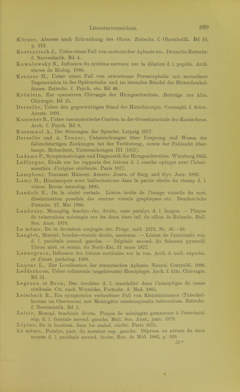 Körner, Abscess nach Erkrankung des Ohres. Zeitschr. f. Ohrenheilk. Bd 16, p. 212. Kostenitsch J., Ueber einen Fall von motorischer Aphasie etc. Deutsche Zeitschr. f. Nervenheilk. Bd 4. Kowalewsky N., Influence du Systeme nerveux sur la dilation d. 1. pupille. Arch. slaves de Biolog. 1886. Kreuser H., Ueber einen Fall von erworbener Porencephalie mit secundärer Degeneration in der Opticusbahn und im lateralen Bündel des Hirnschenkel- fusses. Zeitschr. f. Psych, etc. Bd 48. Krönlein, Zur operativen Chirurgie der Hirngeschwülste. Beitrüge zur kl in. Chirurgie. Bd 15. Derselbe, Ueber den gegenwärtigen Stand der Hirnchirurgie. Correspbl. f. Schw. Aerzte. 1891. Kuessner B., Ueber vasomotorische Centren in der Grosshirnrinde des Kaninchens. Arch. f. Psych. Bd 8. Kussmaul A., Die Störungen der Sprache. Leipzig 1877. Derselbe und A. Tenner, Untersuchungen über Ursprung und Wesen der fallsuchtartigen Zuckungen bei der Verblutung, sowie der Fallsucht über- haupt. Moleschott, Untersuchungen III (1857). Ladame P., Symptomatologie und Diagnostik der Hirngeschwülste. Würzburg 1865. Lafforgue, Etüde sur les rapports des lesions d. 1. couche optique avec l'hemi- anesthes. d'origine cerebrale. Paris 1877. Lamphear, Traumat. Hämorr. Americ. Journ. of Surg. and G-yr. Janr. 1892. Lamy H, Hemianopsie avec hallucinations dans la partie abolie du champ d. 1. vision. Revue neurolog. 1895. Landolt E., De la cecite verbale. Lesion isolee de l'image visuelle du mot, dissemination possible des centres visuels graphiques etc. Donders'sche Festschr. 27. Mai 1888. Landouzy, Monopleg. brachio-i'ac. droite, Sans paralys. d. 1. langue. — Plaque de tuberculose meningee sur les deux tiers inf. du sülon de Eolando. Bull. Soc. Anat. 1878. Le meme, De la deviation conjugee etc. Progr. med. 1879, Nr. 36 — 49. Langlet, Monopl. brachio-crurale droite, ancienne. — Lesion de l'extremite sup. d. 1. parietale ascend. gauche. — Degener. seconcl. du faisceau pyramid. Union med. et scient. du Nord-Est, 31 mars 1877. Lannegrace, Influence des lesions corticales sur la vue. Arch. d. med. experim. et d'anat. patholog. 1889. Laquer L., Zur Localisation der sensorischen Aphasie. Neurol. Centralbl. 1888. Ledderhose, Ueber collaterale (ungekreuzte) Hemiplegie. Arch. f. klin. Chirurgie. Bd 51. Legroux et Brun, Des troubles d. 1. sensibilite dans l'hemiplegie de cause cerebrale. Cit. nach Wernicke, Fortschr. d. Med. 1885. Leimbach R., Ein symptomlos verlaufener Fall von Kleinhirntumor (Tuberkel- knoten im Oberwurm) mit Meningitis cerebrospinalis tuberculosa. Zeitschr. f. Nervenheilk. Bd 1. Leloir, Monopl. brachiale droite. Plaque de meningite gommeuse k l'extremite sup. d. 1. frontale ascend. gauche. Bull. Soc. Anat., janv. 1879. Lupine, De la localisat. dans les malad, cerebr. Paris 1875. Le meme, Paralys. part. du membre sup. gauche. Depress. au niveau du tiers moyen d. 1. parietale ascend. droite. ßev. de Med. 1883, p. 569. 57*