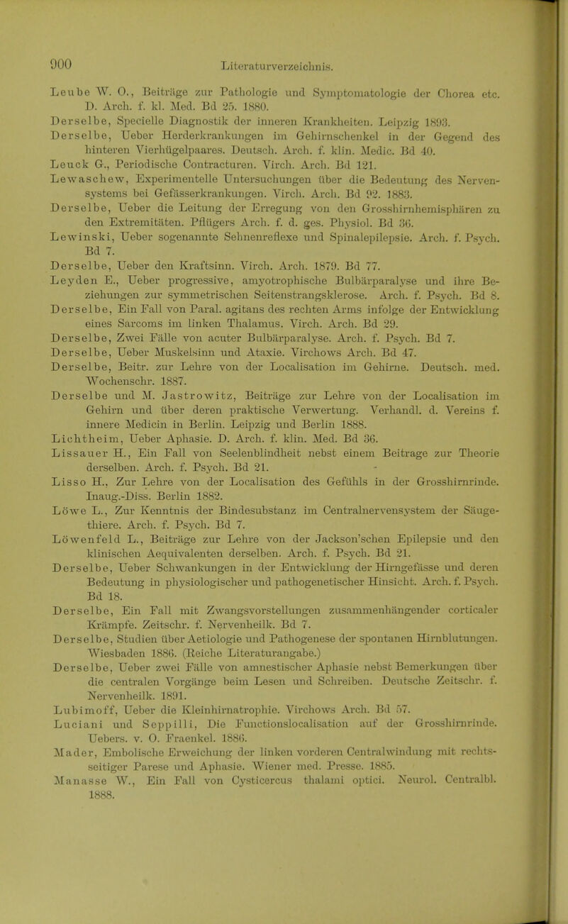 Leube W. 0., Beiträge zur Pathologie und Symptomatologie der Chorea etc. D. Arch. f. kl. Med. Bd 25. 1880. Derselbe, Speeielle Diagnostik der inneren Krankheiten. Leipzig 1893, Derselbe, Ueber Herderkrankungen im Gehirnschenkel in der Gegend des hinteren Vierhügelpaares. Deutsch. Arch. f. klin. Medic. Bd 40. Leuck G., Periodische Contracturen. Virch. Arch. Bd 121. Lewaschew, Experimentelle Untersuchungen über die Bedeutung des Nerven- systems bei Gefässerkrankungen. Virch. Arch. Bd 92. 1883. Derselbe, Ueber die Leitung der Erregung von den Grosshirnhemisphären zu den Extremitäten. Pflügers Arch. f. d. ges. Physiol. Bd 3G. Lewinski, Ueber sogenannte Sehnenreflexe und Spinalepilepsie. Arch. f. Psych. Bd 7. Derselbe, Ueber den Kraftsinn. Virch. Arch. 1879. Bd 77. Leyden E., Ueber progressive, amyotrophische Bulbärparalyse und ihre Be- ziehungen zur symmetrischen Seitenstrangsklerose. Arch. f. Psych. Bd 8. Derselbe, Ein Fall von Paral. agitans des rechten Arms infolge der Entwicklung eines Sarcoms im linken Thalamus. Virch. Arch. Bd 29. Derselbe, Zwei Fälle von acuter Bulbärparalyse. Arch. f. Psych. Bd 7. Derselbe, Ueber Muskelsinn und Ataxie. Virchows Arch. Bd 47. Derselbe, Beitr. zur Lehre von der Localisation im Gehirne. Deutsch, med. Wochenschr. 1887. Derselbe und M. Jastrowitz, Beiträge zur Lehre von der Localisation im Gehirn und über deren praktische Verwertung. Verhandl. d. Vereins f. innere Medicin in Berlin. Leipzig und Berlin 1888. Lichtheim, Ueber Aphasie. D. Arch. f. klin. Med. Bd 36. Lissauer BZ., Ein Fall von Seelenblindheit nebst einem Beitrage zur Theorie derselben. Arch. f. Psych. Bd 21. Lisso EL, Zur Lehre von der Localisation des Gefühls in der Grosshirnrinde. Inaug.-Diss. Berlin 1882. Löwe L., Zur Kenntnis der Bindesubstanz im Centrainervensystem der Säuge- thiere. Arch. f. Psych. Bd 7. Löwenfeld L., Beiträge zur Lehre von der Jackson'schen Epilepsie und den klinischen Aequivalenten derselben. Arch. f. Psych. Bd 21. Derselbe, Ueber Schwankungen in der Entwicklung der Hirngefässe und deren Bedeutung in physiologischer und pathogenetischer Hinsicht. Arch. f. Psych. Bd 18. Derselbe, Ein Fall mit Zwangsvorstellungen zusammenhängender corticaler Krämpfe. Zeitschr. f. Nervenheilk. Bd 7. Derselbe, Studien über Aetiologie und Pathogenese der spontanen Hirnblutungen. Wiesbaden 188G. (Eeiche Literaturangabe.) Derselbe, Ueber zwei Fälle von amnestischer Aphasie nebst Bemerkungen über die centralen Vorgänge beim Lesen und Schreiben. Deutsche Zeitschr. f. Nervenheilk. 1891. Lubimoff, Ueber die Kleinhirnatrophie. Virchows Arch. Bd f>7. Luciani und Seppilli, Die Functionslocalisation auf der Grosshirnrinde. Uebers. v. O. Fraenkel. 1886. Mader, Embolische Erweichung der linken vorderen Centrahvindung mit rechts- seitiger Parese und Aphasie. Wiener med. Presse. 1885. Manasse W., Ein Fall von Cysticercus thalami optici. Neurol. Centralbl. 1888.