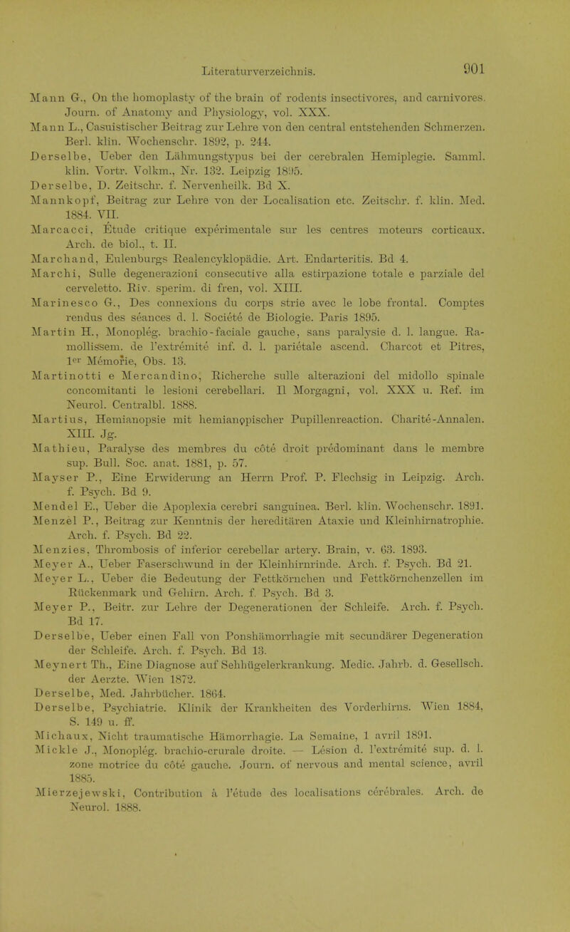 Mann G., On the homoplasty of the brain of rodents insectivores, and carnivores. Journ. of Anatoiny and Physiology, vol. XXX. Mann L., Casuistischer Beitrag zur Lehre von den central entstehenden Schmerzen. Berl. klin. Wochenschr. 1892, p. 244. Derselbe. Ueber den Lähmungstypus bei der cerebralen Hemiplegie. Samml. klin. Vortr. Volkm., Nr. 132. Leipzig 1895. Derselbe, D. Zeitschr. £ Nervenheilk. Bd X. Mannkopf, Beitrag zur Lehre von der Localisation etc. Zeitschr. f. klin. Med. 1884. VII. Marcacci, Etüde critique experimentale sur les centres moteurs corticaux. Arch. de biol., t. II. Marchand, Eulenburgs Realencyklopädie. Art. Endarteritis. Bd 4. Marchi, Sülle degenerazioni consecutive alla estii'pazione totale e parziale del cerveletto. Riv. sperim. di fren, vol. XIII. Marinesco G., Des connexions du corps strie avec le lobe frontal. Comptes rendus des seances d. 1. Societe de Biologie. Paris 1895. Martin H., Monopleg. brachio-faciale gauche, sans paralysie d. 1. langue. Ra- mollissem, de l'extremite inf. d. 1. parietale ascend. Charcot et Pitres, 1- Memorie, Obs. 13. Martinotti e Mercandino, Richerche sulle alterazioni del midollo spinale concomitanti le lesioni cerebellari. II Morgagni, vol. XXX u. Ref. im Neurol. Centralbl. 1888. Martins, Hemianopsie mit hernianppischer Pupillenreaction. Charite-Annalen. XIII. Jg. Mathieu, Paralyse des membres du cote droit predominant dans le membre sup. Bull. Soc. anat. 1881, p. 57. Mayser P., Eine Erwiderung an Herrn Prof. P. Flechsig in Leipzig. Arch. f. Psych. Bd 9. Mendel E., Ueber die Apoplexia cerebri sanguinea. Berl. klin. Wochenschr. 1891. Menzel P., Beitrag zur Kenntnis der hereditären Ataxie und Kleinhirnatrophie. Arch. f. Psych. Bd 22. Menzies. Thrombosis of inferior cerebellar artery. Brain, v. 63. 1893. Meyer A., Ueber Faserschwund in der Kleinhirnrinde. Arch. f. Psych. Bd 21. Meyer L., Ueber die Bedeutung der Fettkörnchen und Fettkörnchenzellen im Rückenmark und Gehirn. Arch. f. Psych. Bd 3. Meyer P., Beitr. zur Lehre der Degenerationen der Schleife. Arch. f. Psj'ch. Bd 17. Derselbe, Ueber einen Fall von Ponshämorrhagie mit secundärer Degeneration der Schleife. Arch. f. Psych. Bd 13. Meynert Th., Eine Diagnose auf Sehhügelerkrankung. Medic. Jahrb. d. Gesellsch. der Aerzte. Wien 1872. Derselbe, Med. Jahrbücher. 1864. Derselbe, Psychiatrie. Klinik der Krankheiten des Vorderhirns. Wien 1884, S. 149 u. ff. Michaux, Nicht traumatische Hämorrhagie. La Semaine, 1 avril 1891. Mickle J., Monopleg. brachio-crurale droite. — Lesion d. l'extremite sup. d. 1. zone motrice du cote gauche. Journ. of nervous and mental science, avril 1885. Mierzejewski, Contribution ä l'etude des localisations cerebrales. Arch. de Neuro!. 1888.