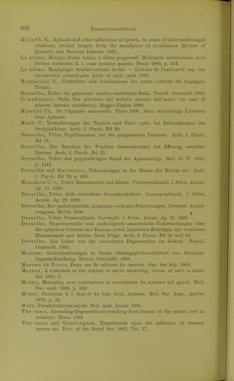 Mills Ch. K.. Aphasia and other affections of speach, in some of their medicolegal relations, studied largely frora the Standpoint of localization Review of Insanity and Nervous Disease. 1891. Le merae, Hemipl. droite totale, ä debut progressif. Meningite tuberculeuse avec lesions corticales d. 1. zone motrice gauche. Brain 1880, p. .054. Le meme, Monoplegie brachio-crurale droite. — Lesions de l'extremite sup. des circonvolut. rolandiques. Arch. of med., aoüt 1882. Mingazzini G., Contributo alla localisazione dei centri corticali del lingaggio. Torino. Derselbe, Ueber die gekreuzte cerebro-cerebellare Bahn. Neurol. Centralbl. 1895. II rnedesimo, Sulla fine struttura del midollo spinale dell'uomo (im caso di sclerosi laterale emisferica). Reggio-Emilia 1892. Mirallie Ch., De l'Aphasie sensorielle. Paris 1896. Sehr reichhaltige Literatur über Aphasie. Moeli C, Veränderungen des Tractus und Nerv, optic. bei Erkrankungen des Occipitalhirns. Arch. f. Psych. Bd 22. Derselbe, Ueber Pupillenstarre bei der progressiven Paralyse. Arch. f. Psych. Bd 18. Derselbe, Die Reaction der Pupillen Geisteskranker bei Rßizung sensibler Nerven. Arch. f. Psych. Bd 13. Derselbe, Ueber den gegenwärtigen Stand der Aphasiefrage. Berl. kl. W. 1891, p. 1141. Derselbe und Marinesco, Erkrankungen in der Haube der Brücke etc. Arch. f. Psych. Bd 24, p. 665. Monakow C. v., Ueber Hemianopsie und Alexie. Correspondenzbl. f. Schw. Aerzte. Jg. 19. 1889. Derselbe, Ueber früh erworbene Grosshirndefecte. Correspondenzbl. f. Schw. Aerzte. Jg. 20. 1890. Derselbe, Zur pathologischen Anatomie corticaler Sehstörungen. Internat. Aerzte- congress. Berlin 1890. I Derselbe, Ueber Porencephalie. Correspbl. f. Schw. Aerzte. Jg. 21. 1891. Derselbe, Experimentelle und pathologisch-anatomische Untersuchungen über die optischen Centren und Bahnen nebst klinischen Beiträgen zur corticalen Hemianopsie und Alexie. Neue Folge. Arch. f. Psych. Bd 23 und 24. Derselbe, Zur Lehre von der secundären Degeneration im Gehirn. Neurol. Centralbl. 1893. Mooren, Gesichtsstörungen in ihrem Abhängigkeitsverhältnis von Occipital- lappenerkrankung. Neurol. Centralbl. 1888. Moreau de Tours, Deux cas de sclerose du cervelet. Gaz. des höp. 1863. Morton, A contribut. to the subject of nerve stretching. Journ. of nerv. a. ment. dis. 1882. I. Mosny, Monopleg. avec contracture et convulsions du membre inf. gauch. Bull. Soc. anat. 1888, p. 358. Mosse, Paralysie d. 1. face et du bras droit. Aphasie. Bull. Soc. Anat.. janvier 1878, p. 29. Mott, Pseudobulbärparalysis. Brit. med. Journ. 1895. The same, Ascending Degenerations resulting from lesions of the spinal cord in monkeys. Brain 1892. The same and Sherrington, Experiments upon the influence of sensory nerves etc. Proc. of the Royal Soc. 1895. Vol. 57.